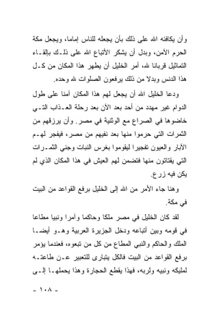 ‫ﻭﺃﻥ ﻴﻜﺎﻓﺌﻪ ﺍﷲ ﻋﻠﻰ ﺫﻟﻙ ﺒﺄﻥ ﻴﺠﻌﻠﻪ ﻟﻠﻨﺎﺱ ﺇﻤﺎ ‪‬ﺎ، ﻭﻴﺠﻌل ﻤﻜﺔ‬
            ‫ﻤ‬
‫ﺍﻟﺤﺭﻡ ﺍﻵﻤﻥ، ﻭﺒﺩل ﺃﻥ ﻴﺸﻜﺭ ﺍﻷﺘﺒﺎﻉ ﺍﷲ ﻋﻠﻰ ﺫﻟـﻙ ﺒﺈﻟﻘـﺎﺀ‬
‫ﺍﻟﺘﻤﺎﺜﻴل ﻗﺭﺒﺎ ﹰﺎ ﷲ، ﺃﻤﺭ ﺍﻟﺨﻠﻴل ﺃﻥ ﻴﻁﻬﺭ ﻫﺫﺍ ﺍﻟﻤﻜﺎﻥ ﻤﻥ ﻜـل‬
                                         ‫ﻨ‬
       ‫ﻫﺫﺍ ﺍﻟﺩﻨﺱ ﻭﺒﺩﻻ ﻤﻥ ﺫﻟﻙ ﻴﺭﻓﻌﻭﻥ ﺍﻟﺼﻠﻭﺍﺕ ﷲ ﻭﺤﺩﻩ.‬
                                     ‫ﹰ‬
‫ﻭﺩﻋﺎ ﺍﻟﺨﻠﻴل ﺍﷲ ﺃﻥ ﻴﺠﻌل ﻟﻬﻡ ﻫﺫﺍ ﺍﻟﻤﻜﺎﻥ ﺁﻤ ﹰﺎ ﻋﻠﻰ ﻁﻭل‬
         ‫ﻨ‬
‫ﺍﻟﺩﻭﺍﻡ ﻏﻴﺭ ﻤﻬﺩﺩ ﻤﻥ ﺃﺤﺩ ﺒﻌﺩ ﺍﻵﻥ ﺒﻌﺩ ﺭﺤﻠﺔ ﺍﻟﻌـﺫﺍﺏ ﺍﻟﺘـﻲ‬
‫ﺨﺎﻀﻭﻫﺎ ﻓﻲ ﺍﻟﺼﺭﺍﻉ ﻤﻊ ﺍﻟﻭﺜﻨﻴﺔ ﻓﻲ ﻤﺼﺭ. ﻭﺃﻥ ﻴﺭﺯﻗﻬﻡ ﻤﻥ‬
‫ﺍﻟﺜﻤﺭﺍﺕ ﺍﻟﺘﻲ ﺤﺭﻤﻭﺍ ﻤﻨﻬﺎ ﺒﻌﺩ ﻨﻔﻴﻬﻡ ﻤﻥ ﻤﺼﺭ، ﻓﻴﻔﺠﺭ ﻟﻬـﻡ‬
‫ﺍﻵﺒﺎﺭ ﻭﺍﻟﻌﻴﻭﻥ ﺘﻔﺠﻴﺭﺍ ﻟﻴﻘﻭﻤﻭﺍ ﺒﻐﺭﺱ ﺍﻟﻨﺒﺎﺕ ﻭﺠﻨﻲ ﺍﻟﺜﻤـﺭﺍﺕ‬
                                   ‫‪‬‬
‫ﺍﻟﺘﻲ ﻴﻘﺘﺎﺘﻭﻥ ﻤﻨﻬﺎ ﻓﺘﻀﻤﻥ ﻟﻬﻡ ﺍﻟﻌﻴﺵ ﻓﻲ ﻫﺫﺍ ﺍﻟﻤﻜﺎﻥ ﺍﻟﺫﻱ ﻟﻡ‬
                                            ‫ﻴﻜﻥ ﻓﻴﻪ ﺯﺭﻉ.‬
‫ﻭﻫﻨﺎ ﺠﺎﺀ ﺍﻷﻤﺭ ﻤﻥ ﺍﷲ ﺇﻟﻰ ﺍﻟﺨﻠﻴل ﺒﺭﻓﻊ ﺍﻟﻘﻭﺍﻋﺩ ﻤﻥ ﺍﻟﺒﻴﺕ‬
                                                  ‫ﻓﻲ ﻤﻜﺔ.‬
‫ﻟﻘﺩ ﻜﺎﻥ ﺍﻟﺨﻠﻴل ﻓﻲ ﻤﺼﺭ ﻤﻠ ﹰﺎ ﻭﺤﺎﻜ ‪‬ﺎ ﻭﺁﻤ ‪‬ﺍ ﻭﻨﺒﻴﺎ ﻤﻁﺎ ‪‬ﺎ‬
 ‫ﻋ‬      ‫‪‬‬     ‫ﺭ‬      ‫ﻤ‬       ‫ﻜ‬
‫ﻓﻲ ﻗﻭﻤﻪ ﻭﺒﻴﻥ ﺃﺘﺒﺎﻋﻪ ﻭﺩﺨل ﺍﻟﺠﺯﻴﺭﺓ ﺍﻟﻌﺭﺒﻴﺔ ﻭﻫـﻭ ﺃﻴ ‪‬ـﺎ‬
  ‫ﻀ‬
‫ﺍﻟﻤﻠﻙ ﻭﺍﻟﺤﺎﻜﻡ ﻭﺍﻟﻨﺒﻲ ﺍﻟﻤﻁﺎﻉ ﻤﻥ ﻜل ﻤﻥ ﺘﺒﻌﻭﻩ، ﻓﻌﻨﺩﻤﺎ ﻴﺅﻤﺭ‬
‫ﺒﺭﻓﻊ ﺍﻟﻘﻭﺍﻋﺩ ﻤﻥ ﺍﻟﺒﻴﺕ ﻓﺎﻟﻜل ﻴﺘﺒﺎﺭﻯ ﻟﻠﺘﻌﺒﻴﺭ ﻋـﻥ ﻁﺎﻋﺘـﻪ‬
‫ﻟﻤﻠﻴﻜﻪ ﻭﻨﺒﻴﻪ ﻭﻟﺭﺒﻪ، ﻓﻬﺫﺍ ﻴﻘﻁﻊ ﺍﻟﺤﺠﺎﺭﺓ ﻭﻫﺫﺍ ﻴﺤﻤﻠﻬـﺎ ﺇﻟـﻰ‬

‫- ٨٠١ -‬
 