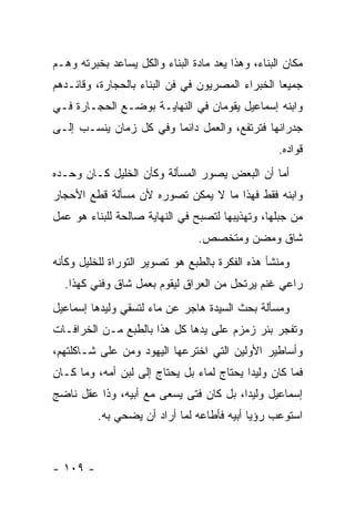 ‫ﻤﻜﺎﻥ ﺍﻟﺒﻨﺎﺀ، ﻭﻫﺫﺍ ﻴﻌﺩ ﻤﺎﺩﺓ ﺍﻟﺒﻨﺎﺀ ﻭﺍﻟﻜل ﻴﺴﺎﻋﺩ ﺒﺨﺒﺭﺘﻪ ﻭﻫـﻡ‬
‫ﺠﻤﻴ ‪‬ﺎ ﺍﻟﺨﺒﺭﺍﺀ ﺍﻟﻤﺼﺭﻴﻭﻥ ﻓﻲ ﻓﻥ ﺍﻟﺒﻨﺎﺀ ﺒﺎﻟﺤﺠﺎﺭﺓ، ﻭﻗﺎﺌـﺩﻫﻡ‬
                                                  ‫ﻌ‬
‫ﻭﺍﺒﻨﻪ ﺇﺴﻤﺎﻋﻴل ﻴﻘﻭﻤﺎﻥ ﻓﻲ ﺍﻟﻨﻬﺎﻴـﺔ ﺒﻭﻀـﻊ ﺍﻟﺤﺠـﺎﺭﺓ ﻓـﻲ‬
‫ﺠﺩﺭﺍﻨﻬﺎ ﻓﺘﺭﺘﻔﻊ، ﻭﺍﻟﻌﻤل ﺩﺍﺌ ‪‬ﺎ ﻭﻓﻲ ﻜل ﺯﻤﺎﻥ ﻴﻨﺴـﺏ ﺇﻟـﻰ‬
                        ‫ﻤ‬
                                                   ‫ﻗﻭﺍﺩﻩ.‬
‫ﺃﻤﺎ ﺃﻥ ﺍﻟﺒﻌﺽ ﻴﺼﻭﺭ ﺍﻟﻤﺴﺄﻟﺔ ﻭﻜﺄﻥ ﺍﻟﺨﻠﻴل ﻜـﺎﻥ ﻭﺤـﺩﻩ‬
‫ﻭﺍﺒﻨﻪ ﻓﻘﻁ ﻓﻬﺫﺍ ﻤﺎ ﻻ ﻴﻤﻜﻥ ﺘﺼﻭﺭﻩ ﻷﻥ ﻤﺴﺄﻟﺔ ﻗﻁﻊ ﺍﻷﺤﺠﺎﺭ‬
‫ﻤﻥ ﺠﺒﻠﻬﺎ، ﻭﺘﻬﺫﻴﺒﻬﺎ ﻟﺘﺼﺒﺢ ﻓﻲ ﺍﻟﻨﻬﺎﻴﺔ ﺼﺎﻟﺤﺔ ﻟﻠﺒﻨﺎﺀ ﻫﻭ ﻋﻤل‬
                                 ‫ﺸﺎﻕ ﻭﻤﻀﻥ ﻭﻤﺘﺨﺼﺹ.‬
‫ﻭﻤﻨﺸﺄ ﻫﺫﻩ ﺍﻟﻔﻜﺭﺓ ﺒﺎﻟﻁﺒﻊ ﻫﻭ ﺘﺼﻭﻴﺭ ﺍﻟﺘﻭﺭﺍﺓ ﻟﻠﺨﻠﻴل ﻭﻜﺄﻨﻪ‬
  ‫ﺭﺍﻋﻲ ﻏﻨﻡ ﻴﺭﺘﺤل ﻤﻥ ﺍﻟﻌﺭﺍﻕ ﻟﻴﻘﻭﻡ ﺒﻌﻤل ﺸﺎﻕ ﻭﻓﻨﻲ ﻜﻬﺫﺍ.‬
‫ﻭﻤﺴﺄﻟﺔ ﺒﺤﺙ ﺍﻟﺴﻴﺩﺓ ﻫﺎﺠﺭ ﻋﻥ ﻤﺎﺀ ﻟﺘﺴﻘﻲ ﻭﻟﻴﺩﻫﺎ ﺇﺴﻤﺎﻋﻴل‬
‫ﻭﺘﻔﺠﺭ ﺒﺌﺭ ﺯﻤﺯﻡ ﻋﻠﻰ ﻴﺩﻫﺎ ﻜل ﻫﺫﺍ ﺒﺎﻟﻁﺒﻊ ﻤـﻥ ﺍﻟﺨﺭﺍﻓـﺎﺕ‬
‫ﻭﺃﺴﺎﻁﻴﺭ ﺍﻷﻭﻟﻴﻥ ﺍﻟﺘﻲ ﺍﺨﺘﺭﻋﻬﺎ ﺍﻟﻴﻬﻭﺩ ﻭﻤﻥ ﻋﻠﻰ ﺸـﺎﻜﻠﺘﻬﻡ،‬
‫ﻓﻤﺎ ﻜﺎﻥ ﻭﻟﻴﺩﺍ ﻴﺤﺘﺎﺝ ﻟﻤﺎﺀ ﺒل ﻴﺤﺘﺎﺝ ﺇﻟﻰ ﻟﺒﻥ ﺃﻤﻪ، ﻭﻤﺎ ﻜـﺎﻥ‬
‫ﺇﺴﻤﺎﻋﻴل ﻭﻟﻴ ‪‬ﺍ، ﺒل ﻜﺎﻥ ﻓ ﹰﻰ ﻴﺴﻌﻰ ﻤﻊ ﺃﺒﻴﻪ، ﻭﺫﺍ ﻋﻘل ﻨﺎﻀﺞ‬
                            ‫ﺘ‬            ‫ﺩ‬
          ‫ﺍﺴﺘﻭﻋﺏ ﺭﺅﻴﺎ ﺃﺒﻴﻪ ﻓﺄﻁﺎﻋﻪ ﻟﻤﺎ ﺃﺭﺍﺩ ﺃﻥ ﻴﻀﺤﻲ ﺒﻪ.‬



‫- ٩٠١ -‬
 