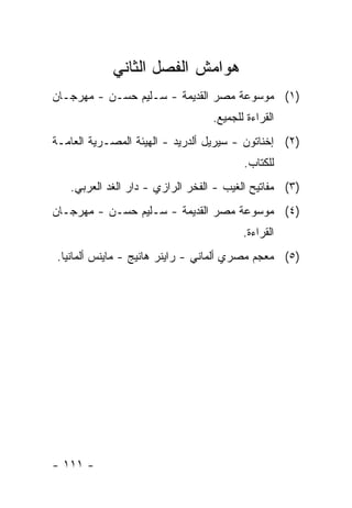 ‫ﻫﻭﺍﻤﺵ ﺍﻟﻔﺼل ﺍﻟﺜﺎﻨﻲ‬
‫)١( ﻤﻭﺴﻭﻋﺔ ﻤﺼﺭ ﺍﻟﻘﺩﻴﻤﺔ - ﺴـﻠﻴﻡ ﺤﺴـﻥ - ﻤﻬﺭﺠـﺎﻥ‬
                                  ‫ﺍﻟﻘﺭﺍﺀﺓ ﻟﻠﺠﻤﻴﻊ.‬
‫)٢( ﺇﺨﻨﺎﺘﻭﻥ - ﺴﻴﺭﻴل ﺃﻟﺩﺭﻴﺩ - ﺍﻟﻬﻴﺌﺔ ﺍﻟﻤﺼـﺭﻴﺔ ﺍﻟﻌﺎﻤـﺔ‬
                                         ‫ﻟﻠﻜﺘﺎﺏ.‬
   ‫)٣( ﻤﻔﺎﺘﻴﺢ ﺍﻟﻐﻴﺏ - ﺍﻟﻔﺨﺭ ﺍﻟﺭﺍﺯﻱ - ﺩﺍﺭ ﺍﻟﻐﺩ ﺍﻟﻌﺭﺒﻲ.‬
‫)٤( ﻤﻭﺴﻭﻋﺔ ﻤﺼﺭ ﺍﻟﻘﺩﻴﻤﺔ - ﺴـﻠﻴﻡ ﺤﺴـﻥ - ﻤﻬﺭﺠـﺎﻥ‬
                                         ‫ﺍﻟﻘﺭﺍﺀﺓ.‬
 ‫)٥( ﻤﻌﺠﻡ ﻤﺼﺭﻱ ﺃﻟﻤﺎﻨﻲ - ﺭﺍﻴﻨﺭ ﻫﺎﻨﻴﺞ - ﻤﺎﻴﻨﺱ ﺃﻟﻤﺎﻨﻴﺎ.‬




‫- ١١١ -‬
 