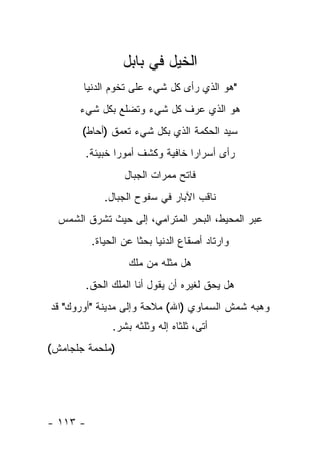 ‫ﺍﻟﺨﻴل ﻓﻲ ﺒﺎﺒل‬
       ‫"ﻫﻭ ﺍﻟﺫﻱ ﺭﺃﻯ ﻜل ﺸﻲﺀ ﻋﻠﻰ ﺘﺨﻭﻡ ﺍﻟﺩﻨﻴﺎ‬
      ‫ﻫﻭ ﺍﻟﺫﻱ ﻋﺭﻑ ﻜل ﺸﻲﺀ ﻭﺘﻀﻠﻊ ﺒﻜل ﺸﻲﺀ‬
       ‫ﺴﻴﺩ ﺍﻟﺤﻜﻤﺔ ﺍﻟﺫﻱ ﺒﻜل ﺸﻲﺀ ﺘﻌﻤﻕ )ﺃﺤﺎﻁ(‬
        ‫ﺭﺃﻯ ﺃﺴﺭﺍ ‪‬ﺍ ﺨﺎﻓﻴﺔ ﻭﻜﺸﻑ ﺃﻤﻭ ‪‬ﺍ ﺨﺒﻴﺌﺔ.‬
                ‫ﺭ‬                 ‫ﺭ‬
                   ‫ﻓﺎﺘﺢ ﻤﻤﺭﺍﺕ ﺍﻟﺠﺒﺎل‬
              ‫ﻨﺎﻗﺏ ﺍﻵﺒﺎﺭ ﻓﻲ ﺴﻔﻭﺡ ﺍﻟﺠﺒﺎل.‬
  ‫ﻋﺒﺭ ﺍﻟﻤﺤﻴﻁ، ﺍﻟﺒﺤﺭ ﺍﻟﻤﺘﺭﺍﻤﻲ، ﺇﻟﻰ ﺤﻴﺙ ﺘﺸﺭﻕ ﺍﻟﺸﻤﺱ‬
           ‫ﻭﺍﺭﺘﺎﺩ ﺃﺼﻘﺎﻉ ﺍﻟﺩﻨﻴﺎ ﺒﺤ ﹰﺎ ﻋﻥ ﺍﻟﺤﻴﺎﺓ.‬
                       ‫ﺜ‬
                    ‫ﻫل ﻤﺜﻠﻪ ﻤﻥ ﻤﻠﻙ‬
          ‫ﻫل ﻴﺤﻕ ﻟﻐﻴﺭﻩ ﺃﻥ ﻴﻘﻭل ﺃﻨﺎ ﺍﻟﻤﻠﻙ ﺍﻟﺤﻕ.‬
‫ﻭﻫﺒﻪ ﺸﻤﺵ ﺍﻟﺴﻤﺎﻭﻱ )ﺍﷲ( ﻤﻼﺤﺔ ﻭﺇﻟﻰ ﻤﺩﻴﻨﺔ "ﺃﻭﺭﻭﻙ" ﻗﺩ‬
                ‫ﺃﺘﻰ، ﺜﻠﺜﺎﻩ ﺇﻟﻪ ﻭﺜﻠﺜﻪ ﺒﺸﺭ.‬
‫)ﻤﻠﺤﻤﺔ ﺠﻠﺠﺎﻤﺵ(‬




‫- ٣١١ -‬
 