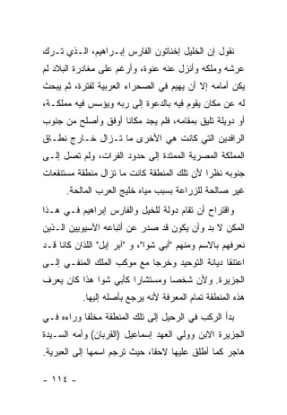 ‫ﻨﻘﻭل ﺇﻥ ﺍﻟﺨﻠﻴل ﺇﺨﻨﺎﺘﻭﻥ ﺍﻟﻔﺎﺭﺱ ﺇﺒـﺭﺍﻫﻴﻡ، ﺍﻟـﺫﻱ ﺘـﺭﻙ‬
‫ﻋﺭﺸﻪ ﻭﻤﻠﻜﻪ ﻭﺃﻨﺯل ﻋﻨﻪ ﻋﻨﻭﺓ، ﻭﺃﺭﻏﻡ ﻋﻠﻰ ﻤﻐﺎﺩﺭﺓ ﺍﻟﺒﻼﺩ ﻟﻡ‬
‫ﻴﻜﻥ ﺃﻤﺎﻤﻪ ﺇﻻ ﺃﻥ ﻴﻬﻴﻡ ﻓﻲ ﺍﻟﺼﺤﺭﺍﺀ ﺍﻟﻌﺭﺒﻴﺔ ﻟﻔﺘﺭﺓ، ﺜﻡ ﻴﺒﺤﺙ‬
‫ﻟﻪ ﻋﻥ ﻤﻜﺎﻥ ﻴﻘﻭﻡ ﻓﻴﻪ ﺒﺎﻟﺩﻋﻭﺓ ﺇﻟﻰ ﺭﺒﻪ ﻭﻴﺅﺴﺱ ﻓﻴﻪ ﻤﻤﻠﻜـﺔ،‬
‫ﺃﻭ ﺩﻭﻴﻠﺔ ﺘﻠﻴﻕ ﺒﻤﻘﺎﻤﻪ، ﻓﻠﻡ ﻴﺠﺩ ﻤﻜﺎ ﹰﺎ ﺃﻭﻓﻕ ﻭﺃﺼﻠﺢ ﻤﻥ ﺠﻨﻭﺏ‬
                    ‫ﻨ‬
‫ﺍﻟﺭﺍﻓﺩﻴﻥ ﺍﻟﺘﻲ ﻜﺎﻨﺕ ﻫﻲ ﺍﻷﺨﺭﻯ ﻤﺎ ﺘـﺯﺍل ﺨـﺎﺭﺝ ﻨﻁـﺎﻕ‬
‫ﺍﻟﻤﻤﻠﻜﺔ ﺍﻟﻤﺼﺭﻴﺔ ﺍﻟﻤﻤﺘﺩﺓ ﺇﻟﻰ ﺤﺩﻭﺩ ﺍﻟﻔﺭﺍﺕ، ﻭﻟﻡ ﺘﺼل ﺇﻟـﻰ‬
‫ﺠﻨﻭﺒﻪ ﻨﻅ ‪‬ﺍ ﻷﻥ ﺘﻠﻙ ﺍﻟﻤﻨﻁﻘﺔ ﻜﺎﻨﺕ ﻤﺎ ﺘﺯﺍل ﻤﻨﻁﻘﺔ ﻤﺴﺘﻨﻘﻌﺎﺕ‬
                                            ‫ﺭ‬
      ‫ﻏﻴﺭ ﺼﺎﻟﺤﺔ ﻟﻠﺯﺭﺍﻋﺔ ﺒﺴﺒﺏ ﻤﻴﺎﻩ ﺨﻠﻴﺞ ﺍﻟﻌﺭﺏ ﺍﻟﻤﺎﻟﺤﺔ.‬
‫ﻭﺍﻗﺘﺭﺍﺡ ﺃﻥ ﺘﻘﺎﻡ ﺩﻭﻟﺔ ﻟﻠﺨﻴل ﻭﺍﻟﻔﺎﺭﺱ ﺇﺒﺭﺍﻫﻴﻡ ﻓـﻲ ﻫـﺫﺍ‬
‫ﺍﻟﻤﻜﻥ ﻻ ﺒﺩ ﻭﺃﻥ ﻴﻜﻭﻥ ﻗﺩ ﺼﺩﺭ ﻋﻥ ﺃﺘﺒﺎﻋﻪ ﺍﻵﺴﻴﻭﻴﻴﻥ ﺍﻟـﺫﻴﻥ‬
‫ﻨﻌﺭﻓﻬﻡ ﺒﺎﻻﺴﻡ ﻭﻤﻨﻬﻡ "ﺃﺒﻲ ﺸﻭﺍ"، ﻭ "ﺁﺒﺭ ﺇﺒل" ﺍﻟﻠﺫﺍﻥ ﻜﺎﻨﺎ ﻗـﺩ‬
‫ﺍﻋﺘﻨﻘﺎ ﺩﻴﺎﻨﺔ ﺍﻟﺘﻭﺤﻴﺩ ﻭﺨﺭﺠﺎ ﻤﻊ ﻤﻭﻜﺏ ﺍﻟﻤﻠﻙ ﺍﻟﻤﻨﻔـﻲ ﺇﻟـﻰ‬
‫ﺍﻟﺠﺯﻴﺭﺓ. ﻭﻷﻥ ﺸﺨ ‪‬ﺎ ﻭﻤﺴﺘﺸﺎ ‪‬ﺍ ﻜﺄﺒﻲ ﺸﻭﺍ ﻫﺫﺍ ﻜﺎﻥ ﻴﻌﺭﻑ‬
                       ‫ﺭ‬         ‫ﺼ‬
           ‫ﻫﺫﻩ ﺍﻟﻤﻨﻁﻘﺔ ﺘﻤﺎﻡ ﺍﻟﻤﻌﺭﻓﺔ ﻷﻨﻪ ﻴﺭﺠﻊ ﺒﺄﺼﻠﻪ ﺇﻟﻴﻬﺎ.‬
‫ﺒﺩﺃ ﺍﻟﺭﻜﺏ ﻓﻲ ﺍﻟﺭﺤﻴل ﺇﻟﻰ ﺘﻠﻙ ﺍﻟﻤﻨﻁﻘﺔ ﻤﺨﻠ ﹰﺎ ﻭﺭﺍﺀﻩ ﻓـﻲ‬
           ‫ﻔ‬
‫ﺍﻟﺠﺯﻴﺭﺓ ﺍﻻﺒﻥ ﻭﻭﻟﻲ ﺍﻟﻌﻬﺩ ﺇﺴﻤﺎﻋﻴل )ﺍﻟﻘﺭﺒﺎﻥ( ﻭﺃﻤﻪ ﺍﻟﺴـﻴﺩﺓ‬
‫ﻫﺎﺠﺭ ﻜﻤﺎ ﺃﻁﻠﻕ ﻋﻠﻴﻬﺎ ﻻﺤ ﹰﺎ، ﺤﻴﺙ ﺘﺭﺠﻡ ﺍﺴﻤﻬﺎ ﺇﻟﻰ ﺍﻟﻌﺒﺭﻴﺔ.‬
                              ‫ﻘ‬

‫- ٤١١ -‬
 