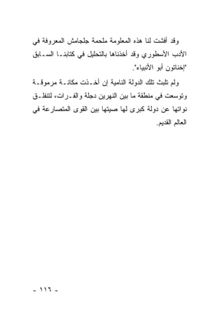 ‫ﻭﻗﺩ ﺃﻓﺸﺕ ﻟﻨﺎ ﻫﺫﻩ ﺍﻟﻤﻌﻠﻭﻤﺔ ﻤﻠﺤﻤﺔ ﺠﻠﺠﺎﻤﺵ ﺍﻟﻤﻌﺭﻭﻓﺔ ﻓﻲ‬
‫ﺍﻷﺩﺏ ﺍﻷﺴﻁﻭﺭﻱ ﻭﻗﺩ ﺃﺨﺫﻨﺎﻫﺎ ﺒﺎﻟﺘﺤﻠﻴل ﻓﻲ ﻜﺘﺎﺒﻨـﺎ ﺍﻟﺴـﺎﺒﻕ‬
                                  ‫"ﺇﺨﻨﺎﺘﻭﻥ ﺃﺒﻭ ﺍﻷﻨﺒﻴﺎﺀ".‬
‫ﻭﻟﻡ ﺘﻠﺒﺙ ﺘﻠﻙ ﺍﻟﺩﻭﻟﺔ ﺍﻟﻨﺎﻤﻴﺔ ﺇﻥ ﺃﺨـﺫﺕ ﻤﻜﺎﻨـﺔ ﻤﺭﻤﻭﻗـﺔ‬
‫ﻭﺘﻭﺴﻌﺕ ﻓﻲ ﻤﻨﻁﻘﺔ ﻤﺎ ﺒﻴﻥ ﺍﻟﻨﻬﺭﻴﻥ ﺩﺠﻠﺔ ﻭﺍﻟﻔـﺭﺍﺕ، ﻟﺘﻨﻔﻠـﻕ‬
‫ﻨﻭﺍﺘﻬﺎ ﻋﻥ ﺩﻭﻟﺔ ﻜﺒﺭﻯ ﻟﻬﺎ ﺼﻴﺘﻬﺎ ﺒﻴﻥ ﺍﻟﻘﻭﻯ ﺍﻟﻤﺘﺼﺎﺭﻋﺔ ﻓﻲ‬
                                           ‫ﺍﻟﻌﺎﻟﻡ ﺍﻟﻘﺩﻴﻡ.‬




‫- ٦١١ -‬
 