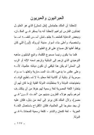 ‫ﺍﻟﻌﺒﺭﺍﻨﻴﻭﻥ ﻭﺍﻟﻌﺒﺭﻴﻭﻥ‬
‫ﻻﺤﻅﻨﺎ ﺃﻥ ﺍﻟﻤﻠﻙ ﺠﻠﺠﺎﻤﺵ )ﺨل ﺸﻤﺵ( ﺍﻟﺫﻱ ﻫﻭ ﺍﻟﺨﻠﻴـل‬
‫ﺇﺨﻨﺎﺘﻭﻥ ﺍﻟﻔﺎﺭﺱ ﺇﺒﺭﺍﻫﻴﻡ ﻻﺤﻅﻨﺎ ﺃﻨﻪ ﺒﺩﺃ ﻴﺴﺘﻘﺭ ﻓـﻲ ﺍﻟﻤﻜـﺎﻥ،‬
‫ﻭﺒﺒﻌﺽ ﺍﻟﺩﻋﺎﻴﺔ ﻜﻤﻠﺤﻤـﺔ ﺠﻠﺠـﺎﻤﺵ ﺃﺴـﺱ ﻟﻨﻔﺴـﻪ ﺍﺴـ ‪‬ﺎ‬
 ‫ﻤ‬
‫ﻭﺸﺨﺼﻴﺔ، ﻭﺃﻋﻠﻰ ﺒﻨﺎﺀ ﺃﺴﻭﺍﺭ ﻤﺩﻴﻨﺔ ﺃﻭﺭﻭﻙ )ﺃﻭﺭ( ﺍﻟﺘﻲ ﻜﺎﻥ‬
                   ‫ﻴﻭﻗﻅ ﺃﻫﻠﻬﺎ ﻜل ﺼﺒﺎﺡ ﻋﻠﻰ ﻗﺭﻉ ﺍﻟﻁﺒﻭل.‬
‫ﻓﻠﻤﺎ ﺒﺩﺍ ﻴﻜﻭﻥ ﺭﺌﻴ ‪‬ﺎ ﻤﺴﻤﻭﻉ ﺍﻟﻜﻠﻤﺔ، ﻭﺍﺘﺒﻊ ﺍﻟﺒﺎﺒﻠﻴﻭﻥ ﻤﺫﻫﺒﻪ‬
                                     ‫ﺴ‬
‫ﺍﻟﺘﻭﺤﻴﺩﻱ ﺍﻟﺫﻱ ﺘﺭﺠﻡ ﺇﻟﻰ ﺍﻟﺒﺎﺒﻠﻴﺔ ﻭﺘﺭﺠﻡ ﺍﺴﻤﻪ ﺍﻹﻟﻪ ﺃﻭ ﺍﻟﺭﺏ‬
‫ﺇﻟﻰ "ﺸﻤﺵ" ﻟﻡ ﻴﻜﻥ ﻫﺫﺍ ﻟﻴﻜﻔﻲ ﺃﻥ ﺘﻜﻭﻥ ﺩﻴﺎﻨﺘﻪ ﻋﺎﻟﻤﻴﺔ، ﻷﻨـﻪ‬
‫ﻭﻋﻠﻰ ﻋﻜﺱ ﻤﺎ ﻴﺩﻋﻰ، ﻜﺎﻨـﺕ ﺍﻟﻤﺴـﻤﺎﺭﻴﺔ ﻭﻟﻐﺘﻬـﺎ ﺴـﻭﺍﺀ‬
                                   ‫‪‬‬
‫ﺴﻭﻤﺭﻴﺔ ﺃﻭ ﺒﺎﺒﻠﻴﺔ ﺃﻭ ﺃﻜﺎﺩﻴﺔ ﻟﻐﺔ ﻤﺤﻠﻴـﺔ ﻻ ﺘﺴـﺘﻁﻴﻊ ﺍﻟﻭﻓـﺎﺀ‬
‫ﺒﺎﺤﺘﻴﺎﺠﺎﺕ ﺍﻟﺩﻴﺎﻨﺔ ﻭﻻ ﺒﻤﺘﻁﻠﺒﺎﺕ ﺍﻟﺩﻭﻟﺔ ﺍﻟﻔﺘﻴﺔ )ﻭﻤﺎ ﻜﺎﻥ ﻟﻬﻡ ﺃﻥ‬
‫ﻴﺘﺨﺫﻭﺍ ﺍﻟﻠﻐﺔ ﺍﻟﻤﺼﺭﻴﺔ ﻟﻐﺔ ﺭﺴﻤﻴﺔ ﻟﻬﻡ ﺨﻭ ﹰﺎ ﻤﻥ ﺃﻥ ﻴﻨﻜﺸـﻑ‬
              ‫ﻓ‬
‫ﺃﻤﺭﻫﻡ ﺒﺄﻨﻬﻡ ﻫﺅﻻﺀ ﺍﻟﻔﺎﺭﻭﻥ ﺒﺩﻴﻨﻬﻡ ﻤﻥ "ﺃﺨـﺕ ﺁﺘـﻭﻥ" ﻓـﻲ‬
‫ﻤﺼﺭ(، ﻭﻷﻥ ﺍﻟﻤﻠﻙ ﻜﺎﻥ ﻴﺭﻨﻭ ﺇﻟﻰ ﺃﺒﻌﺩ ﻤﻥ ﺒﺎﺒل، ﻓﻜﺎﻥ ﻋﻠﻴﻪ‬
‫ﺃﻥ ﻴﺠﺩ ﻤﺨﺭ ‪‬ﺎ ﺇﻟﻰ ﺍﻟﻌﺎﻟﻤﻴﺔ، ﻓﻜﺎﻥ ﺍﻻﻗﺘﺭﺍﺡ ﺒﺎﺴﺘﻌﻤﺎل ﺍﻟﻠﻐـﺔ‬
                                            ‫ﺠ‬
‫ﺍﻟﻌﺒﺭﻴﺔ - ﻟﻐﺔ ﻜﻨﻌﺎﻥ ﻭﺍﻟﺸﺎﻡ - ﻜﻠﻐﺔ ﺭﺴﻤﻴﺔ ﻟﻠﻤﺤﺎﺩﺜـﺔ ﻓـﻲ‬
                                                    ‫ﺍﻟﺩﻭﻟﺔ.‬
‫- ٧١١ -‬
 