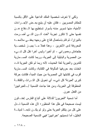 ‫ﻭﻟﻜﻲ ﻻ ﺘﻌﺭﻑ ﺸﺨﺼﻴﺔ ﺍﻟﻤﻠﻙ ﺍﻟﺩﺍﻋﻴﺔ ﻋﻠﻰ ﺍﻷﻗل ﺒﺎﻟﻨﺴﺒﺔ‬
‫ﻟﻠﺤﻜﺎﻡ ﺍﻟﻤﺼﺭﻴﻴﻥ - ﻓﻜﺎﻥ ﻋﻠﻴﻪ ﺃﻥ ﻴﺘﺒﻊ ﺒﻌـﺽ ﺍﻹﺠـﺭﺍﺀﺍﺕ‬
‫ﺍﻷﻤﻨﻴﺔ، ﻤﻨﻬﺎ ﺘﺴﻭﻴﺭ ﻤﺩﻨﻪ ﺒﺄﺴﻭﺍﺭ ﺘﺴﺘﻁﻴﻊ ﺒﻬﺎ ﺍﻟـﺩﻓﺎﻉ ﻋـﻥ‬
‫ﻨﻔﺴﻬﺎ ﺤﺘﻰ ﻻ ﺘﺘﻜﺭﺭ ﺘﺠﺭﺒﺔ "ﺃﺨﺕ ﺁﺘـﻭﻥ ﺍﻟﺘـﻲ ﺃﻀـﺭﻤﺕ‬
‫ﺒﺎﻟﻨﻴﺭﺍﻥ"، ﺜﻡ ﻗﺎﻡ ﺒﺎﺴﺘﻌﻤﺎل ﻗﻨﺎﻉ ﻋﻠﻰ ﻭﺠﻬﻪ ﻴﺨﻔـﻲ ﻤﻼﻤﺤـﻪ‬
‫ﺍﻟﻤﻌﺭﻭﻓﺔ ﻟﺩﻯ ﺍﻵﺨﺭﻴﻥ - ﻭﻫﺫﺍ ﻓﻌﻼ ﻤـﺎ ﻴﻤﻴـﺯ ﺸﺨﺼـﻴﺔ‬
                 ‫ﹰ‬
‫ﺠﻠﺠﺎﻤﺵ ﻭﺤﻤﻭﺭﺍﺒﻲ - ﺜﻡ ﺃﺨﻴ ‪‬ﺍ ﻭﻟﻴﺱ ﺁﺨ ‪‬ﺍ ﻨﻘل ﻜل ﺸـﻲﺀ‬
             ‫ﺭ‬          ‫ﺭ‬
‫ﻤﻥ ﺍﻟﻤﺼﺭﻴﺔ ﻭﺍﻟﺒﺎﺒﻠﻴﺔ ﺇﻟﻰ ﺍﻟﻌﺒﺭﻴﺔ، ﻭﺭﺒﻤﺎ ﻜﺎﻨﺕ ﺍﻟﻤﺴـﻤﺎﺭﻴﺔ‬
‫ﻟﻠﺘﺩﻭﻴﻥ ﻭﺍﻟﻌﺒﺭﻴﺔ ﻟﻐﺔ ﺍﻟﺤﺩﻴﺙ، ﻷﻨﻪ ﺭﺒﻤﺎ ﻟﻡ ﺘﻜﻥ ﺍﻟﻌﺒﺭﻴﺔ ﻗـﺩ‬
‫ﺍﺘﺨﺫﺕ ﺒﻌﺩ ﺤﺭﻭﻓﻬﺎ ﺍﻟﻤﺄﻟﻭﻓﺔ ﻓﻲ ﺍﻟﻜﺘﺎﺒﺔ، ﻭﻜﺎﻨﺕ ﺍﻟﻤﺴـﻤﺎﺭﻴﺔ‬
‫ﺃﻗﺭﺏ ﻓﻲ ﻜﺘﺎﺒﺘﻬﺎ ﺇﻟﻰ ﺍﻟﻤﺼﺭﻴﺔ ﻤﻥ ﺤﻴﺙ ﺍﻟﻤﺒﺩﺃ، ﻓﻜﺎﻨﺕ ﺤﺭﻜﺔ‬
‫ﻜﺒﺭﻯ "ﻟﻌﺒﺭﻨﺔ" ﻜل ﺸﻲﺀ، ﺃﻱ ﺘﺤﻭﻴل ﻜل ﺍﻟﺘـﺭﺍﺙ ﻭﺍﻟﺜﻘﺎﻓـﺔ‬
‫ﺍﻟﻤﻨﻁﻭﻗﺔ ﺇﻟﻰ ﺍﻟﻌﺒﺭﻴﺔ، ﻭﻤﻥ ﻫﻨﺎ ﺠﺎﺀﺕ ﺍﻟﺘﺴﻤﻴﺔ "ﺒـﺎﻟﻌﺒﺭﺍﻨﻴﻴﻥ"‬
                                         ‫ﻤﻥ ﺍﻟﻔﻌل ﻋﺒﺭﻥ.‬
‫ﺃﻤﺎ ﺘﺴﻤﻴﺔ "ﺍﻟﻌﺒﺭﻴﻭﻥ" ﻟﻠﺩﻻﻟﺔ ﻋﻠﻰ ﺃﺘﺒﺎﻉ ﺍﻟﻔﺎﺭﺱ ﺇﺨﻨـﺎﺘﻭﻥ‬
‫ﻟﻴﺴﺕ ﺼﺤﻴﺤﺔ ﻓﻲ ﻅل ﻫﺫﺍ ﺍﻟﻤﻨﻅﻭﺭ؛ ﻷﻥ ﻫﺫﻩ ﺍﻟﺘﺴﻤﻴﺔ ﺘـﺩل‬
‫ﻋﻠﻰ ﻜل ﻤﻥ ﻴﺘﻜﻠﻡ ﺍﻟﻌﺒﺭﻴﺔ ﺤﺘﻰ ﻭﻟﻭ ﻟﻡ ﻴﻜـﻥ ﺘﺎﺒ ‪‬ـﺎ ﻟﺩﻴﺎﻨـﺔ‬
          ‫ﻌ‬
      ‫ﺍﻟﺨﻠﻴل، ﺃﻤﺎ ﺘﺴﻤﻴﺘﻬﻡ "ﻋﺒﺭﺍﻨﻴﻴﻥ" ﻓﻬﻲ ﺍﻟﺘﺴﻤﻴﺔ ﺍﻟﺼﺤﻴﺤﺔ.‬

‫- ٨١١ -‬
 