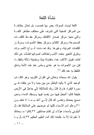 ‫ﻨﺸﺄﺓ ﺍﻟﻠﻐﺔ‬
‫ﺍﻟﻠﻐﺔ ﻟﻴﺴﺕ ﺃﺼﻭﺍ ﹰﺎ، ﻴﻌﺒﺭ ﺒﻬﺎ ﻓﺤﺴﺏ، ﺒل ﺘﻤﺘﺎﺯ ﺒﻁﺎﺌﻔـﺔ‬
                                  ‫ﺘ‬
‫ﻤﻥ ﺍﻟﻤﺭﺍﻜﺯ ﺍﻟﻤﺨﻴﺔ ﺍﻟﺘﻲ ﺘﺸﺭﻑ ﻋﻠﻰ ﻤﺨﺘﻠﻑ ﻤﻅﺎﻫﺭ ﺍﻟﻠﻐـﺔ‬
‫ﻭﺍﻟﺘﻲ ﻤﻨﻬﺎ: ﻤﺭﻜﺯ ﺇﺼﺩﺍﺭ ﺍﻷﻟﻔﺎﻅ، ﻭﻤﺭﻜﺯ ﺤﻔـﻅ ﺍﻟﻜﻠﻤـﺎﺕ‬
‫ﺍﻟﻤﺴﻤﻭﻋﺔ، ﻭﻤﺭﻜﺯ ﺍﻟﻜﻼﻡ، ﻭﻤﺭﻜﺯ ﺤﻔﻅ ﺍﻷﺼﻭﺍﺕ، ﻭﻤﺭﻜـﺯ‬
‫ﺍﻟﻜﻠﻤﺎﺕ ﺍﻟﻤﺭﺌﻴﺔ، ﻭﻏﻴﺭﻫﺎ. ﻭﻗﺩ ﺘﻌـﺩﺩﺕ ﺃﻨـﻭﺍﻉ ﺍﻷﺼـﻭﺍﺕ‬
‫ﻭﻁﺭﻕ ﺍﻟﺘﻌﺒﻴﺭ ﺒﺘﻌﺩﺩ ﺍﻷﻤﻡ ﻭﺍﺨﺘﻼﻑ ﺃﺼﻭﺍﺘﻬﺎ ﻓﻨﺸﺄﺕ ﻋﻥ ﺫﻟﻙ‬
‫ﻟﻐﺎﺕ ﺘﻔﻭﻕ ﺍﻵﻻﻑ ﻋﺩﺍ، ﻤﺘﻔﺎﻭﺘﺔ ﺒﻴﺎ ﹰﺎ ﻭﻤﺘﺒﺎﻴﻨﺔ ﺩﻻﻟﺔ ﻭﻟﻔ ﹰـﺎ،‬
   ‫ﻅ‬                    ‫ﻨ‬               ‫‪‬‬
‫ﻓﺈﻥ ﻤﻥ ﺍﻷﺼﻭﺍﺕ ﻤﺎ ﻫﻭ ﻋﺎﺩﻱ ﻭﺴﻠﺱ ﻋﻨﺩ ﻫﺫﻩ ﺍﻷﻤﺔ ﻭﺸﺎﻕ‬
                                         ‫ﺍﻟﺘﻠﻔﻅ ﺒﻪ ﻋﻨﺩ ﺘﻠﻙ )١(.‬
‫ﻴﻘﻭل ﺍﷲ ﺴﺒﺤﺎﻨﻪ ﻭﺘﻌﺎﻟﻰ ﻓﻲ ﺍﻟﻘﺭﺁﻥ ﺍﻟﻜﺭﻴﻡ، ﻭﻫﻭ ﺍﻟﻜﺘـﺎﺏ‬
‫ﺍﻟﻭﺤﻴﺩ ﺍﻟﺫﻱ ﻻ ﻴﺄﺘﻴﻪ ﺍﻟﺒﺎﻁل ﻤﻥ ﺒﻴﻥ ﻴﺩﻴﻪ ﻭﻻ ﻤﻥ ﺨﻠﻔﻪ، ﻓـﻲ‬
‫ﺴﻭﺭﺓ ﺍﻟﺒﻘﺭﺓ: ‪ ‬ﻭﺇﺫ ﹶﺎل ﺭﺒﻙ ﻟﻠﻤﻼ ِﻜ ِ ﺇ ﱢﻲ ‪‬ﺎﻋل ِﻲ ﺍﻷﺭ ِ‬
‫‪ ِ‬ﹾ ﻗ َ ‪ ِ   ‬ﹾ ‪ ‬ﹶﺌ ﹶﺔ ِﻨ ﺠ ِ ٌ ﻓ َ ‪‬ﺽ‬
‫ﺨ ِﻴﻔ ﹰ ﹶﺎﹸﻭﺍ ﺃﺘﺠ ‪‬ل ِﻴ ‪‬ﺎ ‪‬ﻥ ﻴﻔﺴﺩ ِﻴ ‪‬ﺎ ﻭﻴﺴﻔﻙ ﺍﻟﺩ ‪‬ﺎﺀ ﻭﻨﺤﻥ‬
‫ﹶ ﻠ ﹶ ﺔ ﻗ ﻟ َ ﹶ ‪‬ﻌ ُ ﻓ ﻬ ﻤ ‪ ‬ﹾ ِ ‪ ‬ﻓ ﻬ ‪   ِ   ‬ﻤ ‪  ‬ﹶ ‪ ‬‬
‫ﻨﺴ ‪‬ﺢ ﺒﺤﻤﺩﻙ ﻭﻨﻘ ‪‬ﺱ ﻟ ‪ ‬ﹶﺎل ﺇ ﱢـﻲ ﺃﻋ ﹶـﻡ ‪‬ـﺎ ﻻ ﺘﻌﻠ ‪‬ـﻭ ‪‬‬
‫َ ‪ ‬ﻠ ‪ ‬ﻤ ﹶ ﹶ ‪ ‬ﹶﻤ ﻥ‬     ‫ﹸ ‪‬ﺒ ‪   ِ   ِ ‬ﹸ ﹶﺩ ‪ ‬ﹶﻙ ﻗ َ ِﻨ‬
‫١٣.ﻭﻋﻠﻡ ﺁﺩﻡ ﺍﻷﺴ ‪‬ﺎﺀ ﻜﻠ ‪‬ﺎ ﺜ ‪ ‬ﻋﺭﻀﻬﻡ ﻋ ﹶﻰ ﺍﻟ ‪‬ﻼ ِﻜ ِ ﻓ ﹶـﺎل‬
‫‪ ‬ﱠ ‪ َ   ‬ﻤ ‪ ‬ﹸﱠﻬ ﹸﻡ ‪     ‬ﻠ ﹾﻤ ﹶﺌ ﹶﺔ ﹶﻘ َ‬
‫ﺃﻨﺒ ُﻭ ِﻲ ﺒﺄﺴ ‪‬ﺎﺀ ‪‬ﺅﻻ ِ ِﻥ ﻜﻨﺘﻡ ‪‬ﺎﺩ ِﻴﻥ ٢٣. ﹶﺎﹸﻭﺍ ‪‬ـﺒ ‪‬ﺎﻨ ‪‬‬
‫ﻗ ﻟ ﺴ ‪‬ﺤ ﹶﻙ‬         ‫َ ﹾ ِﺌ ﻨ ِ َ ‪‬ﻤ ِ ﻫ ُ ﹶﺀ ﺇ ﹸ ﹾ ﹸ ‪ ‬ﺼ ِﻗ ‪‬‬
‫ﻻ ﻋﻠﻡ ﻟ ﹶﺎ ﺇﻻ ‪‬ﺎ ﻋﻠﻤﺘ ﹶﺎ ﺇﻨﻙ َﻨﺕ ﺍﻟﻌ ِﻴﻡ ﺍﻟﺤ ِﻴﻡ ٣٣. ﹶـﺎل ‪‬ـﺎ‬
  ‫ﻗ َﻴ‬       ‫ﹶ ِ ﹾ ‪ ‬ﹶﻨ ِ ﱠ ﻤ ‪ ‬ﱠ ‪ ‬ﹶ ﻨ ِ ﱠ ‪ ‬ﺃ ﹶ ﹾ ‪ ‬ﻠ ‪ ‬ﹾ ‪‬ﻜ ‪‬‬
‫- ١١ -‬
 