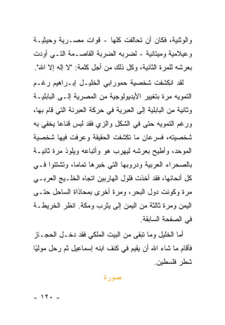 ‫ﻭﺍﻟﻭﺜﻨﻴﺔ، ﻓﻜﺎﻥ ﺃﻥ ﺘﺤﺎﻟﻔﺕ ﻜﻠﻬﺎ - ﻗﻭﺍﺕ ﻤﺼـﺭﻴﺔ ﻭﺤﻴﺜﻴـﺔ‬
‫ﻭﻋﻴﻼﻤﻴﺔ ﻭﻤﻴﺘﺎﻨﻴﺔ - ﻟﻀﺭﺒﻪ ﺍﻟﻀﺭﺒﺔ ﺍﻟﻘﺎﺼـﻤﺔ ﺍﻟﺘـﻲ ﺃﻭﺩﺕ‬
‫ﺒﻌﺭﺸﻪ ﻟﻠﻤﺭﺓ ﺍﻟﺜﺎﻨﻴﺔ، ﻭﻜل ﺫﻟﻙ ﻤﻥ ﺃﺠل ﻜﻠﻤﺔ: "ﻻ ﺇﻟﻪ ﺇﻻ ﺍﷲ".‬
‫ﻟﻘﺩ ﺍﻨﻜﺸﻔﺕ ﺸﺨﺼﻴﺔ ﺤﻤﻭﺭﺍﺒﻲ ﺍﻟﺨﻠﻴـل ﺇﺒـﺭﺍﻫﻴﻡ ﺭﻏـﻡ‬
‫ﺍﻟﺘﻤﻭﻴﻪ ﻤﺭﺓ ﺒﺘﻐﻴﻴﺭ ﺍﻷﻴﺩﻴﻭﻟﻭﺠﻴﺔ ﻤﻥ ﺍﻟﻤﺼﺭﻴﺔ ﺇﻟـﻰ ﺍﻟﺒﺎﺒﻠﻴـﺔ‬
‫ﻭﺜﺎﻨﻴﺔ ﻤﻥ ﺍﻟﺒﺎﺒﻠﻴﺔ ﺇﻟﻰ ﺍﻟﻌﺒﺭﻴﺔ ﻓﻲ ﺤﺭﻜﺔ ﺍﻟﻌﺒﺭﻨﺔ ﺍﻟﺘﻲ ﻗﺎﻡ ﺒﻬﺎ،‬
‫ﻭﺭﻏﻡ ﺍﻟﺘﻤﻭﻴﻪ ﺤﺘﻰ ﻓﻲ ﺍﻟﺸﻜل ﻭﺍﻟﺯﻱ ﻓﻘﺩ ﻟﺒﺱ ﻗﻨﺎ ‪‬ﺎ ﻴﺨﻔﻲ ﺒﻪ‬
         ‫ﻋ‬
‫ﺸﺨﺼﻴﺘﻪ، ﻓﺴﺭﻋﺎﻥ ﻤﺎ ﺘﻜﺸﻔﺕ ﺍﻟﺤﻘﻴﻘﺔ ﻭﻋﺭﻓﺕ ﻓﻴﻬﺎ ﺸﺨﺼﻴﺔ‬
‫ﺍﻟﻤﻭﺤﺩ، ﻭﺃﻁﻴﺢ ﺒﻌﺭﺸﻪ ﻟﻴﻬﺭﺏ ﻫﻭ ﻭﺃﺘﺒﺎﻋﻪ ﻭﻴﻠﻭﺫ ﻤﺭﺓ ﺜﺎﻨﻴـﺔ‬
‫ﺒﺎﻟﺼﺤﺭﺍﺀ ﺍﻟﻌﺭﺒﻴﺔ ﻭﺩﺭﻭﺒﻬﺎ ﺍﻟﺘﻲ ﺨﺒﺭﻫﺎ ﺘﻤﺎ ‪‬ﺎ، ﻭﺘﺸﺘﺘﻭﺍ ﻓـﻲ‬
              ‫ﻤ‬
‫ﻜل ﺃﻨﺤﺎﺌﻬﺎ، ﻓﻘﺩ ﺃﺨﺫﺕ ﻓﻠﻭل ﺍﻟﻬﺎﺭﺒﻴﻥ ﺍﺘﺠﺎﻩ ﺍﻟﺨﻠـﻴﺞ ﺍﻟﻌﺭﺒـﻲ‬
‫ﻤﺭﺓ ﻭﻜﻭﻨﺕ ﺩﻭل ﺍﻟﺒﺤﺭ، ﻭﻤﺭﺓ ﺃﺨﺭﻯ ﺒﻤﺤﺎﺫﺍﺓ ﺍﻟﺴﺎﺤل ﺤﺘـﻰ‬
‫ﺍﻟﻴﻤﻥ ﻭﻤﺭﺓ ﺜﺎﻟﺜﺔ ﻤﻥ ﺍﻟﻴﻤﻥ ﺇﻟﻰ ﻴﺜﺭﺏ ﻭﻤﻜﺔ. ﺍﻨﻅﺭ ﺍﻟﺨﺭﻴﻁـﺔ‬
                                        ‫ﻓﻲ ﺍﻟﺼﻔﺤﺔ ﺍﻟﺴﺎﺒﻘﺔ.‬
‫ﺃﻤﺎ ﺍﻟﺨﻠﻴل ﻭﻤﺎ ﺘﺒﻘﻰ ﻤﻥ ﺍﻟﺒﻴﺕ ﺍﻟﻤﻠﻜﻲ ﻓﻘﺩ ﺩﺨـل ﺍﻟﺤﺠـﺎﺯ‬
‫ﻓﺄﻗﺎﻡ ﻤﺎ ﺸﺎﺀ ﺍﷲ ﺃﻥ ﻴﻘﻴﻡ ﻓﻲ ﻜﻨﻑ ﺍﺒﻨﻪ ﺇﺴﻤﺎﻋﻴل ﺜﻡ ﺭﺤل ﻤﻭﻟﻴﺎ‬
 ‫‪‬‬
 ‫ً‬
                                             ‫ﺸﻁﺭ ﻓﻠﺴﻁﻴﻥ.‬
                          ‫ﺼﻭﺭﺓ‬

‫- ٠٢١ -‬
 