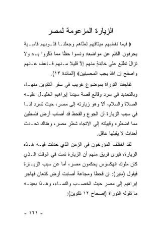 ‫ﺍﻟﺯﻴﺎﺭﺓ ﺍﻟﻤﺯﻋﻭﻤﺔ ﻟﻤﺼﺭ‬
‫‪ ‬ﻓﺒ ‪‬ﺎ ﻨﻘﻀ ِﻡ ‪‬ﻴ ﹶﺎﻗﻬﻡ ﹶﻌ ﱠﺎﻫﻡ ‪  ‬ﻠ ﹶـﺎ ﻗﹸـﻭﺒﻬﻡ ﹶﺎ ِـ ‪ ‬ﹰ‬
‫ﹶ ِﻤ ﹶ ﹾ ِﻬ ﻤ ﺜ ﹶ ‪  ‬ﻟ ﻨ ‪  ‬ﻭﺠﻌ ﹾﻨ ﹸﻠ ‪   ‬ﻗ ﺴ ﻴﺔ‬
‫ﻴﺤﺭ ﹸﻭﻥ ﺍﻟﻜ ِ ‪ ‬ﻥ ﻤ ‪‬ﺍﻀﻌﻪ ﻭﻨﺴﻭﺍ ﺤ ‪‬ﺎ ﻤ ‪‬ﺎ ﺫﻜ ‪‬ﻭﺍ ِـﻪ ‪‬ﻻ‬
‫‪  ‬ﻓ ‪ ‬ﹾ ﹶﻠﻡ ﻋ ‪‬ﻭ ِ ِ ِ ‪ ‬ﹶ ‪ ‬ﻅ ‪‬ﻤ ﹸ ﱢﺭ ﺒ ِ ﻭ ﹶ‬
‫ﺘ ‪‬ﺍل ﺘ ﱠﻠﻊ ﻋ ﹶﻰ ﹶﺎ ِﻨ ٍ ﻤﻨﻬﻡ ﺇﻻ ﻗ ِﻴﻼ ‪‬ـﻨﻬﻡ ﹶـﺎﻋﻑ ‪‬ـﻨﻬﻡ‬
‫ﹶ ﺯ ُ ﹶﻁ ِ ‪  ‬ﻠ ﺨ ﺌ ﹶ ﺔ ‪ ‬ﹾ ‪ ِ  ‬ﱠ ﹶ ﻠ ﹰ ﻤ ﹾ ‪  ‬ﻓ ‪ ‬ﹸ ﻋ ﹾ ‪ ‬‬
               ‫‪‬ﺍﺼﻔﺢ ﺇﻥ ﺍﷲ ﻴﺤ ‪ ‬ﺍﻟﻤﺤﺴ ِﻴﻥ‪) ‬ﺍﻟﻤﺎﺌﺩﺓ ٣١(.‬
                              ‫ﻭ ‪ ‬ﹶ ‪ِ  َ  ِ ‬ﺏ ﹾ ‪ِ  ‬ﻨ ‪‬‬
‫ﺘﻔﺎﺠﺌﻨﺎ ﺍﻟﺘﻭﺭﺍﺓ ﺒﻤﻭﻀﻭﻉ ﻏﺭﻴﺏ ﻓﻲ ﺴﻔﺭ ﺍﻟﺘﻜﻭﻴﻥ ﻤﻨﻬـﺎ،‬
‫ﻭﺒﺎﻟﺘﺤﺩﻴﺩ ﻓﻲ ﺴﺭﺩ ﻭﻗﺎﺌﻊ ﻗﺼﺔ ﺴﻴﺩﻨﺎ ﺇﺒﺭﺍﻫﻴﻡ ﺍﻟﺨﻠﻴـل ﻋﻠﻴـﻪ‬
‫ﺍﻟﺼﻼﺓ ﻭﺍﻟﺴﻼﻡ، ﺃﻻ ﻭﻫﻭ ﺯﻴﺎﺭﺘﻪ ﺇﻟﻰ ﻤﺼﺭ، ﺤﻴﺙ ﺘﺴﺭﺩ ﻟﻨـﺎ‬
‫ﻓﻲ ﺴﺒﺏ ﺍﻟﺯﻴﺎﺭﺓ ﺃﻥ ﺍﻟﺠﻭﻉ ﻭﺍﻟﻘﺤﻁ ﻗﺩ ﺃﺼﺎﺏ ﺃﺭﺽ ﻓﻠﺴﻁﻴﻥ‬
‫ﻤﻤﺎ ﺍﻀﻁﺭﻩ ﻭﻗﺒﻴﻠﺘﻪ ﺇﻟﻰ ﺍﻻﺘﺠﺎﻩ ﺸﻁﺭ ﻤﺼﺭ، ﻭﻫﻨﺎﻙ ﺘﺤـﺩﺙ‬
                                         ‫ﺃﺤﺩﺍﺙ ﻻ ﻴﻘﺒﻠﻬﺎ ﻋﺎﻗل.‬
‫ﻟﻘﺩ ﺍﺨﺘﻠﻑ ﺍﻟﻤﺅﺭﺨﻭﻥ ﻓﻲ ﺍﻟﺯﻤﻥ ﺍﻟﺫﻱ ﺤﺩﺜﺕ ﻓﻴـﻪ ﻫـﺫﻩ‬
‫ﺍﻟﺯﻴﺎﺭﺓ، ﻓﻴﺭﻯ ﻓﺭﻴﻕ ﻤﻨﻬﻡ ﺃﻥ ﺍﻟﺯﻴﺎﺭﺓ ﺘﻤﺕ ﻓﻲ ﺍﻟﻭﻗﺕ ﺍﻟـﺫﻱ‬
‫ﻜﺎﻥ ﻤﻠﻭﻙ ﺍﻟﻬﻜﺴﻭﺱ ﻴﺤﻜﻤﻭﻥ ﻤﺼﺭ، ﺃﻤﺎ ﻋﻥ ﺴﺒﺏ ﺍﻟﺯﻴـﺎﺭﺓ‬
‫ﻓﻴﻘﻭل )ﻤﺎﻴﺭ(: ﺇﻥ ﻗﺤ ﹰﺎ ﻭﻤﺠﺎﻋﺔ ﺃﺼﺎﺒﺕ ﺃﺭﺽ ﻜﻨﻌﺎﻥ ﻓﻬﺎﺠﺭ‬
                              ‫ﻁ‬
‫ﺇﺒﺭﺍﻫﻴﻡ ﺇﻟﻰ ﻤﺼﺭ ﺤﻴﺙ ﺍﻟﺨﺼـﺏ ﻭﺍﻟﻨﻤـﺎﺀ، ﻭﻫـﺫﺍ ﺒﻌﻴﻨـﻪ‬
                        ‫ﻤﺎ ﺘﻘﻭﻟﻪ ﺍﻟﺘﻭﺭﺍﺓ )ﺇﺼﺤﺎﺡ ٢١ ﺘﻜﻭﻴﻥ(:‬


‫- ١٢١ -‬
 