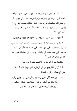 ‫"ﻭﺤﺩﺙ ﺠﻭﻉ ﻓﻲ ﺍﻷﺭﺽ ﻓﺎﻨﺤﺩﺭ ﺇﺒﺭﺍﻡ ﻋﻠﻰ ﻤﺼﺭ"، ﻭﻟﻜﻥ‬
‫ﺍﻟﻘﺤﻁ ﻜﺎﻥ ﺤﺭﻴﺎ ﺃﻥ ﻴﺩﻓﻊ ﺒﺠﻤﻭﻉ ﻜﺜﻴﺭﺓ، ﺘﺼل ﺇﻟﻰ ﻤﻭﺠـﺎﺕ‬
                                     ‫‪‬‬
‫ﺃﻭ ﻫﺠﺭﺍﺕ ﺍﺴﺘﻴﻁﺎﻨﻴﺔ، ﻭﻟﻡ ﻴﻜﻥ ﺍﻟﺤﺎل ﻜﺫﻟﻙ، ﻤﻤـﺎ ﻴﻨﻔـﻲ ﺃﻥ‬
‫ﻴﻜﻭﻥ ﺴـﺒﺏ ﺍﻟﺯﻴـﺎﺭﺓ ﻫـﻭ ﺍﻟﻘﺤـﻁ ﻭﺍﻟﺠـﻭﻉ ﻓـﻲ ﺃﺭﺽ‬
                                          ‫ﺍﻟﻜﻨﻌﺎﻨﻴﻴﻥ )١(.‬
 ‫ﺃﻤﺎ ﻴﻭﺴﻑ ﺒﻥ ﻤﺘﻰ )ﺠﻭﺯﻴﻔﻭﺱ( ﺍﻟﻤﺅﺭﺥ ﺍﻟﻴﻬﻭﺩﻱ ﻓﻴﻘﻭل:‬
‫"ﺍﻋﺘﺯﻡ ﺇﺒﺭﺍﻫﻴﻡ ﺯﻴﺎﺭﺓ ﻤﺼﺭ ﻟﻴﺼﻴﺏ ﻤﻥ ﺨﻴﺭﺍﺘﻬﺎ ﻭﻴﺴـﻤﻊ‬
‫ﻤﺎ ﻴﻘﻭﻟﻪ ﺃﺤﺒﺎﺭﻫﺎ ﻓﻲ ﺃﻤﺭ ﺍﷲ، ﻭﻓﻲ ﻨﻔﺴﻪ ﺇﺫﺍ ﻋﻠﻡ ﻤﻥ ﻜﻼﻤﻬﻡ‬
‫ﻤﺎ ﻫﻭ ﺨﻴﺭ ﻤﻤﺎ ﻋﻨﺩﻩ ﺃﻥ ﻴﺘﻘﺒﻠﻪ، ﺃﻭ ﻴﺭﻯ ﺃﻥ ﻋﻘﻴﺩﺘﻪ ﺨﻴﺭ ﻤﻤﺎ‬
                                ‫ﻋﻨﺩﻫﻡ ﻓﻴﺩﻋﻭﻫﻡ ﺇﻟﻴﻬﺎ )٢(.‬
          ‫ﻭﺘﺘﻀﺎﺭﺏ ﺁﺭﺍﺀ ﺃﺨﺭﻯ ﻻ ﺘﺒﺘﻌﺩ ﻜﺜﻴ ‪‬ﺍ ﻋﻥ ﻫﺫﺍ.‬
                   ‫ﺭ‬
‫ﺃﻤﺎ ﺍﻟﺭﺃﻱ ﺍﻷﺭﺠﺢ ﻫﻭ ﺃﻥ ﺍﻟﺯﻴﺎﺭﺓ ﺍﻟﻤﺯﻋﻭﻤﺔ ﺘﻠﻙ ﻟـﻡ ﺘـﺘﻡ‬
                             ‫ﻋﻠﻰ ﺃﻱ ﺤﺎل: ﻭﻟﻨﺭﻯ ﻟﻤﺎﺫﺍ؟‬
‫ﺇﺒﺭﺍﻫﻴﻡ ﻜﺎﻥ ﻋﻠﻰ ﺯﻋﻤﻬﻡ ﻴﻌﻴﺵ ﻓﻲ ﺒﺎﺒل ﻭﻓﻲ ﺭﺃﻴﻬﻡ‬       ‫−‬
‫ﺃﻨﻪ ﻭﻟﺩ ﺒﻬﺎ ﺃﻴ ‪‬ﺎ، ﻭﻜﺴﺭ ﺃﺼﻨﺎﻤﻬﻡ ﻭﺘﺤﺩﻯ ﻤﻠﻜﻬـﻡ،‬
                             ‫ﻀ‬
        ‫ﺜﻡ ﺭﺤل ﺇﻟﻰ ﻓﻠﺴﻁﻴﻥ ﺜﻡ ﺍﻨﺤﺩﺭ ﺇﻟﻰ ﻤﺼﺭ.‬




‫- ٢٢١ -‬
 