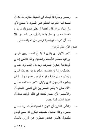 ‫ﻭﻤﺼﺭ ﻭﺤﺩﻭﺩﻫﺎ ﻟﻴﺴﺕ ﻓﻲ ﺍﻟﺤﻘﻴﻘﺔ ﻤﻔﺘﻭﺤـﺔ ﻟﻜـل‬        ‫−‬
‫ﻗﺎﺼﺩ ﻟﻬﺎ، ﻓﺄﺒﻭﺍﺏ ﺍﻟﺤﺎﻜﻡ ﻋﻠﻰ ﺍﻟﺤﺩﻭﺩ ﻻ ﺘﺴﻤﺢ ﻷﻱ‬
‫ﻤﺎﺭ ﺒﻬﺎ، ﺴﻭﺍﺀ ﻜﺎﻥ ﺃﺠﻨﺒﻴﺎ ﺃﻭ ﺤﺘﻰ ﻤﺼﺭﻴﺎ، ﺴـﻭﺍﺀ‬
        ‫‪‬‬            ‫‪‬‬
‫ﻗﺎﺼ ‪‬ﺍ ﻤﺼﺭ ﺃﻭ ﺨﺎﺭ ‪‬ﺎ ﻤﻨﻬﺎ، ﺃﻥ ﻴﻌﺒﺭ ﺍﻟﺤـﺩﻭﺩ ﺇﻻ‬
                          ‫ﺠ‬             ‫ﺩ‬
  ‫ﺒﻌﺩ ﺃﻥ ﺘﻌﺭﻑ ﻫﻭﻴﺘﻪ ﻭﺍﻟﻐﺭﺽ ﻤﻥ ﺩﺨﻭﻟﻪ ﻤﺼﺭ.‬
                              ‫ﻓﻨﺤﻥ ﺍﻵﻥ ﺃﻤﺎﻡ ﺃﻤﺭﻴﻥ:‬
‫ﺍﻷﻤﺭ ﺍﻷﻭل: ﺃﻥ ﻴﻜﻭﻥ ﻗﺩ ﺒﻠـﻎ ﺍﻟﻤﺼـﺭﻴﻴﻥ ﺨﺒـﺭ‬        ‫−‬
‫ﺇﺒﺭﺍﻫﻴﻡ ﻤﺤﻁﻡ ﺍﻷﺼﻨﺎﻡ ﻭﺍﻟﺘﻤﺎﺜﻴل ﻭﺃﻨﻪ ﺍﻟﺩﺍﻋﻲ ﺇﻟـﻰ‬
‫ﺍﻟﻭﺤﺩﺍﻨﻴﺔ ﻓﻴﻜﻭﻥ ﺘﺼﺭﻑ ﺭﺠـﺎل ﺍﻟﺤـﺩﻭﺩ ﻋﻠـﻰ‬
‫ﺍﺤﺘﻤﺎﻟﻴﻥ: ﺇﻤﺎ ﺃﻥ ﻴﻨﺼﺤﻭﻩ ﺒﺎﻟﻌﻭﺩﺓ ﻤﻥ ﺤﻴـﺙ ﺃﺘـﻰ‬
‫ﻭﻴﺤﺫﺭﻭﻩ ﻤﻥ ﻤﻐﺒﺔ ﺩﺨﻭﻟﻪ ﺃﺭﺽ ﻤﺼﺭ، ﻭﺇﻤـﺎ ﺃﻥ‬
‫ﻴﺴﻠﻤﻭﻩ ﻟﻠﻔﺭﻋﻭﻥ ﺍﻟﺫﻱ ﻴﺘﻭﻟﻰ ﺍﻷﻤﺭ ﺒﺈﻋﺩﺍﻤﻪ ﻋﻠـﻰ‬
‫ﺍﻷﻗل ﺤﺘﻰ ﻻ ﻴﺩﻋﻭ ﺍﻟﻤﺼﺭﻴﻴﻥ ﺇﻟﻰ ﺘﻜﺴﻴﺭ ﺍﻟﺘﻤﺎﺜﻴـل‬
‫ﻭﺍﻷﺼﻨﺎﻡ؛ ﻷﻥ ﻤﺼﺭ ﻜﺎﻨﺕ ﻓﻲ ﺫﻟﻙ ﺍﻟﻭﻗﺕ ﻤﻌﻘـل‬
                          ‫ﻋﺒﺎﺩﺓ ﺃﻭﺜﺎﻥ ﻜﻤﺎ ﻴﺠﺏ.‬
‫ﻭﺍﻷﻤﺭ ﺍﻟﺜﺎﻨﻲ: ﺃﻥ ﺘﻜﻭﻥ ﺸﺨﺼﻴﺘﻪ ﻟﻡ ﺘﻌـﺭﻑ ﻓـﻲ‬        ‫−‬
‫ﻤﺼﺭ، ﻭﻫﺫﺍ ﺍﺤﺘﻤﺎل ﻀﻌﻴﻑ ﻓﻴﻜﻭﻥ ﻗﺩ ﺴﻤﺢ ﻟﻬـﻡ‬
‫ﺒﺎﻟﺩﺨﻭل ﻜﺄﻨﺎﺱ ﻋﺎﺩﻴﻴﻥ ﻴﺒﺤﺜﻭﻥ ﻋﻥ ﺍﻟﺭﺯﻕ ﺒﺎﻟﻌﻤل‬

‫- ٣٢١ -‬
 