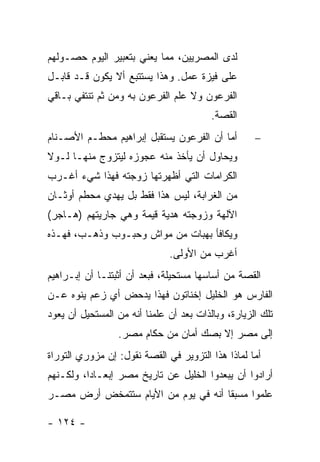 ‫ﻟﺩﻯ ﺍﻟﻤﺼﺭﻴﻴﻥ، ﻤﻤﺎ ﻴﻌﻨﻲ ﺒﺘﻌﺒﻴﺭ ﺍﻟﻴﻭﻡ ﺤﺼـﻭﻟﻬﻡ‬
‫ﻋﻠﻰ ﻓﻴﺯﺓ ﻋﻤل. ﻭﻫﺫﺍ ﻴﺴﺘﺘﺒﻊ ﺃﻻ ﻴﻜﻭﻥ ﻗـﺩ ﻗﺎﺒـل‬
‫ﺍﻟﻔﺭﻋﻭﻥ ﻭﻻ ﻋﻠﻡ ﺍﻟﻔﺭﻋﻭﻥ ﺒﻪ ﻭﻤﻥ ﺜﻡ ﺘﻨﺘﻔﻲ ﺒـﺎﻗﻲ‬
                                         ‫ﺍﻟﻘﺼﺔ.‬
‫ﺃﻤﺎ ﺃﻥ ﺍﻟﻔﺭﻋﻭﻥ ﻴﺴﺘﻘﺒل ﺇﺒﺭﺍﻫﻴﻡ ﻤﺤﻁـﻡ ﺍﻷﺼـﻨﺎﻡ‬         ‫−‬
‫ﻭﻴﺤﺎﻭل ﺃﻥ ﻴﺄﺨﺫ ﻤﻨﻪ ﻋﺠﻭﺯﻩ ﻟﻴﺘﺯﻭﺝ ﻤﻨﻬـﺎ ﻟـﻭﻻ‬
‫ﺍﻟﻜﺭﺍﻤﺎﺕ ﺍﻟﺘﻲ ﺃﻅﻬﺭﺘﻬﺎ ﺯﻭﺠﺘﻪ ﻓﻬﺫﺍ ﺸﻲﺀ ﺃﻏـﺭﺏ‬
‫ﻤﻥ ﺍﻟﻐﺭﺍﺒﺔ، ﻟﻴﺱ ﻫﺫﺍ ﻓﻘﻁ ﺒل ‪‬ﻬﺩﻱ ﻤﺤﻁﻡ ﺃﻭﺜـﺎﻥ‬
               ‫ﻴ‬
‫ﺍﻵﻟﻬﺔ ﻭﺯﻭﺠﺘﻪ ﻫﺩﻴﺔ ﻗﻴﻤﺔ ﻭﻫﻲ ﺠﺎﺭﻴﺘﻬﻡ )ﻫـﺎﺠﺭ(‬
‫ﻭﻴﻜﺎﻓﺄ ﺒﻬﺒﺎﺕ ﻤﻥ ﻤﻭﺍﺵ ﻭﺤﺒـﻭﺏ ﻭﺫﻫـﺏ، ﻓﻬـﺫﻩ‬
                              ‫ﺃﻏﺭﺏ ﻤﻥ ﺍﻷﻭﻟﻰ.‬
‫ﺍﻟﻘﺼﺔ ﻤﻥ ﺃﺴﺎﺴﻬﺎ ﻤﺴﺘﺤﻴﻠﺔ، ﻓﺒﻌﺩ ﺃﻥ ﺃﺜﺒﺘﻨـﺎ ﺃﻥ ﺇﺒـﺭﺍﻫﻴﻡ‬
‫ﺍﻟﻔﺎﺭﺱ ﻫﻭ ﺍﻟﺨﻠﻴل ﺇﺨﻨﺎﺘﻭﻥ ﻓﻬﺫﺍ ﻴﺩﺤﺽ ﺃﻱ ﺯﻋﻡ ﻴﻨﻭﻩ ﻋـﻥ‬
‫ﺘﻠﻙ ﺍﻟﺯﻴﺎﺭﺓ، ﻭﺒﺎﻟﺫﺍﺕ ﺒﻌﺩ ﺃﻥ ﻋﻠﻤﻨﺎ ﺃﻨﻪ ﻤﻥ ﺍﻟﻤﺴﺘﺤﻴل ﺃﻥ ﻴﻌﻭﺩ‬
                 ‫ﺇﻟﻰ ﻤﺼﺭ ﺇﻻ ﺒﺼﻙ ﺃﻤﺎﻥ ﻤﻥ ﺤﻜﺎﻡ ﻤﺼﺭ.‬
‫ﺃﻤﺎ ﻟﻤﺎﺫﺍ ﻫﺫﺍ ﺍﻟﺘﺯﻭﻴﺭ ﻓﻲ ﺍﻟﻘﺼﺔ ﻨﻘﻭل: ﺇﻥ ﻤﺯﻭﺭﻱ ﺍﻟﺘﻭﺭﺍﺓ‬
‫ﺃﺭﺍﺩﻭﺍ ﺃﻥ ﻴﺒﻌﺩﻭﺍ ﺍﻟﺨﻠﻴل ﻋﻥ ﺘﺎﺭﻴﺦ ﻤﺼﺭ ﺇﺒﻌـﺎ ‪‬ﺍ، ﻭﻟﻜـﻨﻬﻡ‬
          ‫ﺩ‬
‫ﻋﻠﻤﻭﺍ ﻤﺴﺒ ﹰﺎ ﺃﻨﻪ ﻓﻲ ﻴﻭﻡ ﻤﻥ ﺍﻷﻴﺎﻡ ﺴﺘﺘﻤﺨﺽ ﺃﺭﺽ ﻤﺼـﺭ‬
                                     ‫ﻘ‬

‫- ٤٢١ -‬
 