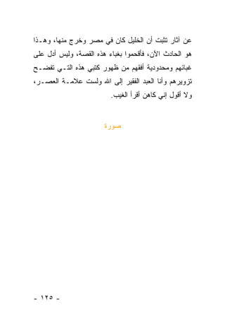 ‫ﻋﻥ ﺁﺜﺎﺭ ﺘﺜﺒﺕ ﺃﻥ ﺍﻟﺨﻠﻴل ﻜﺎﻥ ﻓﻲ ﻤﺼﺭ ﻭﺨﺭﺝ ﻤﻨﻬﺎ، ﻭﻫـﺫﺍ‬
‫ﻫﻭ ﺍﻟﺤﺎﺩﺙ ﺍﻵﻥ، ﻓﺄﻗﺤﻤﻭﺍ ﺒﻐﺒﺎﺀ ﻫﺫﻩ ﺍﻟﻘﺼﺔ، ﻭﻟﻴﺱ ﺃﺩل ﻋﻠﻰ‬
‫ﻏﺒﺎﺌﻬﻡ ﻭﻤﺤﺩﻭﺩﻴﺔ ﺃﻓﻘﻬﻡ ﻤﻥ ﻅﻬﻭﺭ ﻜﺘﺒﻲ ﻫﺫﻩ ﺍﻟﺘـﻲ ﺘﻔﻀـﺢ‬
‫ﺘﺯﻭﻴﺭﻫﻡ ﻭﺃﻨﺎ ﺍﻟﻌﺒﺩ ﺍﻟﻔﻘﻴﺭ ﺇﻟﻰ ﺍﷲ ﻭﻟﺴﺕ ﻋﻼﻤـﺔ ﺍﻟﻌﺼـﺭ،‬
                         ‫ﻭﻻ ﺃﻗﻭل ﺇﻨﻲ ﻜﺎﻫﻥ ﺃﻗﺭﺃ ﺍﻟﻐﻴﺏ.‬


                       ‫ﺼﻭﺭﺓ‬




‫- ٥٢١ -‬
 