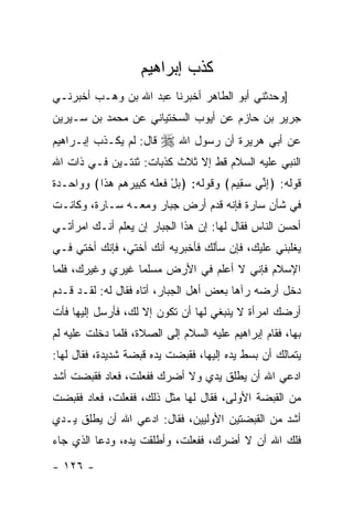 ‫ﻜﺫﺏ ﺇﺒﺭﺍﻫﻴﻡ‬
‫]ﻭﺤﺩﺜﻨﻲ ﺃﺒﻭ ﺍﻟﻁﺎﻫﺭ ﺃﺨﺒﺭﻨﺎ ﻋﺒﺩ ﺍﷲ ﺒﻥ ﻭﻫـﺏ ﺃﺨﺒﺭﻨـﻲ‬
‫ﺠﺭﻴﺭ ﺒﻥ ﺤﺎﺯﻡ ﻋﻥ ﺃﻴﻭﺏ ﺍﻟﺴﺨﺘﻴﺎﻨﻲ ﻋﻥ ﻤﺤﻤﺩ ﺒﻥ ﺴـﻴﺭﻴﻥ‬
‫ﻗﺎل: ﻟﻡ ﻴﻜـﺫﺏ ﺇﺒـﺭﺍﻫﻴﻡ‬   ‫ﻋﻥ ﺃﺒﻲ ﻫﺭﻴﺭﺓ ﺃﻥ ﺭﺴﻭل ﺍﷲ ‪‬‬
‫ﺍﻟﻨﺒﻲ ﻋﻠﻴﻪ ﺍﻟﺴﻼﻡ ﻗﻁ ﺇﻻ ﺜﻼﺙ ﻜﺫﺒﺎﺕ: ﺜﻨﺘـﻴﻥ ﻓـﻲ ﺫﺍﺕ ﺍﷲ‬
‫ﻗﻭﻟﻪ: ﴿ﺇﻨﻲ ﺴﻘﻴﻡ﴾ ﻭﻗﻭﻟﻪ: ﴿ﺒل ﻓ ‪‬ﻠﻪ ﻜ ِﻴﺭﻫﻡ ﻫ ﹶﺍ﴾ ﻭﻭﺍﺤـﺩﺓ‬
          ‫‪ ْ ‬ﹶﻌ ﹶ ‪ ‬ﹶﺒ ‪   ‬ﺫ‬        ‫ِﱢ ‪ ِ ‬‬
‫ﻓﻲ ﺸﺄﻥ ﺴﺎﺭﺓ ﻓﺈﻨﻪ ﻗﺩﻡ ﺃﺭﺽ ﺠﺒﺎﺭ ﻭﻤﻌـﻪ ﺴـﺎﺭﺓ، ﻭﻜﺎﻨـﺕ‬
‫ﺃﺤﺴﻥ ﺍﻟﻨﺎﺱ ﻓﻘﺎل ﻟﻬﺎ: ﺇﻥ ﻫﺫﺍ ﺍﻟﺠﺒﺎﺭ ﺇﻥ ﻴﻌﻠﻡ ﺃﻨـﻙ ﺍﻤﺭﺃﺘـﻲ‬
‫ﻴﻐﻠﺒﻨﻲ ﻋﻠﻴﻙ، ﻓﺈﻥ ﺴﺄﻟﻙ ﻓﺄﺨﺒﺭﻴﻪ ﺃﻨﻙ ﺃﺨﺘﻲ، ﻓﺈﻨﻙ ﺃﺨﺘﻲ ﻓـﻲ‬
‫ﺍﻹﺴﻼﻡ ﻓﺈﻨﻲ ﻻ ﺃﻋﻠﻡ ﻓﻲ ﺍﻷﺭﺽ ﻤﺴﻠ ‪‬ﺎ ﻏﻴﺭﻱ ﻭﻏﻴﺭﻙ، ﻓﻠﻤﺎ‬
                  ‫ﻤ‬
‫ﺩﺨل ﺃﺭﻀﻪ ﺭﺁﻫﺎ ﺒﻌﺽ ﺃﻫل ﺍﻟﺠﺒﺎﺭ، ﺃﺘﺎﻩ ﻓﻘﺎل ﻟﻪ: ﻟﻘـﺩ ﻗـﺩﻡ‬
‫ﺃﺭﻀﻙ ﺍﻤﺭﺃﺓ ﻻ ﻴﻨﺒﻐﻲ ﻟﻬﺎ ﺃﻥ ﺘﻜﻭﻥ ﺇﻻ ﻟﻙ، ﻓﺄﺭﺴل ﺇﻟﻴﻬﺎ ﻓﺄﺕ‬
‫ﺒﻬﺎ، ﻓﻘﺎﻡ ﺇﺒﺭﺍﻫﻴﻡ ﻋﻠﻴﻪ ﺍﻟﺴﻼﻡ ﺇﻟﻰ ﺍﻟﺼﻼﺓ، ﻓﻠﻤﺎ ﺩﺨﻠﺕ ﻋﻠﻴﻪ ﻟﻡ‬
‫ﻴﺘﻤﺎﻟﻙ ﺃﻥ ﺒﺴﻁ ﻴﺩﻩ ﺇﻟﻴﻬﺎ، ﻓﻘﺒﻀﺕ ﻴﺩﻩ ﻗﺒﻀﺔ ﺸﺩﻴﺩﺓ، ﻓﻘﺎل ﻟﻬﺎ:‬
‫ﺍﺩﻋﻲ ﺍﷲ ﺃﻥ ﻴﻁﻠﻕ ﻴﺩﻱ ﻭﻻ ﺃﻀﺭﻙ ﻓﻔﻌﻠﺕ، ﻓﻌﺎﺩ ﻓﻘﺒﻀﺕ ﺃﺸﺩ‬
‫ﻤﻥ ﺍﻟﻘﺒﻀﺔ ﺍﻷﻭﻟﻰ، ﻓﻘﺎل ﻟﻬﺎ ﻤﺜل ﺫﻟﻙ، ﻓﻔﻌﻠﺕ، ﻓﻌﺎﺩ ﻓﻘﺒﻀﺕ‬
‫ﺃﺸﺩ ﻤﻥ ﺍﻟﻘﺒﻀﺘﻴﻥ ﺍﻷﻭﻟﻴﻴﻥ، ﻓﻘﺎل: ﺍﺩﻋﻲ ﺍﷲ ﺃﻥ ﻴﻁﻠﻕ ﻴـﺩﻱ‬
‫ﻓﻠﻙ ﺍﷲ ﺃﻥ ﻻ ﺃﻀﺭﻙ، ﻓﻔﻌﻠﺕ، ﻭﺃﻁﻠﻘﺕ ﻴﺩﻩ، ﻭﺩﻋﺎ ﺍﻟﺫﻱ ﺠﺎﺀ‬

‫- ٦٢١ -‬
 