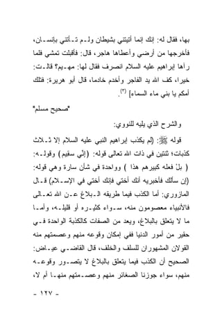 ‫ﺒﻬﺎ، ﻓﻘﺎل ﻟﻪ: ﺇﻨﻙ ﺇﻨﻤﺎ ﺃﺘﻴﺘﻨﻲ ﺒﺸﻴﻁﺎﻥ ﻭﻟـﻡ ﺘـﺄﺘﻨﻲ ﺒﺈﻨﺴـﺎﻥ،‬
‫ﻓﺄﺨﺭﺠﻬﺎ ﻤﻥ ﺃﺭﻀﻲ ﻭﺃﻋﻁﺎﻫﺎ ﻫﺎﺠﺭ، ﻗﺎل: ﻓﺄﻗﺒﻠﺕ ﺘﻤﺸﻲ ﻓﻠﻤﺎ‬
‫ﺭﺁﻫﺎ ﺇﺒﺭﺍﻫﻴﻡ ﻋﻠﻴﻪ ﺍﻟﺴﻼﻡ ﺍﻨﺼﺭﻑ ﻓﻘﺎل ﻟﻬﺎ: ﻤﻬـﻴﻡ؟ ﻗﺎﻟـﺕ:‬
‫ﺨﻴ ‪‬ﺍ، ﻜﻑ ﺍﷲ ﻴﺩ ﺍﻟﻔﺎﺠﺭ ﻭﺃﺨﺩﻡ ﺨﺎﺩ ‪‬ﺎ، ﻗﺎل ﺃﺒﻭ ﻫﺭﻴﺭﺓ: ﻓﺘﻠﻙ‬
                      ‫ﻤ‬                             ‫ﺭ‬
                              ‫ﺃﻤﻜﻡ ﻴﺎ ﺒﻨﻲ ﻤﺎﺀ ﺍﻟﺴﻤﺎﺀ[ )٣(.‬
‫"ﺼﺤﻴﺢ ﻤﺴﻠﻡ"‬
                             ‫ﻭﺍﻟﺸﺭﺡ ﺍﻟﺫﻱ ﻴﻠﻴﻪ ﻟﻠﻨﻭﻭﻱ:‬
‫ﻗﻭﻟﻪ ‪) :‬ﻟﻡ ﻴﻜﺫﺏ ﺇﺒﺭﺍﻫﻴﻡ ﺍﻟﻨﺒﻲ ﻋﻠﻴﻪ ﺍﻟﺴﻼﻡ ﺇﻻ ﺜـﻼﺙ‬
‫ﻜﺫﺒﺎﺕ؛ ﺜﻨﺘﻴﻥ ﻓﻲ ﺫﺍﺕ ﺍﷲ ﺘﻌﺎﻟﻰ ﻗﻭﻟﻪ: ﴿ﺇ ﱢﻲ ﺴ ِﻴﻡ﴾ ﻭﻗﻭﻟـﻪ:‬
         ‫ِﻨ ‪‬ﻘ ‪‬‬
‫﴿ ﺒل ﻓ ‪‬ﻠﻪ ﻜ ِﻴﺭﻫﻡ ﻫ ﹶﺍ ﴾ ﻭﻭﺍﺤﺩﺓ ﻓﻲ ﺸﺄﻥ ﺴﺎﺭﺓ ﻭﻫﻲ ﻗﻭﻟﻪ:‬
                                ‫‪ ْ ‬ﹶﻌ ﹶ ‪ ‬ﹶﺒ ‪   ‬ﺫ‬
‫)ﺇﻥ ﺴﺄﻟﻙ ﻓﺄﺨﺒﺭﻴﻪ ﺃﻨﻙ ﺃﺨﺘﻲ ﻓﺈﻨﻙ ﺃﺨﺘﻲ ﻓﻲ ﺍﻹﺴـﻼﻡ( ﻗـﺎل‬
‫ﺍﻟﻤﺎﺯﻭﺭﻱ: ﺃﻤﺎ ﺍﻟﻜﺫﺏ ﻓﻴﻤﺎ ﻁﺭﻴﻘﻪ ﺍﻟـﺒﻼﻍ ﻋـﻥ ﺍﷲ ﺘﻌـﺎﻟﻰ‬
‫ﻓﺎﻷﻨﺒﻴﺎﺀ ﻤﻌﺼﻭﻤﻭﻥ ﻤﻨﻪ، ﺴـﻭﺍﺀ ﻜﺜﻴـﺭﻩ ﺃﻭ ﻗﻠﻴﻠـﻪ، ﻭﺃﻤـﺎ‬
‫ﻤﺎ ﻻ ﻴﺘﻌﻠﻕ ﺒﺎﻟﺒﻼﻍ، ﻭﻴﻌﺩ ﻤﻥ ﺍﻟﺼﻔﺎﺕ ﻜﺎﻟﻜﺫﺒﺔ ﺍﻟﻭﺍﺤﺩﺓ ﻓـﻲ‬
‫ﺤﻘﻴﺭ ﻤﻥ ﺃﻤﻭﺭ ﺍﻟﺩﻨﻴﺎ ﻓﻔﻲ ﺇﻤﻜﺎﻥ ﻭﻗﻭﻋﻪ ﻤﻨﻬﻡ ﻭﻋﺼﻤﺘﻬﻡ ﻤﻨﻪ‬
‫ﺍﻟﻘﻭﻻﻥ ﺍﻟﻤﺸﻬﻭﺭﺍﻥ ﻟﻠﺴﻠﻑ ﻭﺍﻟﺨﻠﻑ، ﻗﺎل ﺍﻟﻘﺎﻀـﻲ ﻋﻴـﺎﺽ:‬
‫ﺍﻟﺼﺤﻴﺢ ﺃﻥ ﺍﻟﻜﺫﺏ ﻓﻴﻤﺎ ﻴﺘﻌﻠﻕ ﺒﺎﻟﺒﻼﻍ ﻻ ﻴﺘﺼـﻭﺭ ﻭﻗﻭﻋـﻪ‬
‫ﻤﻨﻬﻡ، ﺴﻭﺍﺀ ﺠﻭﺯﻨﺎ ﺍﻟﺼﻐﺎﺌﺭ ﻤﻨﻬﻡ ﻭﻋﺼـﻤﺘﻬﻡ ﻤﻨﻬـﺎ ﺃﻡ ﻻ،‬

‫- ٧٢١ -‬
 