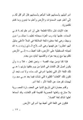 ‫ﺁﺩﻡ ﺃﻨﺒﺌﻬﻡ ﺒﺄﺴ ‪‬ﺎﺌﻬﻡ ﻓﻠ ‪‬ﺎ ﺃﻨﺒﺄﻫﻡ ﺒﺄﺴ ‪‬ﺎﺌﻬﻡ ﹶﺎل ﺃﻟﻡ ﺃ ﹸل ﻟ ﹸـﻡ‬
‫‪ َ  ‬ﹾ ِ ْ ‪ َ ِ  ‬ﻤ ِ ِ ‪ ‬ﹶ ﹶﻤ َ ﹾ ‪ َ ِ   َ ‬ﻤ ِ ِ ‪ ‬ﻗ َ َ ﹶ ‪َ ‬ﻗ ﱠﻜ ‪‬‬
‫ﺇ ﱢﻲ ﺃﻋﻠﻡ ﻏﻴ ‪ ‬ﺍﻟﺴ ‪‬ﺎ ‪‬ﺍﺕ ‪‬ﺍﻷﺭ ِ ‪‬ﺃﻋﻠﻡ ‪‬ﺎ ﺘﺒ ‪‬ﻭﻥ ﻭ ‪‬ﺎ ﻜﻨﺘﻡ‬
‫ِﻨ َ ‪ ‬ﹶ ‪ ‬ﹶ ‪‬ﺏ ‪‬ﻤ ﻭ ِ ﻭ َ ‪‬ﺽ ﻭَ ‪ ‬ﹶ ‪ ‬ﻤ ﹸ ‪‬ﺩ ‪ ‬ﻤ ﹸ ﹾ ﹸ ‪‬‬
                                                                ‫ﺘﻜﺘ ‪‬ﻭﻥ‪.‬‬
                                                                  ‫ﹶ ﹾ ﹸﻤ ‪‬‬
‫ﻫﺫﻩ ﺍﻵﻴﺎﺕ ﺘﺩل ﺩﻻﻟﺔ ﻗﺎﻁﻌﺔ ﻋﻠﻰ ﺃﻥ ﺁﺩﻡ ﻋﻠﻡ ﻟﻐـﺔ ﻓـﻲ‬
‫ﺍﻟﺴﻤﺎﺀ، ﻋﻠﻤﻬﺎ ﺇﻴﺎﻩ ﺭﺏ ﺍﻟﻌﺯﺓ ﺴﺒﺤﺎﻨﻪ ﺘﻌﻠﻴ ‪‬ـﺎ ﻤﺒﺎﺸـ ‪‬ﺍ ﺩﻭﻥ‬
     ‫ﺭ‬         ‫ﻤ‬
‫ﻭﺴﻴﻁ، ﻭﻫﻲ ﻟﻐﺔ ﻤﻐﺎﻴﺭﺓ ﻟﻠﻐﺔ ﺍﻟﻤﻼﺌﻜﺔ ﻓﻲ ﺍﻟﻤﻸ ﺍﻷﻋﻠﻰ ﺒﺩﻟﻴل‬
‫ﺃﻨﻬﻡ ﺍﻋﺘﺫﺭﻭﺍ ﻋﻥ ﻓﻬﻤﻬﺎ ﻭﻫﻲ ﺍﻟﺴـﻼﺡ ﺍﻟـﺫﻱ ﺯﻭﺩﻩ ﺒـﻪ ﺍﷲ‬
‫ﻟﺤﻴﺎﺘﻪ ﺍﻟﻤﺴﺘﻘﺒﻠﻴﺔ ﻋﻠﻰ ﺍﻷﺭﺽ، ﻓﻠﻤﺎ ﺃﻫﺒﻁ ﺒـﻪ ﺇﻟـﻰ ﺍﻷﺭﺽ‬
              ‫ﺘﻜﻠﻡ ﺒﻬﺎ ﻤﻊ ﺯﻭﺠﻪ ﺤﻭﺍﺀ ﻭﺍﻜﺘﺴﺒﻬﺎ ﺃﺒﻨﺎﺅﻩ ﻤﻥ ﺒﻌﺩﻩ.‬
‫ﻓﺈﺫﺍ ﻜﻨﺎ ﻨﺅﻤﻥ ﺒﻬﺫﻩ ﺍﻟﻘﺼﺔ - ﻭﻨﺤﻥ ﻨﻔﻌل - ﻓﻼ ﺒـﺩ ﻭﺃﻥ‬
‫ﻴﻜﻭﻥ ﺃﺼل ﻜل ﺍﻟﻠﻐﺎﺕ ﻓﻲ ﺍﻟﺩﻨﻴﺎ ﻤﻥ ﻴﻭﻡ ﺨﻠﻘﻬﺎ ﺒﺎﺭﺌﻬـﺎ ﻫـﻲ‬
‫ﺘﻠﻙ ﺍﻟﻠﻐﺔ ﺍﻷﻡ ﺍﻟﺘﻲ ﺘﻌﻠﻤﻬﺎ ﺁﺩﻡ ﻓﻲ ﺍﻟﺴـﻤﺎﺀ، ﻭﻻ ﻨﺴـﺘﺒﻌﺩ ﺃﻥ‬
‫ﺘﻜﻭﻥ ﺘﻠﻙ "ﺍﻟﻠﻐﺎﺕ" ﺍﻟﻜﺜﻴﺭﺓ ﺍﻟﺘﻲ ﻨﺸﺄﺕ ﻓﻴﻤﺎ ﺒﻌﺩ ﻫـﻲ ﻤﺠـﺭﺩ‬
                         ‫ﻟﻬﺠﺎﺕ ﺘﻔﺭﻋﺕ ﻋﻥ ﺍﻟﻠﻐﺔ ﺍﻷﻡ - ﻟﻐﺔ ﺁﺩﻡ.‬
‫ﻭﺃﻗﺩﻡ ﺤﻀﺎﺭﺓ ﻓﻲ ﺘﺎﺭﻴﺦ ﺍﻟﺩﻨﻴﺎ ﻫﻲ ﺍﻟﺤﻀـﺎﺭﺓ ﺍﻟﻤﺼـﺭﻴﺔ‬
‫ﺒﻼ ﻤﻨﺎﺯﻉ، ﻭﻟﻐﺘﻬﺎ ﺍﻟﻤﺼﺭﻴﺔ ﺍﻟﻘﺩﻴﻤﺔ ﺃﻗﺩﻡ ﺍﻟﻠﻐﺎﺕ، ﻭﻗﺩ ﺃﺴﻤﺎﻫﺎ‬
                                             ‫ﺃﻫﻠﻬﺎ ﺁﻨﺫﺍﻙ ﻟﻐﺔ "ﺍﻟﻀﺎﺩ".‬
            ‫ﻓﺘﻜﻭﻥ ﻫﻲ ﺍﻟﻠﻐﺔ ﺍﻟﺘﻲ ﺃﻫﺒﻁ ﺒﻬﺎ ﺁﺩﻡ ﺇﻟﻰ ﺍﻷﺭﺽ.‬

‫- ٢١ -‬
 