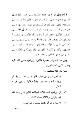 ‫ﻗﻭﻟﻪ: )ﻗﺎل ﺃﺒﻭ ﻫﺭﻴﺭﺓ ﻓﺘﻠﻙ ﺃﻤﻜﻡ ﻴﺎ ﺒﻨـﻲ ﺍﻟﺴـﻤﺎﺀ( ﻗـﺎل‬
‫ﻜﺜﻴﺭﻭﻥ: ﺍﻟﻤﺭﺍﺩ ﺒﺒﻨﻲ ﻤﺎﺀ ﺍﻟﺴﻤﺎﺀ ﺍﻟﻌﺭﺏ ﻜﻠﻬﻡ ﻟﺨﻠﻭﺹ ﻨﺴﺒﻬﻡ‬
‫ﻭﺼﻔﺎﺌﻪ، ﻭﻗﻴل: ﻷﻥ ﺃﻜﺜﺭﻫﻡ ﺃﺼﺤﺎﺏ ﻤﻭﺍﺵ، ﻭﻋﻴﺸـﻬﻡ ﻤـﻥ‬
‫ﺍﻟﻤﺭﻋﻰ ﻭﺍﻟﺨﺼﺏ ﻭﻤﺎ ﻴﻨﺒﺕ ﻤﺎﺀ ﺍﻟﺴـﻤﺎﺀ، ﻭﻗـﺎل ﺍﻟﻘﺎﻀـﻲ‬
‫ﻋﻴﺎﺽ: ﺍﻷﻅﻬﺭ ﻋﻨﺩﻱ ﺃﻥ ﺍﻟﻤﺭﺍﺩ ﺒـﺫﻟﻙ ﺍﻷﻨﺼـﺎﺭ ﺨﺎﺼـﺔ‬
‫ﻭﻨﺴﺒﺘﻬﻡ ﺇﻟﻰ ﺠﺩﻫﻡ ﻋﺎﻤﺭ ﺒﻥ ﺤﺎﺭﺜﺔ ﺒﻥ ﺍﻤـﺭﺉ ﺍﻟﻘـﻴﺱ ﺒـﻥ‬
‫ﺜﻌﻠﺒﺔ ﺒﻥ ﻤﺎﺯﻥ ﺒﻥ ﺍﻷﺩﺩ، ﻭﻜﺎﻥ ﻴﻌﺭﻑ ﺒﻤﺎﺀ ﺍﻟﺴـﻤﺎﺀ، ﻭﻫـﻭ‬
‫ﺍﻟﻤﺸﻬﻭﺭ ﺒﺫﻟﻙ، ﻭﺍﻷﻨﺼﺎﺭ ﻜﻠﻬﻡ ﻤﻥ ﻭﻟﺩ ﺤﺎﺭﺜﺔ ﺒﻥ ﺜﻌﻠﺒﺔ ﺒـﻥ‬
                      ‫ﻋﻤﺭﻭ ﺒﻥ ﻋﺎﻤﺭ ﺍﻟﻤﺫﻜﻭﺭ. ﻭﺍﷲ ﺃﻋﻠﻡ.‬
‫ﻭﻓﻲ ﻫﺫﺍ ﺍﻟﺤﺩﻴﺙ: ﻤﻌﺠﺯﺓ ﻅﺎﻫﺭﺓ ﻹﺒﺭﺍﻫﻴﻡ ﺼﻠﻰ ﺍﷲ ﻋﻠﻴﻪ‬
                            ‫ﻭﺴﻠﻡ. ﺍﻨﺘﻬﻰ ﻜﻼﻡ ﺍﻟﻨﻭﻭﻱ )٤(.‬
                             ‫ﻭﻤﻥ ﻜل ﻫﺫﺍ ﻴﺴﺘﺸﻑ ﺃﻥ:‬
‫١- ﺇﺒﺭﺍﻫﻴﻡ ﻗﺩﻡ ﺃﺭﺽ ﺠﺒﺎﺭ، ﻗﺎﻟﻭﺍ ﺇﻟـﻰ ﻤﺼـﺭ ﻭﻗـﺎﻡ‬
‫ﺒﺯﻴﺎﺭﺓ ﻟﻤﺼﺭ ﻤﺼﺤﻭ ‪‬ﺎ ﺒﻘﺒﻴﻠﺘﻪ ﻜﻠﻬﺎ ﻭﺒـﺎﺒﻥ ﺃﺨﻴـﻪ‬
                           ‫ﺒ‬
                                          ‫ﻟﻭﻁ.‬
‫٢- ﺃﻥ ﺇﺒﺭﺍﻫﻴﻡ ﻜﺫﺏ ﺜﻼﺙ ﻜﺫﺒﺎﺕ، ﺍﺜﻨﺘﺎﻥ ﻓـﻲ ﺫﺍﺕ ﺍﷲ‬
                 ‫ﻜﻤﺎ ﻴﻘﻭﻟﻭﻥ ﻭﺍﻟﺜﺎﻟﺜﺔ ﻟﻴﺴﺕ ﻜﺫﻟﻙ.‬
          ‫٣- ﺇﻥ ﺴﺎﺭﺓ ﺍﻤﺭﺃﺘﻪ ﻜﺎﻨﺕ ﺠﻤﻴﻠﺔ ﺭﻏﻡ ﺍﻟﺴﻥ.‬
‫- ٠٣١ -‬
 