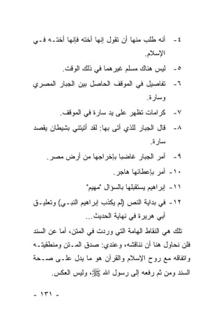 ‫٤- ﺃﻨﻪ ﻁﻠﺏ ﻤﻨﻬﺎ ﺃﻥ ﺘﻘﻭل ﺇﻨﻬﺎ ﺃﺨﺘﻪ ﻓﺈﻨﻬﺎ ﺃﺨﺘـﻪ ﻓـﻲ‬
                                        ‫ﺍﻹﺴﻼﻡ.‬
          ‫٥- ﻟﻴﺱ ﻫﻨﺎﻙ ﻤﺴﻠﻡ ﻏﻴﺭﻫﻤﺎ ﻓﻲ ﺫﻟﻙ ﺍﻟﻭﻗﺕ.‬
‫٦- ﺘﻔﺎﺼﻴل ﻓﻲ ﺍﻟﻤﻭﻗﻑ ﺍﻟﺤﺎﺼل ﺒﻴﻥ ﺍﻟﺠﺒﺎﺭ ﺍﻟﻤﺼﺭﻱ‬
                                         ‫ﻭﺴﺎﺭﺓ.‬
          ‫٧- ﻜﺭﺍﻤﺎﺕ ﺘﻅﻬﺭ ﻋﻠﻰ ﻴﺩ ﺴﺎﺭﺓ ﻓﻲ ﺍﻟﻤﻭﻗﻑ.‬
‫٨- ﻗﺎل ﺍﻟﺠﺒﺎﺭ ﻟﻠﺫﻱ ﺃﺘﻰ ﺒﻬﺎ: ﻟﻘﺩ ﺃﺘﻴﺘﻨﻲ ﺒﺸﻴﻁﺎﻥ ﻴﻘﺼﺩ‬
                                          ‫ﺴﺎﺭﺓ.‬
    ‫٩- ﺃﻤﺭ ﺍﻟﺠﺒﺎﺭ ﻏﺎﻀ ‪‬ﺎ ﺒﺈﺨﺭﺍﺠﻬﺎ ﻤﻥ ﺃﺭﺽ ﻤﺼﺭ.‬
                          ‫ﺒ‬
                            ‫٠١- ﺃﻤﺭ ﺒﺈﻋﻁﺎﺌﻬﺎ ﻫﺎﺠﺭ.‬
                   ‫١١- ﺇﺒﺭﺍﻫﻴﻡ ﻴﺴﺘﻘﺒﻠﻬﺎ ﺒﺎﻟﺴﺅﺍل "ﻤﻬﻴﻡ"‬
‫٢١- ﻓﻲ ﺒﺩﺍﻴﺔ ﺍﻟﻨﺹ )ﻟﻡ ﻴﻜﺫﺏ ﺇﺒﺭﺍﻫﻴﻡ ﺍﻟﻨﺒـﻲ( ﻭﺘﻌﻠﻴـﻕ‬
                  ‫ﺃﺒﻲ ﻫﺭﻴﺭﺓ ﻓﻲ ﻨﻬﺎﻴﺔ ﺍﻟﺤﺩﻴﺙ...‬
‫ﺘﻠﻙ ﻫﻲ ﺍﻟﻨﻘﺎﻁ ﺍﻟﻬﺎﻤﺔ ﺍﻟﺘﻲ ﻭﺭﺩﺕ ﻓﻲ ﺍﻟﻤﺘﻥ، ﺃﻤﺎ ﻋﻥ ﺍﻟﺴﻨﺩ‬
‫ﻓﻠﻥ ﻨﺤﺎﻭل ﻫﻨﺎ ﺃﻥ ﻨﻨﺎﻗﺸﻪ، ﻭﻋﻨﺩﻱ: ﺼﺩﻕ ﺍﻟﻤـﺘﻥ ﻭﻤﻨﻁﻘﻴﺘـﻪ‬
‫ﻭﺍﺘﻔﺎﻗﻪ ﻤﻊ ﺭﻭﺡ ﺍﻹﺴﻼﻡ ﻭﺍﻟﻘﺭﺁﻥ ﻫﻭ ﻤﺎ ﻴﺩل ﻋﻠـﻰ ﺼـﺤﺔ‬
      ‫ﺍﻟﺴﻨﺩ ﻭﻤﻥ ﺜﻡ ﺭﻓﻌﻪ ﺇﻟﻰ ﺭﺴﻭل ﺍﷲ ‪ ،‬ﻭﻟﻴﺱ ﺍﻟﻌﻜﺱ.‬

‫- ١٣١ -‬
 