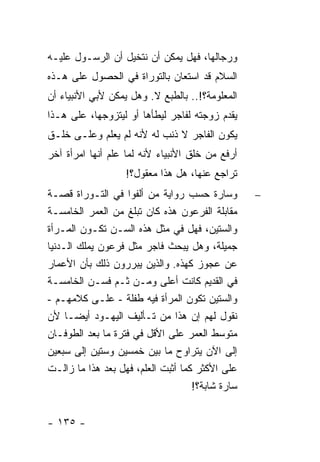 ‫ﻭﺭﺠﺎﻟﻬﺎ، ﻓﻬل ﻴﻤﻜﻥ ﺃﻥ ﻨﺘﺨﻴل ﺃﻥ ﺍﻟﺭﺴـﻭل ﻋﻠﻴـﻪ‬
‫ﺍﻟﺴﻼﻡ ﻗﺩ ﺍﺴﺘﻌﺎﻥ ﺒﺎﻟﺘﻭﺭﺍﺓ ﻓﻲ ﺍﻟﺤﺼﻭل ﻋﻠﻰ ﻫـﺫﻩ‬
‫ﺍﻟﻤﻌﻠﻭﻤﺔ؟!.. ﺒﺎﻟﻁﺒﻊ ﻻ. ﻭﻫل ﻴﻤﻜﻥ ﻷﺒﻲ ﺍﻷﻨﺒﻴﺎﺀ ﺃﻥ‬
‫ﻴﻘﺩﻡ ﺯﻭﺠﺘﻪ ﻟﻔﺎﺠﺭ ﻟﻴﻁﺄﻫﺎ ﺃﻭ ﻟﻴﺘﺯﻭﺠﻬﺎ، ﻋﻠﻰ ﻫـﺫﺍ‬
‫ﻴﻜﻭﻥ ﺍﻟﻔﺎﺠﺭ ﻻ ﺫﻨﺏ ﻟﻪ ﻷﻨﻪ ﻟﻡ ﻴﻌﻠﻡ ﻭﻋﻠـﻰ ﺨﻠـﻕ‬
‫ﺃﺭﻓﻊ ﻤﻥ ﺨﻠﻕ ﺍﻷﻨﺒﻴﺎﺀ ﻷﻨﻪ ﻟﻤﺎ ﻋﻠﻡ ﺃﻨﻬﺎ ﺍﻤﺭﺃﺓ ﺁﺨﺭ‬
                   ‫ﺘﺭﺍﺠﻊ ﻋﻨﻬﺎ، ﻫل ﻫﺫﺍ ﻤﻌﻘﻭل؟!‬
‫ﻭﺴﺎﺭﺓ ﺤﺴﺏ ﺭﻭﺍﻴﺔ ﻤﻥ ﺃﻟﻔﻭﺍ ﻓﻲ ﺍﻟﺘـﻭﺭﺍﺓ ﻗﺼـﺔ‬         ‫−‬
‫ﻤﻘﺎﺒﻠﺔ ﺍﻟﻔﺭﻋﻭﻥ ﻫﺫﻩ ﻜﺎﻥ ﺘﺒﻠﻎ ﻤﻥ ﺍﻟﻌﻤﺭ ﺍﻟﺨﺎﻤﺴـﺔ‬
‫ﻭﺍﻟﺴﺘﻴﻥ، ﻓﻬل ﻓﻲ ﻤﺜل ﻫﺫﻩ ﺍﻟﺴـﻥ ﺘﻜـﻭﻥ ﺍﻟﻤـﺭﺃﺓ‬
‫ﺠﻤﻴﻠﺔ، ﻭﻫل ﻴﺒﺤﺙ ﻓﺎﺠﺭ ﻤﺜل ﻓﺭﻋﻭﻥ ﻴﻤﻠﻙ ﺍﻟـﺩﻨﻴﺎ‬
‫ﻋﻥ ﻋﺠﻭﺯ ﻜﻬﺫﻩ. ﻭﺍﻟﺫﻴﻥ ﻴﺒﺭﺭﻭﻥ ﺫﻟﻙ ﺒﺄﻥ ﺍﻷﻋﻤﺎﺭ‬
‫ﻓﻲ ﺍﻟﻘﺩﻴﻡ ﻜﺎﻨﺕ ﺃﻋﻠﻰ ﻭﻤـﻥ ﺜـﻡ ﻓﺴـﻥ ﺍﻟﺨﺎﻤﺴـﺔ‬
‫ﻭﺍﻟﺴﺘﻴﻥ ﺘﻜﻭﻥ ﺍﻟﻤﺭﺃﺓ ﻓﻴﻪ ﻁﻔﻠﺔ - ﻋﻠـﻰ ﻜﻼﻤﻬـﻡ -‬
‫ﻨﻘﻭل ﻟﻬﻡ ﺇﻥ ﻫﺫﺍ ﻤﻥ ﺘـﺄﻟﻴﻑ ﺍﻟﻴﻬـﻭﺩ ﺃﻴ ‪‬ـﺎ ﻷﻥ‬
        ‫ﻀ‬
‫ﻤﺘﻭﺴﻁ ﺍﻟﻌﻤﺭ ﻋﻠﻰ ﺍﻷﻗل ﻓﻲ ﻓﺘﺭﺓ ﻤﺎ ﺒﻌﺩ ﺍﻟﻁﻭﻓـﺎﻥ‬
‫ﺇﻟﻰ ﺍﻵﻥ ﻴﺘﺭﺍﻭﺡ ﻤﺎ ﺒﻴﻥ ﺨﻤﺴﻴﻥ ﻭﺴﺘﻴﻥ ﺇﻟﻰ ﺴﺒﻌﻴﻥ‬
‫ﻋﻠﻰ ﺍﻷﻜﺜﺭ ﻜﻤﺎ ﺃﺜﺒﺕ ﺍﻟﻌﻠﻡ، ﻓﻬل ﺒﻌﺩ ﻫﺫﺍ ﻤﺎ ﺯﺍﻟـﺕ‬
                                    ‫ﺴﺎﺭﺓ ﺸﺎﺒﺔ؟!‬


‫- ٥٣١ -‬
 