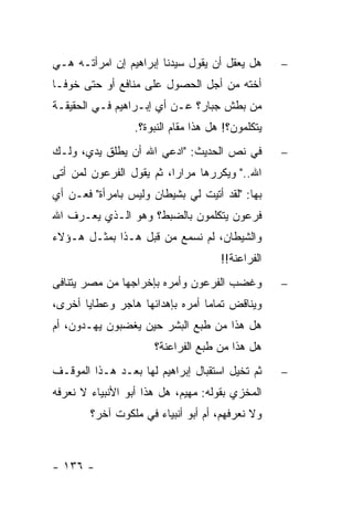 ‫ﻫل ﻴﻌﻘل ﺃﻥ ﻴﻘﻭل ﺴﻴﺩﻨﺎ ﺇﺒﺭﺍﻫﻴﻡ ﺇﻥ ﺍﻤﺭﺃﺘـﻪ ﻫـﻲ‬       ‫−‬
‫ﺃﺨﺘﻪ ﻤﻥ ﺃﺠل ﺍﻟﺤﺼﻭل ﻋﻠﻰ ﻤﻨﺎﻓﻊ ﺃﻭ ﺤﺘﻰ ﺨﻭ ﹰـﺎ‬
  ‫ﻓ‬
‫ﻤﻥ ﺒﻁﺵ ﺠﺒﺎﺭ؟ ﻋـﻥ ﺃﻱ ﺇﺒـﺭﺍﻫﻴﻡ ﻓـﻲ ﺍﻟﺤﻘﻴﻘـﺔ‬
                  ‫ﻴﺘﻜﻠﻤﻭﻥ؟! ﻫل ﻫﺫﺍ ﻤﻘﺎﻡ ﺍﻟﻨﺒﻭﺓ؟.‬
‫ﻓﻲ ﻨﺹ ﺍﻟﺤﺩﻴﺙ: "ﺍﺩ‪‬ﻋﻲ ﺍﷲ ﺃﻥ ﻴﻁﻠﻕ ﻴﺩﻱ، ﻭﻟـﻙ‬          ‫−‬
‫ﺍﷲ.." ﻭﻴﻜﺭﺭﻫﺎ ﻤﺭﺍ ‪‬ﺍ، ﺜﻡ ﻴﻘﻭل ﺍﻟﻔﺭﻋﻭﻥ ﻟﻤﻥ ﺃﺘﻰ‬
                          ‫ﺭ‬
‫ﺒﻬﺎ: "ﻟﻘﺩ ﺃﺘﻴﺕ ﻟﻲ ﺒﺸﻴﻁﺎﻥ ﻭﻟﻴﺱ ﺒﺎﻤﺭﺃﺓ" ﻓﻌـﻥ ﺃﻱ‬
‫ﻓﺭﻋﻭﻥ ﻴﺘﻜﻠﻤﻭﻥ ﺒﺎﻟﻀﺒﻁ؟ ﻭﻫﻭ ﺍﻟـﺫﻱ ﻴﻌـﺭﻑ ﺍﷲ‬
‫ﻭﺍﻟﺸﻴﻁﺎﻥ، ﻟﻡ ﻨﺴﻤﻊ ﻤﻥ ﻗﺒل ﻫـﺫﺍ ﺒﻤﺜـل ﻫـﺅﻻﺀ‬
                                      ‫ﺍﻟﻔﺭﺍﻋﻨﺔ!!‬
‫ﻭﻏﻀﺏ ﺍﻟﻔﺭﻋﻭﻥ ﻭﺃﻤﺭﻩ ﺒﺈﺨﺭﺍﺠﻬﺎ ﻤﻥ ﻤﺼﺭ ﻴﺘﻨﺎﻓﻰ‬          ‫−‬
‫ﻭﻴﻨﺎﻗﺽ ﺘﻤﺎ ‪‬ﺎ ﺃﻤﺭﻩ ﺒﺈﻫﺩﺍﺌﻬﺎ ﻫﺎﺠﺭ ﻭﻋﻁﺎﻴﺎ ﺃﺨﺭﻯ،‬
                                 ‫ﻤ‬
‫ﻫل ﻫﺫﺍ ﻤﻥ ﻁﺒﻊ ﺍﻟﺒﺸﺭ ﺤﻴﻥ ﻴﻐﻀﺒﻭﻥ ‪‬ﻬـﺩﻭﻥ، ﺃﻡ‬
         ‫ﻴ‬
                      ‫ﻫل ﻫﺫﺍ ﻤﻥ ﻁﺒﻊ ﺍﻟﻔﺭﺍﻋﻨﺔ؟‬
‫ﺜﻡ ﺘﺨﻴل ﺍﺴﺘﻘﺒﺎل ﺇﺒﺭﺍﻫﻴﻡ ﻟﻬﺎ ﺒﻌـﺩ ﻫـﺫﺍ ﺍﻟﻤﻭﻗـﻑ‬      ‫−‬
‫ﺍﻟﻤﺨﺯﻱ ﺒﻘﻭﻟﻪ: ﻤﻬﻴﻡ، ﻫل ﻫﺫﺍ ﺃﺒﻭ ﺍﻷﻨﺒﻴﺎﺀ ﻻ ﻨﻌﺭﻓﻪ‬
        ‫ﻭﻻ ﻨﻌﺭﻓﻬﻡ، ﺃﻡ ﺃﺒﻭ ﺃﻨﺒﻴﺎﺀ ﻓﻲ ﻤﻠﻜﻭﺕ ﺁﺨﺭ؟‬



‫- ٦٣١ -‬
 