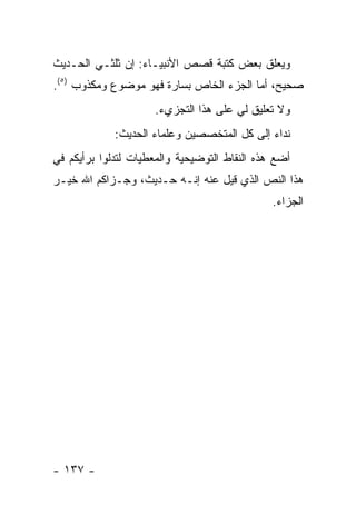 ‫ﻭﻴﻌﻠﻕ ﺒﻌﺽ ﻜﺘﺒﺔ ﻗﺼﺹ ﺍﻷﻨﺒﻴـﺎﺀ: ﺇﻥ ﺜﻠﺜـﻲ ﺍﻟﺤـﺩﻴﺙ‬
‫ﺼﺤﻴﺢ، ﺃﻤﺎ ﺍﻟﺠﺯﺀ ﺍﻟﺨﺎﺹ ﺒﺴﺎﺭﺓ ﻓﻬﻭ ﻤﻭﻀﻭﻉ ﻭﻤﻜﺫﻭﺏ )٥(.‬
                     ‫ﻭﻻ ﺘﻌﻠﻴﻕ ﻟﻲ ﻋﻠﻰ ﻫﺫﺍ ﺍﻟﺘﺠﺯﻱﺀ.‬
             ‫ﻨﺩﺍﺀ ﺇﻟﻰ ﻜل ﺍﻟﻤﺘﺨﺼﺼﻴﻥ ﻭﻋﻠﻤﺎﺀ ﺍﻟﺤﺩﻴﺙ:‬
‫ﺃﻀﻊ ﻫﺫﻩ ﺍﻟﻨﻘﺎﻁ ﺍﻟﺘﻭﻀﻴﺤﻴﺔ ﻭﺍﻟﻤﻌﻁﻴﺎﺕ ﻟﺘﺩﻟﻭﺍ ﺒﺭﺃﻴﻜﻡ ﻓﻲ‬
‫ﻫﺫﺍ ﺍﻟﻨﺹ ﺍﻟﺫﻱ ﻗﻴل ﻋﻨﻪ ﺇﻨـﻪ ﺤـﺩﻴﺙ، ﻭﺠـﺯﺍﻜﻡ ﺍﷲ ﺨﻴـﺭ‬
                                               ‫ﺍﻟﺠﺯﺍﺀ.‬




‫- ٧٣١ -‬
 