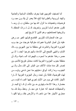 ‫ﺃﻤﺎ ﺘﺼﻨﻴﻑ ﺍﻟﻐﺭﺒﻴﻴﻥ ﻓﻴﻤﺎ ﻴﻌﺭﻑ ﺒﺎﻟﻠﻐﺎﺕ ﺍﻟﺴﺎﻤﻴﺔ ﻭﺍﻟﺤﺎﻤﻴﺔ‬
‫ﻭﺍﻟﻬﻨﺩ ﺃﻭﺭﻭﺒﻴﺔ ﻭﺍﻟﻁﻭﺭﺍﻨﻴﺔ ﺇﻟﺦ، ﻓﻼ ﻴﻌﺩﻭ ﺃﻥ ﻴﻜـﻭﻥ ﻤﺠـﺭﺩ‬
‫ﻓﺭﻀﻴﺎﺕ ﻭﺘﺨﻤﻴﻨﺎﺕ ﻤﺎ ﺃﻨﺯل ﺍﷲ ﺒﻬﺎ ﻤﻥ ﺴﻠﻁﺎﻥ، ﺒـل ﺭﺒﻤـﺎ‬
‫ﺘﻜﻭﻥ ﻋﻨﺩﻫﻡ ﺃﺴﺎ ‪‬ﺎ ﻟﺘﺯﻭﻴﺭ ﻭﺘﺤﺭﻴﻑ ﻜـل ﺘـﺭﺍﺙ ﺍﻟﻤﻨﻁﻘـﺔ‬
                                  ‫ﺴ‬
             ‫ﻭﺘﺎﺭﻴﺨﻬﺎ ﻟﻤﺼﻠﺤﺘﻬﻡ، ﻭﻫﻡ ﺍﻟﺫﻴﻥ ﻻ ﺘﺎﺭﻴﺦ ﻟﻬﻡ.‬
‫ﻤﻥ ﻫﺫﻩ ﺍﻟﻤﺤﺎﻭﻻﺕ ﻟﻠﺘﺯﻭﻴﺭ ﺍﻟﻔﺎﻀﺢ ﻗﻭﻟﻬﻡ ﺍﻟﻐﻴﺭ ﻤﺒـﺭﻫﻥ‬
‫ﻋﻠﻴﻪ ﺒﺄﻥ ﺃﺼل ﺍﻟﺒﺸﺭﻴﺔ ﻫﺠﺭﺍﺕ ﻤﺘﻭﺍﻟﻴﺔ ﺨﺭﺠﺕ ﻤﻥ ﺠﻨـﻭﺏ‬
‫ﺍﻟﺠﺯﻴﺭﺓ ﺍﻟﻌﺭﺒﻴﺔ ﻭﺍﻨﺘﺸﺭﺕ ﻓﻲ ﻤﻨﻁﻘﺔ ﻤﺎ ﺒﻴﻥ ﺍﻟﻨﻬﺭﻴﻥ ﻭﺒـﻼﺩ‬
‫ﺍﻟﺸﺎﻡ، ﻭﺍﻨﺘﻬﻰ ﺍﻟﺘﺒﺠﺢ ﺇﻟﻰ ﺍﻻﺩﻋﺎﺀ ﺒﺄﻨﻬﻡ ﺨﺭﺠﻭﺍ ﺃﻴ ‪‬ـﺎ ﺇﻟـﻰ‬
       ‫ﻀ‬
‫ﻤﺼﺭ، ﻭﻫﺫﺍ ﻋﻨﺩﻫﻡ ﻤﺎ ﺃﺴﻤﻭﻩ ﺒـﺎﻟﻬﺠﺭﺍﺕ ﺍﻟﺴـﺎﻤﻴﺔ، ﻭﻜـﺄﻥ‬
‫ﻤﻨﻁﻘﺔ ﺠﻨﻭﺏ ﺍﻟﺠﺯﻴﺭﺓ ﺍﻟﻌﺭﺒﻴﺔ ﻜﺎﻨﺕ ﻤﻌﺎﻤل ﺘﻔﺭﻴﺦ ﻟﻶﺩﻤﻴـﻴﻥ‬
‫ﺘﺼﺩﺭ ﻜل ﻤﺩﺓ ﻤﺌﺎﺕ ﺍﻵﻻﻑ ﻤﻥ ﺍﻟﺒﺸﺭ ﺇﻟﻰ ﺍﻟﺸـﻤﺎل ﻭﺇﻟـﻰ‬
‫ﺍﻟﺠﻨﻭﺏ، ﻭﻤﺎ ﺯﺍﻟﺕ ﺃﺒﻭﺍﻕ ﺩﻋﺎﻴﺘﻬﻡ ﻤﻨﺎ ﻨﺤﻥ ﺘﺩﻋﻲ ﻭﺘﺅﺴـﺱ‬
‫ﻟﻬﺫﻩ ﺍﻟﻔﺭﻀﻴﺔ، ﻗﺎﺌﻠﺔ ﺒﺄﻥ ﺘﺤﺕ ﺭﻤﺎل ﺍﻟﺠﺯﻴﺭﺓ ﺍﻟﻌﺭﺒﻴﺔ ﺁﺜـﺎ ‪‬ﺍ‬
 ‫ﺭ‬
‫ﻷﻨﻬﺎﺭ ﻜﺎﻨﺕ ﻓﻲ ﻴﻭﻡ ﻤﻥ ﺍﻷﻴﺎﻡ ﺘﺠﺭﻱ ﻓﻴﻬﺎ ﺍﻟﻤﻴـﺎﻩ ﻟﺘﺅﺴـﺱ‬
‫ﺤﻀﺎﺭﺓ. ﻭﻫﺫﺍ ﺍﻻﺩﻋﺎﺀ ﻴﺘﻬﺎﻭﻯ ﺤـﻴﻥ ﻨﺘﺄﻤـل ﻗـﺎﻉ ﺍﻟﺒﺤـﺎﺭ‬
‫ﻭﺍﻟﻤﺤﻴﻁﺎﺕ ﻓﺴﻨﺠﺩ ﺃﻨﻪ ﻋﺒﺎﺭﺓ ﻋﻥ ﻤﺠـﺎﺭ ﻭﺨﻁـﻭﻁ ﺘﺸـﺒﻪ‬
‫ﻤﺠﺎﺭﻱ ﺍﻷﻨﻬﺎﺭ ﻫﺫﺍ ﻤﻥ ﻨﺎﺤﻴـﺔ، ﻭﺍﻷﺭﺽ ﺒﻘﺸـﺭﺘﻬﺎ ﻜﻠﻬـﺎ‬

‫- ٣١ -‬
 