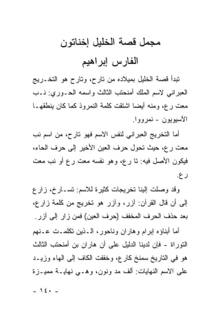 ‫ﻤﺠﻤل ﻗﺼﺔ ﺍﻟﺨﻠﻴل ﺇﺨﻨﺎﺘﻭﻥ‬
                 ‫ﺍﻟﻔﺎﺭﺱ ﺇﺒﺭﺍﻫﻴﻡ‬
‫ﺘﺒﺩﺃ ﻗﺼﺔ ﺍﻟﺨﻠﻴل ﺒﻤﻴﻼﺩﻩ ﻤﻥ ﺘﺎﺭﺡ، ﻭﺘﺎﺭﺡ ﻫﻭ ﺍﻟﺘﺨـﺭﻴﺞ‬
‫ﺍﻟﻌﺒﺭﺍﻨﻲ ﻻﺴﻡ ﺍﻟﻤﻠﻙ ﺃﻤﻨﺤﺘﺏ ﺍﻟﺜﺎﻟﺙ ﻭﺍﺴﻤﻪ ﺍﻟﺤـﻭﺭﻱ: ﻨـﺏ‬
‫ﻤﻌﺕ ﺭﻉ، ﻭﻤﻨﻪ ﺃﻴ ‪‬ﺎ ﺍﺸﺘﻘﺕ ﻜﻠﻤﺔ ﺍﻟﻨﻤﺭﻭﺫ ﻜﻤﺎ ﻜﺎﻥ ﻴﻨﻁﻘﻬـﺎ‬
                                    ‫ﻀ‬
                                    ‫ﺍﻵﺴﻴﻭﻴﻭﻥ - ﻨﻤﺭﻭﻭﺍ.‬
‫ﺃﻤﺎ ﺍﻟﺘﺨﺭﻴﺞ ﺍﻟﻌﺒﺭﺍﻨﻲ ﻟﻨﻔﺱ ﺍﻻﺴﻡ ﻓﻬﻭ ﺘﺎﺭﺡ، ﻤﻥ ﺍﺴﻡ ﻨﺏ‬
‫ﻤﻌﺕ ﺭﻉ، ﺤﻴﺙ ﺘﺤﻭل ﺤﺭﻑ ﺍﻟﻌﻴﻥ ﺍﻷﺨﻴﺭ ﺇﻟﻰ ﺤﺭﻑ ﺍﻟﺤﺎﺀ،‬
‫ﻓﻴﻜﻭﻥ ﺍﻷﺼل ﻓﻴﻪ: ﺘﺎ ﺭﻉ، ﻭﻫﻭ ﻨﻔﺴﻪ ﻤﻌﺕ ﺭﻉ ﺃﻭ ﻨﺏ ﻤﻌﺕ‬
                                                    ‫ﺭﻉ.‬
‫ﻭﻗﺩ ﻭﺼﻠﺕ ﺇﻟﻴﻨﺎ ﺘﺨﺭﻴﺠﺎﺕ ﻜﺜﻴﺭﺓ ﻟﻼﺴﻡ: ﺘﺴـﺎﺭﺥ، ﺯﺍﺭﻉ‬
‫ﺇﻟﻰ ﺃﻥ ﻗﺎل ﺍﻟﻘﺭﺁﻥ: ﺁﺯﺭ، ﻭﺁﺯﺭ ﻫﻭ ﺘﺨﺭﻴﺞ ﻤﻥ ﻜﻠﻤﺔ ﺯﺍﺭﻉ،‬
‫ﺒﻌﺩ ﺤﺫﻑ ﺍﻟﺤﺭﻑ ﺍﻟﻤﺨﻔﻑ )ﺤﺭﻑ ﺍﻟﻌﻴﻥ( ﻓﻤﻥ ﺯﺍﺭ ﺇﻟﻰ ﺁﺯﺭ.‬
‫ﺃﻤﺎ ﺃﺒﻨﺎﺅﻩ ﺇﺒﺭﺍﻡ ﻭﻫﺎﺭﺍﻥ ﻭﻨﺎﺤﻭﺭ، ﺍﻟـﺫﻴﻥ ﺘﻜﻠﻤـﺕ ﻋـﻨﻬﻡ‬
‫ﺍﻟﺘﻭﺭﺍﺓ - ﻓﺈﻥ ﻟﺩﻴﻨﺎ ﺍﻟﺩﻟﻴل ﻋﻠﻰ ﺃﻥ ﻫﺎﺭﺍﻥ ﺒﻥ ﺃﻤﻨﺤﺘﺏ ﺍﻟﺜﺎﻟﺙ‬
‫ﻫﻭ ﻓﻲ ﺍﻟﺘﺎﺭﻴﺦ ﺴﻤﻨﺦ ﻜﺎﺭﻉ، ﻭﺨﻔﻔﺕ ﺍﻟﻜﺎﻑ ﺇﻟﻰ ﺍﻟﻬﺎﺀ ﻭﺯﻴـﺩ‬
‫ﻋﻠﻰ ﺍﻻﺴﻡ ﺍﻟﻨﻬﺎﻴﺎﺕ: ﺃﻟﻑ ﻤﺩ ﻭﻨﻭﻥ، ﻭﻫـﻲ ﻨﻬﺎﻴـﺔ ﻤﻤﻴـﺯﺓ‬

‫- ٠٤١ -‬
 