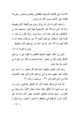 ‫ﻟﻸﺴﻤﺎﺀ ﻓﻲ ﺍﻟﻠﻐﺎﺕ ﺍﻟﺴﺎﻤﻴﺔ، ﻜﻴﻘﻅﺎﻥ ﻭﻴﻘﺸﺎﻥ ﻭﻤﺩﻴﺎﻥ ﻭﻏﻴﺭﻫﺎ،‬
                       ‫ﻓﻜﺎﻨﺕ ﻓﻲ ﺍﻷﺼل ﺒﺩﻭﻥ ﺃﻟﻑ ﻤﺩ ﻭﻨﻭﻥ.‬
‫ﻭﺍﺩﻋﺕ ﺍﻟﺘﻭﺭﺍﺓ ﺒﺄﻥ ﺘﺎﺭﺡ ﻗﺩ ﺭﺤل ﻤﻊ ﺍﻟﻘﺒﻴﻠﺔ ﺍﻹﺒﺭﺍﻫﻴﻤﻴﺔ،‬
‫ﻭﺃﻨﻪ ﻗﺩ ﺁﻤﻥ ﺒﺭﺴﺎﻟﺔ ﺍﺒﻨﻪ ﺍﻟﺘﻭﺤﻴﺩﻴﺔ ﻓﻬﺫﺍ ﻟﻴﺱ ﺼﺤﻴ ‪‬ﺎ ﻋﻠـﻰ‬
      ‫ﺤ‬
‫ﺍﻹﻁﻼﻕ، ﺒل ﻜﺎﻥ ﻋﺩﻭﺍ ﻟﻪ، ﻭﻤﻤﺎ ﻴﺅﻴﺩ ﺭﺃﻴﻨﺎ ﺍﻟﻘـﺭﺁﻥ ﻨﻔﺴـﻪ‬
                                   ‫‪‬‬
                                   ‫ً‬
‫‪‬ﻭ ‪‬ﺎ ﹶﺎﻥ ﺍﺴﺘﻐ ﹶﺎﺭ ﺇﺒ ‪‬ﺍ ِﻴﻡ ﻷ ِﻴﻪ ﺇﻻ ‪‬ﻥ ﻤﻭﻋﺩﺓ ﻭﻋﺩ ‪‬ﺎ ﺇ ‪‬ـﺎﻩ‬
‫‪‬ﻤ ﻜ ‪ ِ  ‬ﹾﻔ ‪ ِ ‬ﺭ ﻫ ‪َ ‬ﺒ ِ ِ ﱠ ﻋ ‪   ٍ  ِ  ‬ﻫ ِﻴ ‪‬‬
   ‫ﻓﻠ ‪‬ﺎ ﺘ ‪‬ﻴ ‪ ‬ﻟﻪ ﺃ ﱠﻪ ﻋﺩﻭ ﷲ ﺘ ‪‬ﺭﺃ ﻤﻨﻪ ﺇﻥ ﺇﺒ ‪‬ﺍ ِﻴﻡ ﻷ ‪‬ﺍﻩ ﺤ ِﻴﻡ‪‬‬
    ‫ﹶ ﹶﻤ ﹶﺒ ‪‬ﻥ ﹶ ‪َ ‬ﻨ ‪ ِ    ‬ﹶﺒ ‪ ِ َ‬ﹾ ‪ ِ  ِ ‬ﺭ ﻫ ‪ ‬ﻭ ‪ ‬ﻠ ‪‬‬
‫)ﺴﻭﺭﺓ ﺍﻟﺘﻭﺒﺔ ٤١١(.‬
‫ﺤﺘﻰ ﺇﻥ ﺃﻤﺜﺎل ﺍﻟﻴﻬﻭﺩ ﻨﻔﺴﻬﺎ ﺘﻨﺎﻗﺽ ﻤﺎ ﻜﺘﺒﻭﺍ ﻓﻲ ﺘـﻭﺭﺍﺘﻬﻡ‬
‫ﻓﺎﻟﻤﺜل ﻴﻘﻭل )ﺘﺎﺭﺡ ﻋﺠﻭﺯ ﺨﺭﻑ( ﻴﻀﺭﺏ ﻟﻜل ﻤﻥ ﺒﻠﻎ ﻓـﻲ‬
                                            ‫ﺍﻟﺴﻥ ﻭﻟﻡ ﻴﻌﺩ ﻴﻤﻴﺯ.‬
‫ﻭﻫﻭ ﻗﻭل ﺨﺎﺹ ﺒﺎﻟﻴﻬﻭﺩ ﻴﺸﺒﻪ ﻓﻴﻪ ﻜل ﻋﺠﻭﺯ ﺒـﺩﺃ ﻴﻬـﺫﻱ‬
‫ﺒﻜﻼﻡ ﻏﻴﺭ ﻤﻔﻬﻭﻡ ﺒﺘﺎﺭﺡ ﺃﺒﻲ ﺇﺒﺭﺍﻫﻴﻡ ﺍﻟﺫﻱ ﻜﺎﻥ ﻴﻌﺒﺩ ﺍﻷﺼﻨﺎﻡ،‬
            ‫ﻜﻤﺎ ﻭﺭﺩ ﻓﻲ ﺍﻟﻤﺩﺭﺍﺵ ٦٣ - ﺒﺭﻴﺸﻴﺕ ﺭﺒﺎﻩ/ ٨٣.‬
‫ﺃﻤﺎ ﺍﺒﻨﻪ ﺇﺒﺭﺍﻡ ﻓﻘﺩ ﻋﻠﻤﻨﺎ ﺍﻵﻥ ﺃﻨﻪ ﺍﻟﺨﻠﻴل ﺇﺨﻨﺎﺘﻭﻥ، ﻭﺇﺒـﺭﺍﻡ‬
‫ﻫﻭ ﺍﺴﻡ ﺸﻬﺭﺓ ﻟﻪ ﺃﻁﻠﻕ ﻋﻠﻴﻪ ﺒﻌﺩﻤﺎ ﺤﻁﻡ ﺍﻷﺼـﻨﺎﻡ ﻭﻴﻌﻨـﻲ‬
‫ﺍﻟﻔﺎﺭﺱ.. ﻭﺒﻌﺩ ﺤﺎﺩﺙ ﺘﺤﻁﻴﻡ ﺍﻷﺼﻨﺎﻡ ﻫﺠﺭ ﺃﺒﺎﻩ ﻭﺃﻋﺩﺍﺀﻩ ﺇﻟﻰ‬
‫"ﺃﺨﺕ ﺁﺘﻭﻥ" ﺍﻟﻭﺍﻗﻌﺔ ﻓﻲ ﻤﺤﺎﻓﻅـﺔ ﺍﻟﻤﻨﻴـﺎ ﺍﻟﻤﺼـﺭﻴﺔ ﺤﺎﻟ ‪‬ـﺎ‬
  ‫ﻴ‬
‫- ١٤١ -‬
 