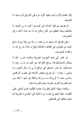 ‫)ﺘل ﺍﻟﻌﻤﺎﺭﻨﺔ(، ﻭﺃﺴﺱ ﻓﻴﻬﺎ ﻷﻭل ﻤﺭﺓ ﻓﻲ ﺍﻟﺘﺎﺭﻴﺦ ﺃﻭل ﻤﺩﻴﻨـﺔ‬
                                                 ‫ﻟﻠﺘﻭﺤﻴﺩ.‬
‫ﺜﻡ ﻫﻭﺠﻡ ﻤﻥ ﻗﺒل ﺃﻋﺩﺍﺌﻪ ﺒﺄﻥ ﺃﻀﺭﻤﻭﺍ ﺍﻟﻨﺎﺭ ﻓـﻲ ﺍﻟﻤﺩﻴﻨـﺔ‬
‫ﺒﻜﺎﻤﻠﻬﺎ ﻭﻨﺠﺎ ﺍﻟﺨﻠﻴل ﻤﻥ ﺍﻟﻨﺎﺭ ﻭﻜﺎﻥ ﻫـﺫﺍ ﺤـﺎﺩﺙ ﺍﻹﺤـﺭﺍﻕ‬
                                               ‫ﺍﻟﻤﻌﺭﻭﻑ.‬
‫ﻭﻓﻲ ﻁﺭﻴﻕ ﻫـﺭﺒﻬﻡ ﻤـﻥ ﻤﺼـﺭ ﻭﻓـﻲ ﻤﻭﻗـﻊ ﺠـﺎﻤﻊ‬
‫ﺃﺤﻤﺩ ﺒﻥ ﻁﻭﻟﻭﻥ ﻓﻲ ﺍﻟﻘﺎﻫﺭﺓ ﺍﻟﺤﺎﻟﻴﺔ ﻭﻗﻊ ﺍﺒـﺘﻼﺀ ﺫﺒـﺢ ﺍﺒﻨـﻪ‬
                                        ‫ﻭﺍﻟﻔﺩﺍﺀ ﺍﻟﻤﻌﺭﻭﻑ.‬
‫ﺜﻡ ﻏﺎﺩﺭ ﺇﻟﻰ ﺸﺒﻪ ﺍﻟﺠﺯﻴﺭﺓ ﺍﻟﻌﺭﺒﻴﺔ ﻭﻜﺎﻨﺕ ﻏﻴـﺭ ﺁﻫﻠـﺔ‬
‫ﺒﺴﻜﺎﻥ ﻓﺎﺴﺘﻭﻁﻨﻭﻫﺎ، ﻭﺭﻓﻊ ﺍﻟﻘﻭﺍﻋﺩ ﻤﻥ ﺍﻟﺒﻴـﺕ ﻫـﻭ ﻭﺍﺒﻨـﻪ‬
‫ﺇﺴﻤﺎﻋﻴل، ﺜﻡ ﺒﺸﺭ ﺒﺈﺴﺤﻕ ﻓﻲ ﻤﻭﻗﻊ ﻓـﻲ ﺸـﻤﺎل ﺍﻟﺠﺯﻴـﺭﺓ‬
‫ﻴﺴﻤﻰ - ﺘﻴﻤﺎﺀ - ﺜﻡ ﺨﺭﺝ ﻭﺒﻌﺽ ﺃﺘﺒﺎﻋﻪ ﺇﻟﻰ ﺠﻨﻭﺏ ﺍﻟﺭﺍﻓﺩﻴﻥ‬
‫ﻭﺃﺴﺱ ﻤﺩﻴﻨـﺔ ﺃﻭﺭﻭﻙ ﻭﺴـ ‪‬ﺭﻫﺎ ﻭﺍﻨﻁﻠـﻕ ﻤﻨﻬـﺎ ﻟﻴﻜـ ‪‬ﻥ‬
 ‫ﻭ‬                       ‫ﻭ‬
               ‫ﺇﻤﺒﺭﺍﻁﻭﺭﻴﺔ ﻜﺒﺭﻯ ﺘﻌﺭﻑ ﺒﺈﻤﺒﺭﺍﻁﻭﺭﻴﺔ ﺒﺎﺒل.‬
‫ﻭﻜﺎﻨﺕ ﻨﻬﺎﻴﺔ ﺍﻹﻤﺒﺭﺍﻁﻭﺭﻴﺔ ﻋﻨﺩﻤﺎ ﺘﻜﺎﻟﺒﺕ ﻗﻭﻯ ﺍﻟﺒﻐﻲ ﻋﻠﻰ‬
‫ﺍﻟﻘﻀﺎﺀ ﻋﻠﻴﻪ ﻟﻴﺨﺭﺝ ﻫﺎﺭ ‪‬ﺎ ﻤﺭﺓ ﺜﺎﻨﻴﺔ ﺇﻟﻰ ﺍﻟﺠﺯﻴﺭﺓ ﺍﻟﻌﺭﺒﻴﺔ ﺜﻡ‬
                                  ‫ﺒ‬
                                 ‫ﻤﻨﻬﺎ ﻤﺘﺨﻔ ‪‬ﺎ ﺇﻟﻰ ﻓﻠﺴﻁﻴﻥ.‬
                                              ‫ﻴ‬


‫- ٢٤١ -‬
 