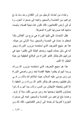 ‫ﻭﺍﺒﺘﺩﺍﺀ ﻤﻥ ﺃﺤﺩﺍﺙ ﺍﻟﺭﺤﻴل ﻤﻥ ﺃﻭﺭ ﺍﻟﻜﻠﺩﺍﻥ ﻭﻋﻨـﺩﻤﺎ ﺒﻠـﻎ‬
‫ﺇﺒﺭﺍﻫﻴﻡ ﺴﻥ ﺍﻟﺨﺎﻤﺴﺔ ﻭﺍﻟﺴﺒﻌﻴﻥ ﻭﺍﺘﺠﻪ ﺇﻟﻰ ﺼﺤﺭﺍﺀ ﺍﻟﺠﺯﻴـﺭﺓ‬
‫ﺜﻡ ﺇﻟﻰ ﺃﺭﺽ ﺍﻟﻜﻨﻌﺎﻨﻴﻴﻥ، ﺘﻜﺎﺩ ﺘﻜﻭﻥ ﻫﺫﻩ ﻨﻬﺎﻴﺔ ﻗﺼﺘﻪ، ﻭﻟﻴﺴﺕ‬
                       ‫ﺒﺩﺍﻴﺘﻬﺎ ﻜﻤﺎ ﺼﻭﺭﺘﻬﺎ ﺍﻟﺘﻭﺭﺍﺓ ﺍﻟﻤﺤﺭﻓﺔ.‬
‫ﻓﻜل ﺍﻷﺤﺩﺍﺙ ﺍﻟﺘﻲ ﺘﻠﺘﻬﺎ ﺍﻟﺘﻭﺭﺍﺓ ﻫﻲ ﻨﻭﻉ ﻤﻥ "ﺍﻟﻔﻼﺵ ﺒﺎﻙ"‬
‫ﻟﻤﻌﻅﻡ ﻤﺎ ﺤﺩﺙ ﻓﻲ ﺍﻟﺨﻤﺴﺔ ﻭﺍﻟﺴﺒﻌﻴﻥ ﺴﻨﺔ ﺍﻷﻭﻟﻰ ﻤﻥ ﺤﻴﺎﺘﻪ.‬
‫ﻫﺫﺍ ﻫﻭ ﻤﻨﻬﺞ ﺍﻟﺘﺤﺭﻴﻑ ﺍﻟﺫﻱ ﺍﺴﺘﺨﺩﻤﻪ ﻤﺯﻭﺭﻭ ﺍﻟﺘﻭﺭﺍﺓ، ﻭﻴﺒﺩﻭ‬
‫ﺃﻨﻪ ﻓﻲ ﺒﺎﺒل ﺤﺩﺜﺕ ﻟﻠﻴﻬﻭﺩ ﻭﺤﺩﻫﻡ ﺍﻟﺒﻠﺒﻠﺔ ﺍﻟﺘﻲ ﺘﻜﻠﻤﻭﺍ ﻋﻨﻬﺎ ﻓﻲ‬
‫ﺘﻭﺭﺍﺘﻬﻡ، ﻓﻠﻡ ﻴﺘﺫﻜﺭ ﻜﺎﺘﺒﻭ ﺍﻟﺘﻭﺭﺍﺓ ﻤﻥ ﺍﻟﻭﻗﺎﺌﻊ ﺍﻟﺤﻘﻴﻘﻴﺔ ﻤﻥ ﺤﻴﺎﺓ‬
                                            ‫ﺍﻟﺨﻠﻴل ﺇﻻ ﺍﻟﻠﻤﻡ.‬
‫ﻫﺫﺍ ﻫﻭ ﻤﻨﻬﺞ ﺍﻟﺘﺤﺭﻴﻑ ﺍﻟﺫﻱ ﺍﺴﺘﺨﺩﻤﻪ ﻤﺯﻭﺭﻭ ﺍﻟﺘـﻭﺭﺍﺓ،‬
‫ﻭﺭﺒﻤﺎ ﺃﻨﻬﻡ ﻟﻡ ﻴﻌﻠﻤﻭﺍ ﺤﻘﻴﻘﺔ ﺍﻟﻘﺼﺔ ﻟﺒﻌﺩ ﺯﻤﻥ ﻭﺍﻀﻌﻲ ﺍﻟﺘﻭﺭﺍﺓ‬
‫ﻤﻥ ﺯﻤﻥ ﻤﻭﺴﻰ ﻋﻠﻴﻪ ﺍﻟﺴﻼﻡ، ﺤﻴﺙ ﺍﺒﺘﻼﻫﻡ ﺍﷲ ﺒﺎﻷﺴـﺭ ﻓـﻲ‬
‫ﺒﺎﺒل ﻓﺒﻠﺒﻠﻬﻡ ﻭﺤﺩﻫﻡ، ﻓﻠﻡ ﻴﺘﺫﻜﺭ ﻜﺎﺘﺒﻭ ﺍﻟﺘـﻭﺭﺍﺓ ﻤـﻥ ﺍﻟﺤﻘﻴﻘـﺔ‬
‫ﺇﻻ ﻜﻤﻥ ﻴﺘﺨﺒﻁﻪ ﺍﻟﺸﻴﻁﺎﻥ ﻤﻥ ﺍﻟﻤﺱ، ﻭﻻﺴـﻴﻤﺎ ﺃﻨﻬـﻡ ﻜـﺎﻨﻭﺍ‬
‫ﻴﺤﺎﻭﻟﻭﻥ ﻜﺘﺎﺒﺘﻬﺎ ﻭﺠﻤﻌﻬﺎ ﺒﻌﺩ ﺯﻤﻥ ﻤﻭﺴﻰ ﺒﺄﻟﻑ ﺴﻨﺔ ﺃﻭ ﺘﺯﻴﺩ.‬
‫ﻭﻋﻨﺩﻤﺎ ﺒﻠﻎ ﺇﺒﺭﺍﻫﻴﻡ ﺴﻥ ﺍﻟﺨﺎﻤﺴﺔ ﻭﺍﻟﺴﺒﻌﻴﻥ ﺍﺘﺠﻪ ﺇﻟﻰ ﺼﺤﺭﺍﺀ‬
‫ﺍﻟﺠﺯﻴﺭﺓ ﺍﻟﻌﺭﺒﻴﺔ ﺜﻡ ﺒﻌﺩﻫﺎ ﺇﻟﻰ ﺃﺭﺽ ﺍﻟﻜﻨﻌﺎﻨﻴﻴﻥ، ﺘﻜﺎﺩ ﺘﻜـﻭﻥ‬

‫- ٣٤١ -‬
 