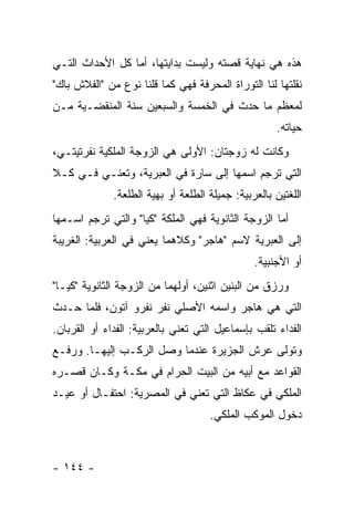 ‫ﻫﺫﻩ ﻫﻲ ﻨﻬﺎﻴﺔ ﻗﺼﺘﻪ ﻭﻟﻴﺴﺕ ﺒﺩﺍﻴﺘﻬﺎ، ﺃﻤﺎ ﻜل ﺍﻷﺤﺩﺍﺙ ﺍﻟﺘـﻲ‬
‫ﻨﻘﻠﺘﻬﺎ ﻟﻨﺎ ﺍﻟﺘﻭﺭﺍﺓ ﺍﻟﻤﺤﺭﻓﺔ ﻓﻬﻲ ﻜﻤﺎ ﻗﻠﻨﺎ ﻨﻭﻉ ﻤﻥ "ﺍﻟﻔﻼﺵ ﺒﺎﻙ"‬
‫ﻟﻤﻌﻅﻡ ﻤﺎ ﺤﺩﺙ ﻓﻲ ﺍﻟﺨﻤﺴﺔ ﻭﺍﻟﺴﺒﻌﻴﻥ ﺴﻨﺔ ﺍﻟﻤﻨﻘﻀـﻴﺔ ﻤـﻥ‬
                                                     ‫ﺤﻴﺎﺘﻪ.‬
‫ﻭﻜﺎﻨﺕ ﻟﻪ ﺯﻭﺠﺘﺎﻥ: ﺍﻷﻭﻟﻰ ﻫﻲ ﺍﻟﺯﻭﺠﺔ ﺍﻟﻤﻠﻜﻴﺔ ﻨﻔﺭﺘﻴﺘـﻲ،‬
‫ﺍﻟﺘﻲ ﺘﺭﺠﻡ ﺍﺴﻤﻬﺎ ﺇﻟﻰ ﺴﺎﺭﺓ ﻓﻲ ﺍﻟﻌﺒﺭﻴﺔ، ﻭﺘﻌﻨـﻲ ﻓـﻲ ﻜـﻼ‬
              ‫ﺍﻟﻠﻐﺘﻴﻥ ﺒﺎﻟﻌﺭﺒﻴﺔ: ﺠﻤﻴﻠﺔ ﺍﻟﻁﻠﻌﺔ ﺃﻭ ﺒﻬﻴﺔ ﺍﻟﻁﻠﻌﺔ.‬
‫ﺃﻤﺎ ﺍﻟﺯﻭﺠﺔ ﺍﻟﺜﺎﻨﻭﻴﺔ ﻓﻬﻲ ﺍﻟﻤﻠﻜﺔ "ﻜﻴﺎ" ﻭﺍﻟﺘﻲ ﺘﺭﺠﻡ ﺍﺴـﻤﻬﺎ‬
‫ﺇﻟﻰ ﺍﻟﻌﺒﺭﻴﺔ ﻻﺴﻡ "ﻫﺎﺠﺭ" ﻭﻜﻼﻫﻤﺎ ﻴﻌﻨﻲ ﻓﻲ ﺍﻟﻌﺭﺒﻴﺔ: ﺍﻟﻐﺭﻴﺒﺔ‬
                                                ‫ﺃﻭ ﺍﻷﺠﻨﺒﻴﺔ.‬
‫ﻭﺭﺯﻕ ﻤﻥ ﺍﻟﺒﻨﻴﻥ ﺍﺜﻨﻴﻥ، ﺃﻭﻟﻬﻤﺎ ﻤﻥ ﺍﻟﺯﻭﺠﺔ ﺍﻟﺜﺎﻨﻭﻴﺔ "ﻜﻴـﺎ"‬
‫ﺍﻟﺘﻲ ﻫﻲ ﻫﺎﺠﺭ ﻭﺍﺴﻤﻪ ﺍﻷﺼﻠﻲ ﻨﻔﺭ ﻨﻔﺭﻭ ﺁﺘﻭﻥ، ﻓﻠﻤﺎ ﺤـﺩﺙ‬
‫ﺍﻟﻔﺩﺍﺀ ﺘﻠﻘﺏ ﺒﺈﺴﻤﺎﻋﻴل ﺍﻟﺘﻲ ﺘﻌﻨﻲ ﺒﺎﻟﻌﺭﺒﻴﺔ: ﺍﻟﻔﺩﺍﺀ ﺃﻭ ﺍﻟﻘﺭﺒﺎﻥ.‬
‫ﻭﺘﻭﻟﻰ ﻋﺭﺵ ﺍﻟﺠﺯﻴﺭﺓ ﻋﻨﺩﻤﺎ ﻭﺼل ﺍﻟﺭﻜـﺏ ﺇﻟﻴﻬـﺎ. ﻭﺭﻓـﻊ‬
‫ﺍﻟﻘﻭﺍﻋﺩ ﻤﻊ ﺃﺒﻴﻪ ﻤﻥ ﺍﻟﺒﻴﺕ ﺍﻟﺤﺭﺍﻡ ﻓﻲ ﻤﻜـﺔ ﻭﻜـﺎﻥ ﻗﺼـﺭﻩ‬
‫ﺍﻟﻤﻠﻜﻲ ﻓﻲ ﻋﻜﺎﻅ ﺍﻟﺘﻲ ﺘﻌﻨﻲ ﻓﻲ ﺍﻟﻤﺼﺭﻴﺔ: ﺍﺤﺘﻔـﺎل ﺃﻭ ﻋﻴـﺩ‬
                                     ‫ﺩﺨﻭل ﺍﻟﻤﻭﻜﺏ ﺍﻟﻤﻠﻜﻲ.‬



‫- ٤٤١ -‬
 