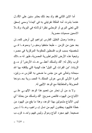 ‫ﺃﻤﺎ ﺍﻻﺒﻥ ﺍﻟﺜﺎﻨﻲ ﻓﻘﺩ ﻭﻟﺩ ﺒﻌﺩ ﺫﻟﻙ ﺒﻌﺸﺭ ﺴﻨﻴﻥ ﻋﻠﻰ ﺍﻷﻗـل‬
‫ﻋﻨﺩﻤﺎ ﺒﺸﺭﺕ ﺃﻤﻪ ﺍﻟﻤﻠﻜﺔ ﻨﻔﺭﺘﻴﺘﻲ ﺒﻪ ﻓﻲ "ﺘﻴﻤﺎﺀ" ﻭﺴﻤﻲ ﺇﺴﺤﻕ‬
‫ﺍﻟﺘﻲ ﺘﻌﻨﻲ ﺍﻟﺒﺭﻱ ﺃﻭ ﺍﻟﻭﺤﺸﻲ ﻨﻅ ‪‬ﺍ ﻟﻭﻻﺩﺘﻪ ﻓﻲ ﺍﻟﺒﺭﻴﺔ، ﻭﻜـﻼ‬
                        ‫ﺭ‬
                                  ‫ﺍﻻﺴﻤﻴﻥ ﻤﺴﻤﻴﺎﺕ ﻤﺼﺭﻴﺔ.‬
‫ﻭﻋﻨﺩﻤﺎ ﻭﺼل ﺍﻟﺨﻠﻴل ﺍﻟﻔﺎﺭﺱ ﺇﺒﺭﺍﻫﻴﻡ ﺇﻟﻰ ﺃﺭﺽ ﻜﻨﻌـﺎﻥ‬
‫ﺒﻌﺩ ﺤﻴﻥ ﻤﻥ ﺍﻟﺯﻤﻥ - ﻁﺒ ‪‬ﺎ ﻤﺘﺨﻔ ‪‬ﺎ ﻭﻤﻐﻴـ ‪‬ﺍ ﻭﻤﻤﻭ ‪‬ـﺎ ﻓـﻲ‬
      ‫ﻫ‬       ‫ﺭ‬        ‫ﻴ‬       ‫ﻌ‬
‫ﺸﺨﺼﻴﺘﻪ ﺒﺴﺒﺏ ﻗﺭﺏ ﻓﻠﺴﻁﻴﻥ ﻟﻠﺤﻜﻭﻤﺔ ﺍﻟﻤﺭﻜﺯﻴﺔ ﻓﻲ ﻤﺼﺭ،‬
‫ﻭﺘﺒﻌﻴﺔ ﻫﺫﻩ ﺍﻷﺭﺽ ﻟﻺﻤﺒﺭﺍﻁﻭﺭﻴﺔ ﺍﻟﻤﺼﺭﻴﺔ، ﻅﻬﺭ ﻟﻪ ﻤـﻼﻙ‬
‫ﺍﻟﺭﺏ ﻭﻗﺎل ﻟﻪ: "ﻟﻙ ﻭﻟﻨﺴﻠﻙ ﺃﻋﻁـﻲ ﻫـﺫﻩ ﺍﻷﺭﺽ" ﺃﻭ ﻤـﻊ‬
‫ﺍﻟﺯﻴﺎﺩﺓ: "ﻤﻥ ﺍﻟﻔﺭﺍﺕ ﺇﻟﻰ ﺍﻟﻨﻴل" ﻫﺫﻩ ﺍﻟﻬﺩﻴﺔ ﺍﻟﺘﻲ ﻴﻜﺎﻓﺌﻪ ﺒﻬﺎ ﺍﷲ‬
‫ﺴﺒﺤﺎﻨﻪ ﻭﺘﻌﺎﻟﻰ ﻫﻲ ﻤﻥ ﺠﻨﺱ ﻤﺎ ﻀﺤﻰ ﺒﻪ ﺍﻟﻔﺎﺭﺱ ﻤـﺭﺘﻴﻥ،‬
‫ﺍﻟﻤﺭﺓ ﺍﻷﻭﻟﻰ ﻜﺭﺴﻲ ﻋﺭﺵ ﺍﻟﻤﻤﻠﻜـﺔ ﺍﻟﻤﺼـﺭﻴﺔ ﺒﺤـﺩﻭﺩﻫﺎ‬
                   ‫ﺍﻟﻤﻌﺭﻭﻓﺔ ﻭﺍﻟﻤﺘﻁﺎﺒﻘﺔ ﻤﻊ ﺍﻟﻭﻋﺩ ﺍﻹﻟﻬﻲ ﻟﻪ.‬
‫ﻭﻻ ﺒﺩ ﻤﻥ ﺃﻥ ﻨﺤﺫﺭ ﻤﻥ ﺘﻌﻤﻴﻡ ﻫﺫﺍ ﺍﻟﻭﻋﺩ ﺍﻹﻟﻬـﻲ ﻋﻠـﻰ‬
‫ﺍﻷﺘﺒﺎﻉ ﻤﻥ ﺍﻟﻴﻬﻭﺩ، ﻓﺎﻟﻨﺹ ﺼﺭﻴﺢ: "ﻟﻙ ﻭﻟﻨﺴﻠﻙ ﻤﻥ ﺒﻌﺩﻙ" ﺃﻱ‬
‫ﻟﻴﺱ ﺍﻷﺘﺒﺎﻉ ﻤﺸﻤﻭﻟﻴﻥ ﺒﻬﺫﺍ ﺍﻟﻭﻋﺩ، ﻭﻫﺫﺍ ﻤﺎ ﻴﻘﻊ ﻤﻥ ﺍﻟﻴﻬﻭﺩ ﻤﻥ‬
‫ﺨﻁﺄ؛ ﻓﺎﻟﻴﻬﻭﺩ ﻴﻌﺘﻘﺩﻭﻥ ﺃﻨﻬﻡ ﻤﻥ ﻨﺴل ﺇﺒـﺭﺍﻫﻴﻡ، ﻭﻫـﺫﺍ ﻟـﻴﺱ‬
‫ﺼﺤﻴ ‪‬ﺎ. ﻓﻬﻡ ﻤﺠﺭﺩ ﺃﺘﺒﺎﻉ ﻭﻤﻭﺍل ﻭﻟﻴﺱ ﻓﻴﻬﻡ ﻭﺍﺤـﺩ ﻗﺭﻴـﺏ‬
                                             ‫ﺤ‬

‫- ٥٤١ -‬
 