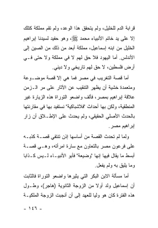 ‫ﻗﺭﺍﺒﺔ ﺍﻟﺩﻡ ﻟﻠﺨﻠﻴل، ﻭﻟﻡ ﻴﺘﺤﻘﻕ ﻫﺫﺍ ﺍﻟﻭﻋﺩ، ﻭﻟﻡ ﺘﻘﻡ ﻤﻤﻠﻜﺔ ﻜﺘﻠﻙ‬
‫ﺇﻻ ﻋﻠﻰ ﻴﺩ ﺨﺎﺘﻡ ﺍﻷﻨﺒﻴﺎﺀ ﻤﺤﻤﺩ ‪ ،‬ﻭﻫﻭ ﺤﻔﻴﺩ ﻟﺴﻴﺩﻨﺎ ﺇﺒﺭﺍﻫﻴﻡ‬
‫ﺍﻟﺨﻠﻴل ﻤﻥ ﺍﺒﻨﻪ ﺇﺴﻤﺎﻋﻴل، ﻤﻤﻠﻜﺔ ﺃﺒﻌﺩ ﻤﻥ ﺫﻟﻙ ﻤﻥ ﺍﻟﺼﻴﻥ ﺇﻟﻰ‬
‫ﺍﻷﻨﺩﻟﺱ. ﺃﻤﺎ ﺍﻟﻴﻬﻭﺩ ﻓﻼ ﺤﻕ ﻟﻬﻡ ﻻ ﻓﻲ ﻤﻤﻠﻜﺔ ﻭﻻ ﺤﺘﻰ ﻓـﻲ‬
              ‫ﺃﺭﺽ ﻓﻠﺴﻁﻴﻥ، ﻻ ﺤﻕ ﻟﻬﻡ ﺘﺎﺭﻴﺨﻲ ﻭﻻ ﺩﻴﻨﻲ.‬
‫ﺃﻤﺎ ﻗﺼﺔ ﺍﻟﺘﻐﺭﻴﺏ ﻓﻲ ﻤﺼﺭ ﻓﻤﺎ ﻫﻲ ﺇﻻ ﻗﺼﺔ ﻤﻭﻀـﻭﻋﺔ‬
‫ﻭﻤﺘﻌﻤﺩﺓ ﺨﺸﻴﺔ ﺃﻥ ﻴﻅﻬﺭ ﺍﻟﺘﻨﻘﻴﺏ ﻋﻥ ﺍﻵﺜﺎﺭ ﻋﻠﻰ ﻤﺭ ﺍﻟـﺯﻤﻥ‬
‫ﻋﻼﻗﺔ ﺇﺒﺭﺍﻫﻴﻡ ﺒﻤﺼﺭ، ﻓﺄﻟﻑ ﻭﺍﻀﻌﻭ ﺍﻟﺘﻭﺭﺍﺓ ﻫﺫﻩ ﺍﻟﺯﻴﺎﺭﺓ ﻏﻴﺭ‬
‫ﺍﻟﻤﻨﻁﻘﻴﺔ، ﻭﻟﻜﻥ ﺒﻬﺎ ﺃﺤﺩﺍﺙ "ﻓﻼﺸﺒﺎﻜﻴﺔ" ﻨﺴﺘﻔﻴﺩ ﺒﻬﺎ ﻓﻲ ﻤﻘﺎﺭﻨﺘﻬﺎ‬
‫ﺒﺎﻟﺤﺩﺙ ﺍﻷﺼﻠﻲ ﺍﻟﺤﻘﻴﻘﻲ، ﻭﻟﻡ ﻴﺤﺩﺙ ﻋﻠﻰ ﺍﻹﻁـﻼﻕ ﺃﻥ ﺯﺍﺭ‬
                                            ‫ﺇﺒﺭﺍﻫﻴﻡ ﻤﺼﺭ.‬
‫ﻭﻟﻤﺎ ﻟﻡ ﺘﺤﺩﺙ ﺍﻟﻘﺼﺔ ﻤﻥ ﺃﺴﺎﺴﻬﺎ ﺇﺫﻥ ﺘﻨﺘﻔﻲ ﻗﺼـﺔ ﻜﺫﺒـﻪ‬
‫ﻋﻠﻰ ﻓﺭﻋﻭﻥ ﻤﺼﺭ ﺒﺎﻟﺘﻌﺎﻭﻥ ﻤﻊ ﺴﺎﺭﺓ ﺍﻤﺭﺃﺘﻪ، ﻭﻫـﻲ ﻗﺼـﺔ‬
‫ﺃﺒﺴﻁ ﻤﺎ ﻴﻘﺎل ﻓﻴﻬﺎ ﺇﻨﻬﺎ "ﻭﻀﻴﻌﺔ" ﻓﺄﺒﻭ ﺍﻷﻨﺒﻴـﺎﺀ ﻟـﻴﺱ ﻜـﺫﺍ ‪‬ﺎ‬
 ‫ﺒ‬
                                     ‫ﻭﻤﺎ ﻴﻠﻴﻕ ﺒﻪ ﻭﻟﻡ ﻴﻔﻌل.‬
‫ﺃﻤﺎ ﻤﺴﺄﻟﺔ ﺍﻻﺒﻥ ﺍﻟﺒﻜﺭ ﺍﻟﺘﻲ ﻴﺜﻴﺭﻫﺎ ﻭﺍﻀﻌﻭ ﺍﻟﺘﻭﺭﺍﺓ ﻓﺎﻟﺜﺎﺒﺕ‬
‫ﺃﻥ ﺇﺴﻤﺎﻋﻴل ﻭﻟﺩ ﺃﻭﻻ ﻤﻥ ﺍﻟﺯﻭﺠﺔ ﺍﻟﺜﺎﻨﻭﻴﺔ )ﻫﺎﺠﺭ(، ﻭﻁـﻭل‬
                                 ‫ﹰ‬
‫ﻫﺫﻩ ﺍﻟﻔﺘﺭﺓ ﻜﺎﻥ ﻫﻭ ﻭﻟﻴﺎ ﻟﻠﻌﻬﺩ ﺇﻟﻰ ﺃﻥ ﺃﻨﺠﺒﺕ ﺍﻟﺯﻭﺠﺔ ﺍﻟﻤﻠﻜﻴـﺔ‬

‫- ٦٤١ -‬
 