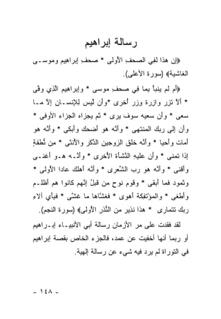 ‫ﺭﺴﺎﻟﺔ ﺇﺒﺭﺍﻫﻴﻡ‬
‫‪‬ﺇﻥ ﻫ ﹶﺍ ﻟ ِﻲ ﺍﻟﺼﺤﻑ ﺍ ُﻭ ﹶﻰ * ﺼﺤﻑ ﺇﺒ ‪‬ﺍ ِﻴﻡ ﻭ ‪‬ﻭ ‪‬ـﻰ‬
  ‫‪  ِ ِ  ‬ﺭ ﻫ ‪ ‬ﻤ ﺴ‬    ‫‪ ِ ‬ﻷ ﻟ‬      ‫ِ ‪ ‬ﺫ ﹶﻔ‬
                                  ‫ﺍﻟﻐﺎﺸﻴﺔ‪) ‬ﺴﻭﺭﺓ ﺍﻷﻋﻠﻰ(.‬
‫‪‬ﺃﻡ ﻟﻡ ﻴﻨﺒﺄ ﺒ ‪‬ﺎ ِﻲ ﺼﺤﻑ ‪‬ﻭ ‪‬ﻰ * ﻭﺇﺒ ‪‬ﺍ ِﻴﻡ ﺍﻟ ِﻱ ﻭ ﱠﻰ‬
 ‫‪ ِ‬ﺭ ﻫ ‪ ‬ﱠﺫ ‪‬ﻓ‬         ‫‪ِ ‬ﻤ ﺴ‬   ‫َ ‪ ‬ﹶ ‪  ‬ﹶ ‪ِ ْ ‬ﻤ ﻓ‬
‫* ﺃﻻ ﺘﺯﺭ ‪‬ﺍﺯﺭﺓ ﻭﺯﺭ ﺃﺨ ‪‬ﻯ *ﻭَﻥ ﻟﻴﺱ ﻟﻺﻨ ‪‬ـﺎﻥ ﺇﻻ ‪‬ـﺎ‬
  ‫‪‬ﺃ ﱠ ‪ ِ ِ  ‬ﹾﺴ ِ ِ ﱠ ﻤ‬ ‫َ ﱠ ﹶ ِ ‪ ‬ﻭ ِ ‪ ‬ﹲ ِ ‪ ُ  ‬ﹾﺭ‬
‫ﺴ ‪‬ﻰ * ﻭﺃﻥ ﺴﻌﻴﻪ ‪‬ﻭﻑ ﻴ ‪‬ﻯ * ﺜ ‪ ‬ﻴﺠ ‪‬ﺍﻩ ﺍﻟﺠ ‪‬ﺍﺀ ﺍﻷﻭ ﹶﻰ *‬
   ‫ﹸﻡ ‪ ‬ﺯ ‪ ‬ﹾ ‪‬ﺯ ‪ ‬ﻓ‬         ‫‪      َ ‬ﺴ ‪ ‬ﹶ ‪‬ﺭ‬ ‫‪‬ﻌ‬
‫ﻭﺃﻥ ﺇ ﹶﻰ ﺭﺒﻙ ﺍﻟ ‪‬ﻨﺘ ‪‬ﻰ * ﻭﺃ ﱠﻪ ﻫﻭ ﺃﻀ ‪  ‬ﻭﺃﺒ ﹶﻰ * ﻭﺃ ﱠﻪ ﻫﻭ‬
‫‪َ‬ﻨ ‪  ‬‬   ‫‪َ‬ﻨ ‪ َ   ‬ﺤﻙ ‪ َ‬ﻜ‬    ‫‪ِ  َ‬ﻟ ‪   ‬ﹾﻤ ﹶﻬ‬
‫ﺃ ‪‬ﺎﺕ ﻭﺃﺤ ‪‬ﺎ * ﻭﺃ ﱠﻪ ﺨﻠﻕ ﺍﻟﺯﻭﺠﻴﻥ ﺍﻟﺫﻜ ‪ ‬ﺍﻷﻨ ﹶﻰ * ِﻥ ﻨﻁﻔ ٍ‬
‫ﻤ ﱡ ﹾ ﹶﺔ‬    ‫‪َ‬ﻨ ‪ ‬ﹶ ﹶ ﹶ ‪ ِ    ‬ﱠ ﹶﺭ ﻭ ُ ﹾﺜ‬  ‫َ ﻤ ﹶ ‪ َ ‬ﻴ‬
‫ﺇ ﹶﺍ ﺘﻤ ﹶﻰ * ﻭﺃﻥ ‪‬ﻠﻴ ِ ﺍﻟﻨﺸﺄﺓ ﺍﻷﺨ ‪‬ﻯ * ﻭﺃ ﱠـﻪ ‪‬ـﻭ ﺃﻏ ﹶـﻰ‬
  ‫‪َ‬ﻨ ‪ ‬ﻫ ‪ َ ‬ﹾﻨ‬     ‫‪  َ‬ﻋ ﹶ ‪‬ﻪ ﱠ ﹾ َ ﹶ ُ ﹾﺭ‬  ‫ِﺫ ﹸ ‪‬ﻨ‬
‫ﻭﺃﻗ ﹶﻰ * ﻭﺃ ﱠﻪ ﻫﻭ ﺭﺏ ﺍﻟﺸﻌ ‪‬ﻯ * ﻭﺃ ﱠﻪ ﺃﻫﻠ ‪ ‬ﺎ ‪‬ﺍ ﺍ ُﻭ ﹶﻰ *‬
   ‫‪َ‬ﻨ ‪  َ ‬ﹶﻙ ﻋ ﺩ ﻷ ﻟ‬        ‫‪َ‬ﻨ ‪     ‬ﱢ ‪‬ﺭ‬    ‫‪ َ ‬ﹾﻨ‬
‫ﻭﺜ ‪‬ﻭﺩ ﻓ ‪‬ﺎ ﺃﺒ ﹶﻰ * ‪‬ﻗﻭ ‪ ‬ﹸﻭﺡ ‪‬ﻥ ﻗﺒل ﺇﻨﻬﻡ ﹶﺎ ﹸﻭﺍ ﻫﻡ ﺃﻅ ﹶـﻡ‬
‫ﻭ ﹶ ‪‬ﻡ ﻨ ٍ ﻤ ﹶ ‪ ِ ُ ‬ﱠ ‪  ‬ﻜ ﻨ ‪ َ  ‬ﹾ ﻠ ‪‬‬ ‫‪ ‬ﹶ ﻤ ‪ ‬ﹶ ﻤ َ ‪‬ﻘ‬
‫ﻭﺃﻁ ﹶﻰ * ‪‬ﺍﻟﻤﺅﺘ ِﻜﺔ ﺃﻫ ‪‬ﻯ * ﻓﻐ ﱠﺎ ‪‬ﺎ ‪‬ﺎ ﻏ ﱠﻰ * ﻓ ِﺄﻱ ﺁﻻﺀ‬
‫ﹶﺒ َ ‪ِ ‬‬     ‫ﹶ ﹶ ﺸ ﻫ ﻤ ﹶﺸ‬       ‫ﻭ ﹾ ‪ ْ ‬ﹶﻔ ﹶ ﹶ َ ‪‬ﻭ‬ ‫‪ َ ‬ﹾﻐ‬
  ‫ﺭﺒﻙ ﺘﺘ ‪‬ﺎ ‪‬ﻯ * ﻫ ﹶﺍ ﻨ ِﻴﺭ ﻤﻥ ﺍﻟﻨﺫﺭ ﺍ ُﻭ ﹶﻰ‪) ‬ﺴﻭﺭﺓ ﺍﻟﻨﺠﻡ(.‬
                  ‫‪ ‬ﺫ ﹶﺫ ‪   ‬ﱡ ﹸ ِ ﻷ ﻟ‬        ‫‪   ‬ﹶ ﹶﻤ ﺭ‬
‫ﻟﻘﺩ ﻓﻘﺩﺕ ﻋﻠﻰ ﻤﺭ ﺍﻷﺯﻤﺎﻥ ﺭﺴﺎﻟﺔ ﺃﺒﻲ ﺍﻷﻨﺒﻴـﺎﺀ ﺇﺒـﺭﺍﻫﻴﻡ‬
‫ﺃﻭ ﺭﺒﻤﺎ ﺃﻨﻬﺎ ﺃﺨﻔﻴﺕ ﻋﻥ ﻋﻤﺩ، ﻓﺎﻟﺠﺯﺀ ﺍﻟﺨﺎﺹ ﺒﻘﺼﺔ ﺇﺒﺭﺍﻫﻴﻡ‬
               ‫ﻓﻲ ﺍﻟﺘﻭﺭﺍﺓ ﻟﻡ ﻴﺭﺩ ﻓﻴﻪ ﺸﻲﺀ ﻋﻥ ﺭﺴﺎﻟﺔ ﺇﻟﻬﻴﺔ.‬



‫- ٨٤١ -‬
 