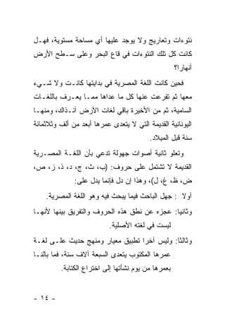 ‫ﻨﺘﻭﺀﺍﺕ ﻭﺘﻌﺎﺭﻴﺞ ﻭﻻ ﻴﻭﺠﺩ ﻋﻠﻴﻬﺎ ﺃﻱ ﻤﺴﺎﺤﺔ ﻤﺴﺘﻭﻴﺔ، ﻓﻬـل‬
‫ﻜﺎﻨﺕ ﻜل ﺘﻠﻙ ﺍﻟﻨﺘﻭﺀﺍﺕ ﻓﻲ ﻗﺎﻉ ﺍﻟﺒﺤﺭ ﻭﻋﻠﻰ ﺴـﻁﺢ ﺍﻷﺭﺽ‬
                                                    ‫ﺃﻨﻬﺎ ‪‬ﺍ؟‬
                                                      ‫ﺭ‬
‫ﻓﺤﻴﻥ ﻜﺎﻨﺕ ﺍﻟﻠﻐﺔ ﺍﻟﻤﺼﺭﻴﺔ ﻓﻲ ﺒﺩﺍﻴﺘﻬﺎ ﻜﺎﻨـﺕ ﻭﻻ ﺸـﻲﺀ‬
‫ﻤﻌﻬﺎ ﺜﻡ ﺘﻔﺭﻋﺕ ﻋﻨﻬﺎ ﻜل ﻤﺎ ﻋﺩﺍﻫﺎ ﻤﻤـﺎ ﻴﻌـﺭﻑ ﺒﺎﻟﻠﻐـﺎﺕ‬
‫ﺍﻟﺴﺎﻤﻴﺔ، ﺜﻡ ﻤﻥ ﺍﻷﺨﻴﺭﺓ ﺒﺎﻗﻲ ﻟﻐﺎﺕ ﺍﻷﺭﺽ ﺁﻨـﺫﺍﻙ، ﻭﻤﻨﻬـﺎ‬
‫ﺍﻟﻴﻭﻨﺎﻨﻴﺔ ﺍﻟﻘﺩﻴﻤﺔ ﺍﻟﺘﻲ ﻻ ﻴﺘﻌﺩﻯ ﻋﻤﺭﻫﺎ ﺃﺒﻌﺩ ﻤﻥ ﺃﻟﻑ ﻭﺜﻼﺜﻤﺎﺌﺔ‬
                                         ‫ﺴﻨﺔ ﻗﺒل ﺍﻟﻤﻴﻼﺩ.‬
‫ﻭﺘﻌﻠﻭ ﺜﺎﻨﻴﺔ ﺃﺼﻭﺍﺕ ﺠﻬﻭﻟﺔ ﺘﺩﻋﻲ ﺒﺄﻥ ﺍﻟﻠﻐـﺔ ﺍﻟﻤﺼـﺭﻴﺔ‬
‫ﺍﻟﻘﺩﻴﻤﺔ ﻻ ﺘﺸﺘﻤل ﻋﻠﻰ ﺤﺭﻭﻑ: )ﺏ، ﺙ، ﺝ، ﺩ، ﺫ، ﺯ، ﺹ،‬
              ‫ﺽ، ﻅ، ﻍ، ل(، ﻭﻫﺫﺍ ﺇﻥ ﺩل ﻓﺈﻨﻤﺎ ﻴﺩل ﻋﻠﻰ:‬
    ‫ﺃﻭﻻ : ﺠﻬل ﺍﻟﺒﺎﺤﺙ ﻓﻴﻤﺎ ﻴﺒﺤﺙ ﻓﻴﻪ ﻭﻫﻭ ﺍﻟﻠﻐﺔ ﺍﻟﻤﺼﺭﻴﺔ.‬
                                                  ‫ﹰ‬
‫ﻭﺜﺎﻨ ‪‬ﺎ: ﻋﺠﺯﻩ ﻋﻥ ﻨﻁﻕ ﻫﺫﻩ ﺍﻟﺤﺭﻭﻑ ﻭﺍﻟﺘﻔﺭﻴﻕ ﺒﻴﻨﻬﺎ ﻷﻨﻬـﺎ‬
                                              ‫ﻴ‬
                           ‫ﻟﻴﺴﺕ ﻓﻲ ﻟﻐﺘﻪ ﺍﻷﺼﻠﻴﺔ.‬
‫ﻭﺜﺎﻟ ﹰﺎ: ﻭﻟﻴﺱ ﺁﺨ ‪‬ﺍ ﺘﻁﺒﻴﻕ ﻤﻌﻴﺎﺭ ﻭﻤﻨﻬﺞ ﺤﺩﻴﺙ ﻋﻠـﻰ ﻟﻐـﺔ‬
                                  ‫ﺭ‬           ‫ﺜ‬
‫ﻋﻤﺭﻫﺎ ﺍﻟﻤﻜﺘﻭﺏ ﻴﺘﻌﺩﻯ ﺍﻟﺴﺒﻌﺔ ﺁﻻﻑ ﺴﻨﺔ، ﻓﻤﺎ ﺒﺎﻟﻨـﺎ‬
         ‫ﺒﻌﻤﺭﻫﺎ ﻤﻥ ﻴﻭﻡ ﻨﺸﺄﺘﻬﺎ ﺇﻟﻰ ﺍﺨﺘﺭﺍﻉ ﺍﻟﻜﺘﺎﺒﺔ.‬


‫- ٤١ -‬
 