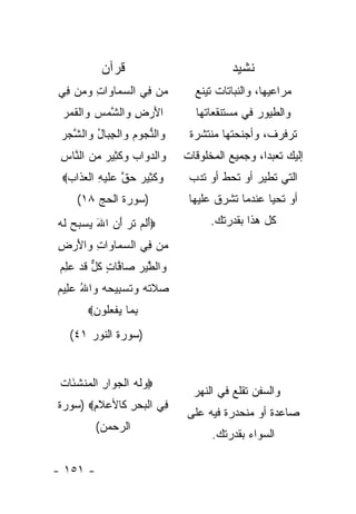 ‫ﻗﺭﺁﻥ‬                          ‫ﻨﺸﻴﺩ‬
‫‪‬ﻥ ِﻲ ﺍﻟﺴ ‪‬ﺎ ‪‬ﺍﺕ ﻭ ‪‬ﻥ ِﻲ‬
 ‫‪ ‬ﻤ ﻭ ِ ‪‬ﻤ ﻓ‬       ‫ﻤ ﻓ‬         ‫ﻤﺭﺍﻋﻴﻬﺎ، ﻭﺍﻟﻨﺒﺎﺘﺎﺕ ﺘﻴﻨﻊ‬
 ‫ﺍﻷﺭ ِ ‪‬ﺍﻟ ﱠﻤﺱ ‪‬ﺍﻟﻘﻤﺭ‬
 ‫َ ‪‬ﺽ ﻭ ﺸ ‪  ‬ﻭ ﹾ ﹶ ‪ ‬‬         ‫ﻭﺍﻟﻁﻴﻭﺭ ﻓﻲ ﻤﺴﺘﻨﻘﻌﺎﺘﻬﺎ‬
 ‫‪‬ﺍﻟﻨ ‪‬ﻭﻡ ‪‬ﺍﻟﺠ ‪‬ﺎل ‪‬ﺍﻟﺸﺠﺭ‬
 ‫ﻭ ﱡﺠ ‪ ‬ﻭ ﹾ ِ ﺒ ُ ﻭ ﱠ ‪ ‬‬      ‫ﺘﺭﻓﺭﻑ، ﻭﺃﺠﻨﺤﺘﻬﺎ ﻤﻨﺘﺸﺭﺓ‬
 ‫‪‬ﺍﻟﺩﻭﺍﺏ ﻭﻜ ِﻴﺭ ﻤﻥ ﺍﻟ ﱠﺎﺱ‬
 ‫ﻭ ‪    ‬ﹶﺜ ‪   ‬ﻨ ِ‬       ‫ﺇﻟﻴﻙ ﺘﻌﺒ ‪‬ﺍ، ﻭﺠﻤﻴﻊ ﺍﻟﻤﺨﻠﻭﻗﺎﺕ‬
                                                ‫ﺩ‬
 ‫ﻭﻜ ِﻴﺭ ﺤﻕ ‪‬ﻠﻴ ِ ﺍﻟﻌ ﹶﺍﺏ‪‬‬
  ‫‪ ‬ﹶﺜ ‪  ‬ﱠ ﻋ ﹶ ‪‬ﻪ ﹾ ‪‬ﺫ ‪‬‬     ‫ﺍﻟﺘﻲ ﺘﻁﻴﺭ ﺃﻭ ﺘﺤﻁ ﺃﻭ ﺘﺩﺏ‬
     ‫)ﺴﻭﺭﺓ ﺍﻟﺤﺞ ٨١(‬            ‫ﺃﻭ ﺘﺤﻴﺎ ﻋﻨﺩﻤﺎ ﺘﺸﺭﻕ ﻋﻠﻴﻬﺎ‬
‫‪‬ﺃﻟﻡ ﺘ ‪ ‬ﺃﻥ ﺍﷲ ﻴﺴ ‪‬ﺢ ﻟﻪ‬
‫َ ﹶ ‪ ‬ﹶﺭ َ ‪  َ ‬ﺒ ‪ ‬ﹶ ‪‬‬           ‫ﻜل ﻫﺫﺍ ﺒﻘﺩﺭﺘﻙ.‬
‫‪‬ﻥ ِﻲ ﺍﻟﺴ ‪‬ﺎ ‪‬ﺍﺕ ‪‬ﺍﻷﺭ ِ‬
‫‪‬ﻤ ﻭ ِ ﻭ َ ‪ ‬ﺽ‬     ‫ﻤ ﻓ‬
 ‫‪‬ﺍﻟ ﱠﻴﺭ ‪‬ﺎ ﱠﺎﺕ ﻜل ﻗﺩ ﻋﻠﻡ‬
 ‫ﻭ ﻁ ‪  ‬ﺼ ﻓ ٍ ﹸ ﱞ ﹶ ‪ ِ ‬‬
‫‪‬ﻼﺘﻪ ﻭﺘﺴ ِﻴﺤﻪ ﻭﺍﷲ ﻋ ِﻴﻡ‬
‫ﺼ ﹶ ﹶ ‪  ‬ﹶ ‪‬ﺒ ‪ ُ   ‬ﻠ ‪‬‬
        ‫ﺒ ‪‬ﺎ ﻴﻔﻌﹸﻭﻥ‪‬‬
           ‫ِﻤ ‪ ‬ﹾ ‪‬ﻠ‬
   ‫)ﺴﻭﺭﺓ ﺍﻟﻨﻭﺭ ١٤(‬


 ‫‪ ‬ﹶ ‪ ‬ﹾ ‪‬ﻭ ِ ﹾﻤ ﹶﺌ ﺕ‬
 ‫‪‬ﻭﻟﻪ ﺍﻟﺠ ‪‬ﺍﺭ ﺍﻟ ‪‬ﻨﺸ َﺎ ﹸ‬
                                ‫ﻭﺍﻟﺴﻔﻥ ﺘﻘﻠﻊ ﻓﻲ ﺍﻟﻨﻬﺭ‬
‫ِﻲ ﺍﻟﺒﺤﺭ ﹶﺎﻷﻋﻼ ِ‪) ‬ﺴﻭﺭﺓ‬
       ‫ﻓ ﹾ ‪ ِ  ‬ﻜ ‪ ‬ﹶﻡ‬
                              ‫ﺼﺎﻋﺩﺓ ﺃﻭ ﻤﻨﺤﺩﺭﺓ ﻓﻴﻪ ﻋﻠﻰ‬
          ‫ﺍﻟﺭﺤﻤﻥ(‬
                                    ‫ﺍﻟﺴﻭﺍﺀ ﺒﻘﺩﺭﺘﻙ.‬

‫- ١٥١ -‬
 