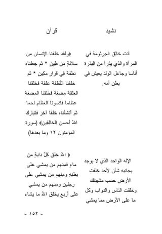 ‫ﻗﺭﺁﻥ‬                               ‫ﻨﺸﻴﺩ‬


‫‪ ‬ﻟﻘﺩ ﺨﻠﻘ ﹶﺎ ﺍﻹﻨ ‪‬ﺎﻥ ِﻥ‬
 ‫ﻭ ﹶ ﹶ ‪ ‬ﹶ ﹶ ﹾﻨ ِ ﹾﺴ ‪ ‬ﻤ‬               ‫ﺃﻨﺕ ﺨﺎﻟﻕ ﺍﻟﺠﺭﺜﻭﻤﺔ ﻓﻲ‬
‫ﺴﻼﻟ ٍ ‪‬ﻥ ِﻴﻥ * ﺜ ‪ ‬ﺠﻌﻠ ﹶﺎﻩ‬
‫‪ ‬ﹶ ﹶ ﺔ ﻤ ﻁ ٍ ﹸﻡ ‪  ‬ﹾ ﻨ ‪‬‬             ‫ﺍﻟﻤﺭﺃﺓ ﻭﺍﻟﺫﻱ ﻴﺫﺭﺃ ﻤﻥ ﺍﻟﺒﺫﺭﺓ‬
 ‫ﻨﻁﻔ ﹰ ِﻲ ﻗ ‪‬ﺍﺭ ﻤ ِﻴﻥ * ﺜ ‪‬‬
 ‫ﹸ ﹾ ﹶ ﺔ ﻓ ﹶ ﺭ ٍ ‪‬ﻜ ٍ ﹸ ﻡ‬              ‫ﺃﻨﺎ ‪‬ﺎ ﻭﺠﺎﻋل ﺍﻟﻭﻟﺩ ﻴﻌﻴﺵ ﻓﻲ‬
                                                            ‫ﺴ‬
  ‫ﺨﻠﻘ ﹶﺎ ﺍﻟﻨﻁﻔﺔ ‪‬ﻠﻘ ﹰ ﻓﺨﻠﻘ ﹶﺎ‬
   ‫ﹶ ﹶ ﹾﻨ ﱡ ﹾ ﹶ ﹶ ﻋ ﹶ ﹶ ﺔ ﹶ ﹶ ﹶ ﹾﻨ‬             ‫ﺒﻁﻥ ﺃﻤﻪ.‬
‫ﺍﻟ ‪‬ﻠﻘﺔ ﻤﻀﻐ ﹰ ﻓﺨﻠﻘ ﹶﺎ ﺍﻟﻤﻀﻐﺔ‬
‫ﹾﻌ ﹶ ﹶ ﹶ ‪  ‬ﹶ ﺔ ﹶ ﹶ ﹶ ﹾ ﻨ ﹾ ‪  ‬ﹶ ﹶ‬
 ‫ﻋ ﹶﺎ ‪‬ﺎ ﻓﻜﺴﻭ ﹶﺎ ﺍﻟﻌ ﹶﺎﻡ ﻟﺤ ‪‬ﺎ‬
  ‫ِﻅ ﻤ ﹶ ﹶ ‪ ‬ﻨ ﹾ ِﻅ ‪ ‬ﹶ ‪‬ﻤ‬
‫ﺜ ‪َ ‬ﻨﺸﺄ ﹶﺎﻩ ﺨﻠ ﹰﺎ ﺁﺨ ‪ ‬ﻓﺘ ‪‬ﺎﺭﻙ‬
‫ﹸﻡ ﺃ ﹶ ْﻨ ‪ ‬ﹶ ﹾﻘ ﹶﺭ ﹶ ﹶﺒ ‪ ‬‬
‫ﺍﷲ ﺃﺤﺴﻥ ﺍﻟ ﹶﺎﻟ ِﻴﻥ‪) ‬ﺴﻭﺭﺓ‬
       ‫ُ َ ‪   ‬ﹾﺨ ِﻘ ‪‬‬
  ‫ﺍﻟﻤﺅﻤﻨﻭﻥ ٢١ ﻭﻤﺎ ﺒﻌﺩﻫﺎ(‬


 ‫‪ ‬ﺍﷲ ﺨﻠﻕ ﻜ ﱠ ‪‬ﺍﺒﺔ ‪‬ﻥ‬
  ‫ُ ﹶ ﹶ ﹶ ﹸل ﺩ ‪ ٍ ‬ﻤ‬
                                       ‫ﺍﻹﻟﻪ ﺍﻟﻭﺍﺤﺩ ﺍﻟﺫﻱ ﻻ ﻴﻭﺠﺩ‬
 ‫‪‬ﺎﺀ ﻓﻤﻨ ‪‬ﻡ ‪‬ﻥ ﻴﻤ ِﻲ ﻋ ﹶﻰ‬
  ‫ﻤ ٍ ﹶ ِ ﹾﻬ ﻤ ‪ ‬ﺸ ‪‬ﻠ‬
                                         ‫ﺒﺠﺎﻨﺒﻪ ﺸﺄﻥ ﻷﺤﺩ ﺨﻠﻘﺕ‬
‫ﺒﻁﻨﻪ ﻭﻤﻨ ‪‬ﻡ ‪‬ﻥ ﻴﻤ ِﻲ ﻋ ﹶﻰ‬
 ‫‪ ‬ﹾ ِ ِ ‪ ِ ‬ﹾ ﻬ ﻤ ‪ ‬ﺸ ‪ ‬ﻠ‬
                                         ‫ﺍﻷﺭﺽ ﺤﺴﺏ ﻤﺸﻴﺌﺘﻙ‬
  ‫ﺭﺠﻠﻴﻥ ﻭﻤﻨ ‪‬ﻡ ‪‬ﻥ ﻴﻤ ِﻲ‬
   ‫ِ ‪ ‬ﹶ ‪ ِ  ِ ‬ﹾ ﻬ ﻤ ‪ ‬ﺸ‬
                                       ‫ﻭﺨﻠﻘﺕ ﺍﻟﻨﺎﺱ ﻭﺍﻟﺩﻭﺍﺏ ﻭﻜل‬
‫ﻋ ﹶﻰ ﺃﺭ ‪ ٍ ‬ﻴﺨﻠﻕ ﺍﷲ ‪‬ﺎ ﻴ ﹶﺎﺀ‬
‫‪‬ﻠ َ ‪‬ﺒﻊ ‪ ‬ﹾﹸ ﹸ ُ ﻤ ‪‬ﺸ ‪‬‬
                                       ‫ﻤﺎ ﻋﻠﻰ ﺍﻷﺭﺽ ﻤﻤﺎ ﻴﻤﺸﻲ‬

‫- ٢٥١ -‬
 
