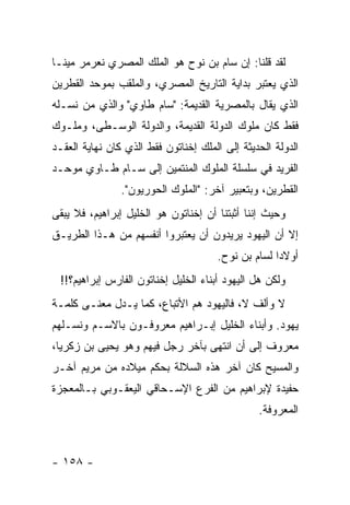 ‫ﻟﻘﺩ ﻗﻠﻨﺎ: ﺇﻥ ﺴﺎﻡ ﺒﻥ ﻨﻭﺡ ﻫﻭ ﺍﻟﻤﻠﻙ ﺍﻟﻤﺼﺭﻱ ﻨﻌﺭﻤﺭ ﻤﻴﻨـﺎ‬
‫ﺍﻟﺫﻱ ﻴﻌﺘﺒﺭ ﺒﺩﺍﻴﺔ ﺍﻟﺘﺎﺭﻴﺦ ﺍﻟﻤﺼﺭﻱ، ﻭﺍﻟﻤﻠﻘﺏ ﺒﻤﻭﺤﺩ ﺍﻟﻘﻁﺭﻴﻥ‬
‫ﺍﻟﺫﻱ ﻴﻘﺎل ﺒﺎﻟﻤﺼﺭﻴﺔ ﺍﻟﻘﺩﻴﻤﺔ: "ﺴﺎﻡ ﻁﺎﻭﻱ" ﻭﺍﻟﺫﻱ ﻤﻥ ﻨﺴـﻠﻪ‬
‫ﻓﻘﻁ ﻜﺎﻥ ﻤﻠﻭﻙ ﺍﻟﺩﻭﻟﺔ ﺍﻟﻘﺩﻴﻤﺔ، ﻭﺍﻟﺩﻭﻟﺔ ﺍﻟﻭﺴـﻁﻰ، ﻭﻤﻠـﻭﻙ‬
‫ﺍﻟﺩﻭﻟﺔ ﺍﻟﺤﺩﻴﺜﺔ ﺇﻟﻰ ﺍﻟﻤﻠﻙ ﺇﺨﻨﺎﺘﻭﻥ ﻓﻘﻁ ﺍﻟﺫﻱ ﻜﺎﻥ ﻨﻬﺎﻴﺔ ﺍﻟﻌﻘـﺩ‬
‫ﺍﻟﻔﺭﻴﺩ ﻓﻲ ﺴﻠﺴﻠﺔ ﺍﻟﻤﻠﻭﻙ ﺍﻟﻤﻨﺘﻤﻴﻥ ﺇﻟﻰ ﺴـﺎﻡ ﻁـﺎﻭﻱ ﻤﻭﺤـﺩ‬
                ‫ﺍﻟﻘﻁﺭﻴﻥ، ﻭﺒﺘﻌﺒﻴﺭ ﺁﺨﺭ: "ﺍﻟﻤﻠﻭﻙ ﺍﻟﺤﻭﺭﻴﻭﻥ".‬
‫ﻭﺤﻴﺙ ﺇﻨﻨﺎ ﺃﺜﺒﺘﻨﺎ ﺃﻥ ﺇﺨﻨﺎﺘﻭﻥ ﻫﻭ ﺍﻟﺨﻠﻴل ﺇﺒﺭﺍﻫﻴﻡ، ﻓﻼ ﻴﺒﻘﻰ‬
‫ﺇﻻ ﺃﻥ ﺍﻟﻴﻬﻭﺩ ﻴﺭﻴﺩﻭﻥ ﺃﻥ ﻴﻌﺘﺒﺭﻭﺍ ﺃﻨﻔﺴﻬﻡ ﻤﻥ ﻫـﺫﺍ ﺍﻟﻁﺭﻴـﻕ‬
                                      ‫ﺃﻭﻻ ‪‬ﺍ ﻟﺴﺎﻡ ﺒﻥ ﻨﻭﺡ.‬
                                                    ‫ﺩ‬
 ‫ﻭﻟﻜﻥ ﻫل ﺍﻟﻴﻬﻭﺩ ﺃﺒﻨﺎﺀ ﺍﻟﺨﻠﻴل ﺇﺨﻨﺎﺘﻭﻥ ﺍﻟﻔﺎﺭﺱ ﺇﺒﺭﺍﻫﻴﻡ؟!!‬
‫ﻻ ﻭﺃﻟﻑ ﻻ، ﻓﺎﻟﻴﻬﻭﺩ ﻫﻡ ﺍﻷﺘﺒﺎﻉ، ﻜﻤﺎ ﻴـﺩل ﻤﻌﻨـﻰ ﻜﻠﻤـﺔ‬
‫ﻴﻬﻭﺩ. ﻭﺃﺒﻨﺎﺀ ﺍﻟﺨﻠﻴل ﺇﺒـﺭﺍﻫﻴﻡ ﻤﻌﺭﻭﻓـﻭﻥ ﺒﺎﻻﺴـﻡ ﻭﻨﺴـﻠﻬﻡ‬
‫ﻤﻌﺭﻭﻑ ﺇﻟﻰ ﺃﻥ ﺍﻨﺘﻬﻰ ﺒﺂﺨﺭ ﺭﺠل ﻓﻴﻬﻡ ﻭﻫﻭ ﻴﺤﻴﻰ ﺒﻥ ﺯﻜﺭﻴﺎ،‬
‫ﻭﺍﻟﻤﺴﻴﺢ ﻜﺎﻥ ﺁﺨﺭ ﻫﺫﻩ ﺍﻟﺴﻼﻟﺔ ﺒﺤﻜﻡ ﻤﻴﻼﺩﻩ ﻤﻥ ﻤﺭﻴﻡ ﺁﺨـﺭ‬
‫ﺤﻔﻴﺩﺓ ﻹﺒﺭﺍﻫﻴﻡ ﻤﻥ ﺍﻟﻔﺭﻉ ﺍﻹﺴـﺤﺎﻗﻲ ﺍﻟﻴﻌﻘـﻭﺒﻲ ﺒـﺎﻟﻤﻌﺠﺯﺓ‬
                                                ‫ﺍﻟﻤﻌﺭﻭﻓﺔ.‬



‫- ٨٥١ -‬
 