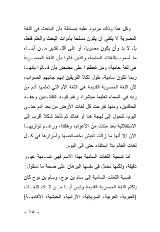 ‫ﻭﻜل ﻫﺫﺍ ﻭﺫﺍﻙ ﻤﺭﺩﻭﺩ ﻋﻠﻴﻪ ﺒﺒﺴﺎﻁﺔ ﺒﺄﻥ ﺍﻟﺒﺎﺤﺙ ﻓﻲ ﺍﻟﻠﻐﺔ‬
‫ﺍﻟﻤﺼﺭﻴﺔ ﻻ ﻴﻜﻔﻲ ﺃﻥ ﻴﻜﻭﻥ ﻤﺴﻠ ‪‬ﺎ ﺒﺄﺩﻭﺍﺕ ﺍﻟﺒﺤﺙ ﻭﺍﻟﻌﻠﻡ ﻓﻘﻁ،‬
                          ‫ﺤ‬
‫ﺒل ﻻ ﺒﺩ ﻭﺃﻥ ﻴﻜﻭﻥ ﻤﺼﺭﻴﺎ، ﺃﻭ ﻋﻠﻰ ﺃﻗل ﺘﻘﺩﻴﺭ ﻤـﻥ ﺃﺒﻨـﺎﺀ‬
                              ‫‪‬‬
‫ﻤﺎ ﺃﺴﻤﻭﻩ ﺒﺎﻟﻠﻐﺎﺕ ﺍﻟﺴﺎﻤﻴﺔ، ﻭﺍﻟﺫﻴﻥ ﻗﺎﻟﻭﺍ ﺒﺄﻥ ﺍﻟﻠﻐﺔ ﺍﻟﻤﺼـﺭﻴﺔ‬
‫ﻫﻲ ﻟﻐﺔ ﺤﺎﻤﻴﺔ، ﻭﻤﻥ ﺘﻌﻁﻔﻭﺍ ﻋﻠﻰ ﻤﻀﺽ ﺒﺄﻥ ﻗـﺎﻟﻭﺍ ﺒﺄﻨﻬـﺎ‬
‫ﺭﺒﻤﺎ ﺘﻜﻭﻥ ﺴﺎﻤﻴﺔ، ﻨﻘﻭل ﻟﻜﻼ ﺍﻟﻔﺭﻴﻘﻴﻥ ﺇﻨﻬﻡ ﺠﺎﻨﺒﻬﻡ ﺍﻟﺼﻭﺍﺏ،‬
‫ﻷﻥ ﺍﻟﻠﻐﺔ ﺍﻟﻤﺼﺭﻴﺔ ﺍﻟﻘﺩﻴﻤﺔ ﻫﻲ ﺍﻟﻠﻐﺔ ﺍﻷﻡ ﺍﻟﺘﻲ ﺘﻌﻠﻤﻬﺎ ﺁﺩﻡ ﻤﻥ‬
‫ﺭﺒﻪ ﻓﻲ ﺍﻟﺴﻤﺎﺀ ﺘﻌﻠﻴ ‪‬ﺎ ﻤﺒﺎﺸ ‪‬ﺍ، ﺭﻏﻡ ﻜﻴـﺩ ﺍﻟﻜﺎﺌـﺩﻴﻥ ﻭﺤﻘـﺩ‬
                           ‫ﺭ‬       ‫ﻤ‬
‫ﺍﻟﺤﺎﻗﺩﻴﻥ، ﻭﻤﻨﻬﺎ ﺘﻔﺭﻋﺕ ﻜل ﻟﻐﺎﺕ ﺍﻷﺭﺽ ﻤﻥ ﺒﻌﺩ ﺁﺩﻡ ﺤﺘـﻰ‬
‫ﺍﻟﻴﻭﻡ، ﺘﺘﺤﻭل ﺇﻟﻰ ﻟﻬﺠﺔ ﻫﻨﺎ ﺃﻭ ﻫﻨﺎﻙ ﺜﻡ ﺘﺄﺨﺫ ﺸﻜﻼ ﺃﻗﺭﺏ ﺇﻟﻰ‬
         ‫ﹰ‬
‫ﺍﻻﺴﺘﻘﻼﻟﻴﺔ ﺒﻌﺩ ﻤﺌﺎﺕ ﻤﻥ ﺍﻷﻋﻭﺍﻡ، ﻭﻫﻜﺫﺍ، ﻭﺭﻏـﻡ ﺘﻭﺍﺭﻴﻬـﺎ‬
‫ﺍﻵﻥ ﺇﻻ ﺃﻨﻬﺎ ﻤﺎ ﺯﺍﻟﺕ ﺘﻌﻴﺵ ﺒﺨﺼﺎﺌﺼﻬﺎ ﻭﺃﺴﺭﺍﺭﻫﺎ ﻓﻲ ﻜـل‬
                     ‫ﻟﻐﺎﺕ ﺍﻟﻌﺎﻟﻡ ﺒﻼ ﺍﺴﺘﺜﻨﺎﺀ ﺤﺘﻰ ﺇﻟﻰ ﺍﻟﻴﻭﻡ.‬
‫ﺃﻤﺎ ﺘﺴﻤﻴﺔ ﺍﻟﻠﻐﺎﺕ ﺍﻟﺴﺎﻤﻴﺔ ﺒﻬﺫﺍ ﺍﻻﺴﻡ ﻓﻬﻲ ﺘﺴـﻤﻴﺔ ﻏﻴـﺭ‬
‫ﺩﻗﻴﻘﺔ، ﻭﻟﻜﻨﻬﺎ ﺘﺤﻤل ﻓﻲ ﻨﻔﺴﻬﺎ ﺍﻟﺒﺭﻫﺎﻥ ﻋﻠﻰ ﺼﺤﺔ ﻤﺎ ﺴﻨﻘﻭل:‬
‫ﻓﻨﺴﺒﺔ ﺍﻟﻠﻐﺎﺕ ﺍﻟﺴﺎﻤﻴﺔ ﺇﻟﻰ ﺴﺎﻡ ﺒﻥ ﻨﻭﺡ، ﻭﺴﺎﻡ ﺒﻥ ﻨﻭﺡ ﻜﺎﻥ‬
‫ﻴﺘﻜﻠﻡ ﺍﻟﻠﻐﺔ ﺍﻟﻤﺼﺭﻴﺔ ﺍﻟﻘﺩﻴﻤﺔ ﻭﻟﻴﺱ ﺃ ‪‬ـﺎ ﻤـﻥ ﺘﻠـﻙ ﺍﻟﻠﻐـﺎﺕ‬
                   ‫ﻴ‬
‫}ﺍﻟﻌﺒﺭﻴﺔ، ﺍﻟﻌﺭﺒﻴﺔ، ﺍﻟﺴﺭﻴﺎﻨﻴﺔ، ﺍﻵﺭﺍﻤﻴﺔ، ﺍﻟﺤﺒﺸﻴﺔ، ﺍﻷﻜﺎﺩﻴـﺔ{‬

‫- ٥١ -‬
 