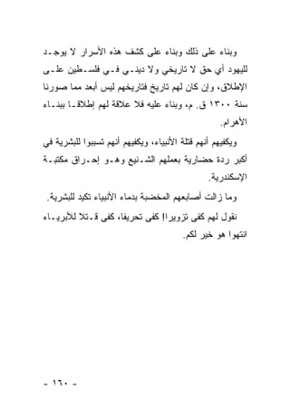 ‫ﻭﺒﻨﺎﺀ ﻋﻠﻰ ﺫﻟﻙ ﻭﺒﻨﺎﺀ ﻋﻠﻰ ﻜﺸﻑ ﻫﺫﻩ ﺍﻷﺴﺭﺍﺭ ﻻ ﻴﻭﺠـﺩ‬
‫ﻟﻠﻴﻬﻭﺩ ﺃﻱ ﺤﻕ ﻻ ﺘﺎﺭﻴﺨﻲ ﻭﻻ ﺩﻴﻨـﻲ ﻓـﻲ ﻓﻠﺴـﻁﻴﻥ ﻋﻠـﻰ‬
‫ﺍﻹﻁﻼﻕ، ﻭﺇﻥ ﻜﺎﻥ ﻟﻬﻡ ﺘﺎﺭﻴﺦ ﻓﺘﺎﺭﻴﺨﻬﻡ ﻟﻴﺱ ﺃﺒﻌﺩ ﻤﻤﺎ ﺼﻭﺭﻨﺎ‬
‫ﺴﻨﺔ ٠٠٣١ ﻕ. ﻡ، ﻭﺒﻨﺎﺀ ﻋﻠﻴﻪ ﻓﻼ ﻋﻼﻗﺔ ﻟﻬﻡ ﺇﻁﻼ ﹰـﺎ ﺒﺒﻨـﺎﺀ‬
         ‫ﻗ‬
                                                    ‫ﺍﻷﻫﺭﺍﻡ.‬
‫ﻭﻴﻜﻔﻴﻬﻡ ﺃﻨﻬﻡ ﻗﺘﻠﺔ ﺍﻷﻨﺒﻴﺎﺀ، ﻭﻴﻜﻔﻴﻬﻡ ﺃﻨﻬﻡ ﺘﺴﺒﺒﻭﺍ ﻟﻠﺒﺸﺭﻴﺔ ﻓﻲ‬
‫ﺃﻜﺒﺭ ﺭﺩﺓ ﺤﻀﺎﺭﻴﺔ ﺒﻌﻤﻠﻬﻡ ﺍﻟﺸـﻨﻴﻊ ﻭﻫـﻭ ﺇﺤـﺭﺍﻕ ﻤﻜﺘﺒـﺔ‬
                                                ‫ﺍﻹﺴﻜﻨﺩﺭﻴﺔ.‬
 ‫ﻭﻤﺎ ﺯﺍﻟﺕ ﺃﺼﺎﺒﻌﻬﻡ ﺍﻟﻤﺨﻀﺒﺔ ﺒﺩﻤﺎﺀ ﺍﻷﻨﺒﻴﺎﺀ ﺘﻜﻴﺩ ﻟﻠﺒﺸﺭﻴﺔ.‬
‫ﻨﻘﻭل ﻟﻬﻡ ﻜﻔﻰ ﺘﺯﻭﻴ ‪‬ﺍ! ﻜﻔﻰ ﺘﺤﺭﻴ ﹰﺎ، ﻜﻔﻰ ﻗـﺘﻼ ﻟﻸﺒﺭﻴـﺎﺀ‬
         ‫ﹰ‬          ‫ﻔ‬            ‫ﺭ‬
                                         ‫ﺍﻨﺘﻬﻭﺍ ﻫﻭ ﺨﻴﺭ ﻟﻜﻡ.‬




‫- ٠٦١ -‬
 