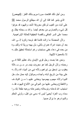 ‫ﻭﻤﻥ ﺃﺠل ﺫﻟﻙ ﺍﻓﺘﺘﺤﺕ ﺴﻭﺭﺓ ﻤﺭﻴﻡ ﺒﺫﻟﻙ ﺍﻟﻠﻐﺯ: )ﻜﻬﻴﻌﺹ(‬
‫ﺍﻟﺫﻱ ﻴﺸﻴﺭ ﻜﻤﺎ ﻗﻠﻨﺎ ﺇﻟﻰ ﺃﻥ ﺍﷲ ﺴﻴﻁﻠﻊ ﺍﻟﺭﺴﻭل ﻤﺤﻤﺩ ‪‬‬
‫ﻋﻠﻰ ﺃﻨﺒﺎﺀ ﻤﻥ ﺍﻟﻐﻴﺏ ﻟﻡ ﺘﻜﻥ ﻤﻌﺭﻭﻓﺔ ﻷﺤﺩ، ﻭﺍﻟﻴﻬﻭﺩ ﻗﺩ ﺤﺭﻓﻭﺍ‬
‫ﻜل ﺸﻲﺀ ﻭﺍﻟﻨﺼﺎﺭﻯ ﻤﻥ ﺒﻌﺩﻫﻡ ﺃﻴ ‪‬ﺎ. ﻭﺍﷲ ﺴـﺒﺤﺎﻨﻪ ﻴﻁﻠـﻊ‬
                    ‫ﻀ‬
‫ﻤﺤﻤ ‪‬ﺍ ﻋﻠﻰ ﺍﻟﺴﺭ ﺍﻟﺨﺎﻓﻲ ﻭﺍﻟﻘﺼﺔ ﺍﻟﺤﻘﻴﻘﻴﺔ ﻟﻠﻌﺎﺌﻠﺔ ﺍﻹﺒﺭﺍﻫﻴﻤﻴﺔ.‬
                                                     ‫ﺩ‬
‫ﻭﻷﻥ ﺍﻟﻤﻌﻀﻠﺔ ﻤﺎ ﺯﺍﻟﺕ ﻗﺎﺌﻤﺔ ﻓﻘﺩ ﺘﻭﺠﻪ ﺯﻜﺭﻴﺎ ﺇﻟـﻰ ﺍﷲ،‬
‫ﺒﻌﺩ ﺃﻥ ﻤﻨﻴﺕ ﺍﻤﺭﺃﺓ ﻋﻤﺭﺍﻥ ﺒﺄﻨﺜﻰ، ﺒﺄﻥ ﻴﻬﺒﻪ ﻭﺭﻴ ﹰﺎ ﻟﻪ ﻭﻟﻠﻨﺒـﻭﺓ‬
             ‫ﺜ‬
‫ﻤﻥ ﺒﻌﺩﻩ ﻓﻲ ﺩﻋﺎﺀ ﺨﻔﻲ ﻤﺴﺘﺠﺎﺏ ﺭﻏﻡ ﺍﺴﺘﺤﺎﻟﺔ ﺘﺤﻘﻴﻕ ﻁﻠﺒـﻪ‬
                                      ‫ﺇﻻ ﺒﺎﻟﻤﻌﺠﺯﺓ ﺍﻹﻟﻬﻴﺔ.‬
‫ﻭﻨﺤﻥ ﻫﻨﺎ ﺒﺼﺩﺩ ﺭﺠل ﻗﻭﻱ ﺍﻹﻴﻤﺎﻥ ﺒﺎﷲ ﻋﻅﻴﻡ ﺍﻟﺜﻘﺔ ﻓـﻲ‬
‫ﺭﺤﻤﺘﻪ، ﻭﻷﻥ ﺍﻟﺭﺠل ﻜﻤﺎ ﻫﻭ ﻤﻌﺭﻭﻑ ﻴﻨﺤـﺩﺭ ﻤـﻥ ﺴـﻼﻟﺔ‬
‫ﻴﻌﻘﻭﺏ ﺒﻥ ﺇﺴﺤﻕ ﺒﻥ ﺇﺒﺭﺍﻫﻴﻡ ﻭﻷﻨﻪ ﻨﺒﻲ ﻤﻥ ﺃﻨﺒﻴﺎﺀ ﺍﷲ ﻭﻷﻨـﻪ‬
‫ﻋﻠﻰ ﺒﻴﻨﺔ ﻤﻥ ﺘﺎﺭﻴﺦ ﺁﺒﺎﺌﻪ ﻭﺃﺠﺩﺍﺩﻩ ﻭﻤﻭﻜﻭل ﺇﻟﻴﻪ ﺤﻤل ﻤﺸـﻌل‬
‫ﺍﻟﻨﺒﻭﺓ ﻭﻷﻨﻪ ﻤﻬﻤﻭﻡ ﺒﻬﻤﻭﻤﻬﺎ ﻭﻴﺨﺸﻰ ﻋﻠﻴﻬـﺎ ﻤـﻥ ﺍﻟﺘﻭﻗـﻑ‬
‫ﻭﺍﻻﻨﻘﻁﺎﻉ ﻭﻴﺨﺸﻰ ﻋﻠﻴﻬﺎ ﻤﻥ ﺍﻟﻤﻭﺍﻟﻲ ﻤﻥ ﺍﻷﺘﺒﺎﻉ ﺍﻟﻴﻬﻭﺩ، ﻓﻘـﺩ‬
‫ﺍﺴﺘﺠﺎﺏ ﺍﷲ ﻟﺩﻋﺎﺌﻪ ﻭﺘﻭﺴﻼﺘﻪ ﻭﺘﻀﺭﻋﺎﺘﻪ ﻭﻭﻫﺒﻪ ﻁﻔﻼ ﺫﻜـ ‪‬ﺍ‬
 ‫ﺭ‬     ‫ﹰ‬
‫ﺴﻤﺎﻩ ﺭﺏ ﺍﻟﻌﺯﺓ "ﻴﺤﻴﻰ" ﻟﻴﺱ ﻟﻪ ﺴﻤﻲ ﻤﻥ ﻗﺒل، ﻭﺃﻭﺘﻲ ﺍﻟﺤﻜﻡ‬
                                ‫ﻭﺍﻟﻨﺒﻭﺓ ﻭﻫﻭ ﻤﺎ ﻴﺯﺍل ﺼﺒﻴﺎ.‬

‫- ٥٦١ -‬
 