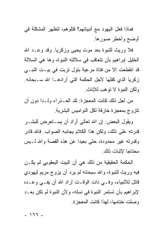 ‫ﻓﻤﺎﺫﺍ ﻓﻌل ﺍﻟﻴﻬﻭﺩ ﻤﻊ ﺃﻨﺒﻴﺎﺌﻬﻡ؟ ﻗﺘﻠﻭﻫﻡ، ﻟﺘﻅﻬﺭ ﺍﻟﻤﺸﻜﻠﺔ ﻓﻲ‬
                                  ‫ﺃﻭﻀﺢ ﻭﺃﺨﻁﺭ ﺼﻭﺭﻫﺎ.‬
‫ﻓﻼ ﻭﺭﻴﺙ ﻟﻠﻨﺒﻭﺓ ﺒﻌﺩ ﻤﻭﺕ ﻴﺤﻴﻰ ﻭﺯﻜﺭﻴﺎ. ﻭﻗﺩ ﻭﻋـﺩ ﺍﷲ‬
‫ﺍﻟﺨﻠﻴل ﺇﺒﺭﺍﻫﻴﻡ ﺒﺄﻥ ﺘﺘﻌﺎﻗﺏ ﻓﻲ ﺴﻼﻟﺘﻪ ﺍﻟﻨﺒﻭﺓ، ﻭﻫﺎ ﻫﻲ ﺍﻟﺴﻼﻟﺔ‬
‫ﻗﺩ ﺍﻨﻘﻁﻌﺕ ﺇﻻ ﻤﻥ ﻓﺘﺎﺓ ﻤﺭﻋﻴﺔ ﺒﺘﻭل ﺘﺭﺒﺕ ﻓﻲ ﺒﻴـﺕ ﺍﻟﻨﺒـﻲ‬
‫ﺯﻜﺭﻴﺎ ﺍﻟﺫﻱ ﻜﻔﻠﻬﺎ ﻷﺠل ﺍﻟﺤﻜﻤﺔ ﺍﻟﺘﻲ ﺃﺭﺍﺩﻫـﺎ ﺍﷲ ﺴـﺒﺤﺎﻨﻪ.‬
                             ‫ﻭﻟﻜﻥ ﺍﻟﻨﺒﻭﺓ ﻻ ﺘﻭﻫﺏ ﻟﻺﻨﺎﺙ.‬
‫ﻤﻥ ﺃﺠل ﺫﻟﻙ ﻜﺎﻨﺕ ﺍﻟﻤﻌﺠﺯﺓ: ﺘﻠﺩ ﺍﻟﻌـﺫﺭﺍﺀ ﻭﻟـ ‪‬ﺍ ﺩﻭﻥ ﺃﻥ‬
        ‫ﺩ‬
              ‫ﺘﺘﺯﻭﺝ ﺒﻤﻌﺠﺯﺓ ﺨﺎﺭﻗﺔ ﻟﻜل ﺍﻟﻨﻭﺍﻤﻴﺱ ﺍﻟﺒﺸﺭﻴﺔ.‬
‫ﻭﻴﻘﻭل ﺍﻟﺒﻌﺽ: ﺇﻥ ﺍﷲ ﺘﻌﺎﻟﻰ ﺃﺭﺍﺩ ﺃﻥ ﻴﺴـﺘﻌﺭﺽ ﻟﻠﺒﺸـﺭ‬
‫ﻗﺩﺭﺘﻪ ﻋﻠﻰ ﺫﻟﻙ، ﻭﻟﻜﻥ ﻫﺫﺍ ﺍﻟﻜﻼﻡ ﻴﺠﺎﻨﺒﻪ ﺍﻟﺼﻭﺍﺏ. ﻓﺎﷲ ﻗﺎﺩﺭ‬
‫ﻭﻗﺩﺭﺘﻪ ﻏﻴﺭ ﻤﺤﺩﻭﺩﺓ، ﺤﺘﻰ ﺒﻌﻴ ‪‬ﺍ ﻋﻥ ﻫﺫﻩ ﺍﻟﻘﺼﺔ ﻭﺍﷲ ﻟـﻴﺱ‬
                       ‫ﺩ‬
                                      ‫ﻤﺤﺘﺎ ‪‬ﺎ ﻹﺜﺒﺎﺕ ﺫﻟﻙ.‬
                                                  ‫ﺠ‬
‫ﺍﻟﺤﻜﻤﺔ ﺍﻟﺤﻘﻴﻘﻴﺔ ﻤﻥ ﺫﻟﻙ ﻫﻲ ﺃﻥ ﺍﻟﺒﻴﺕ ﺍﻟﻴﻌﻘﻭﺒﻲ ﻟﻡ ﻴﻜـﻥ‬
‫ﻓﻴﻪ ﻭﺭﻴﺙ ﻟﻠﻨﺒﻭﺓ، ﻭﺍﷲ ﺴﺒﺤﺎﻨﻪ ﻟﻡ ﻴﺭﺩ ﺃﻥ ﻴﺯﻭﺝ ﻤﺭﻴﻡ ﻟﻴﻬﻭﺩﻱ‬
‫ﻗﺎﺘل ﻟﻸﻨﺒﻴﺎﺀ، ﻭﻓـﻲ ﺫﺍﺕ ﺍﻟﻭﻗـﺕ ﺃﺭﺍﺩ ﺍﷲ ﺃﻥ ﻴﻔـﻲ ﻭﻋـﺩﻩ‬
‫ﻹﺒﺭﺍﻫﻴﻡ ﺒﺄﻥ ﺘﺴﺘﻤﺭ ﺍﻟﻨﺒﻭﺓ ﻓﻲ ﻨﺴﻠﻪ، ﻭﻷﻥ ﺍﻟﻨﺒﻭﺓ ﻟﻡ ﺘﻜﻥ ﺒﻌـﺩ‬
                       ‫ﻭﺼﻠﺕ ﺨﺘﺎﻤﻬﺎ، ﻟﻬﺫﺍ ﻜﺎﻨﺕ ﺍﻟﻤﻌﺠﺯﺓ.‬

‫- ٦٦١ -‬
 