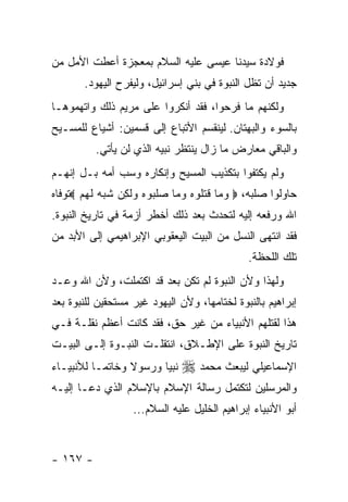 ‫ﻓﻭﻻﺩﺓ ﺴﻴﺩﻨﺎ ﻋﻴﺴﻰ ﻋﻠﻴﻪ ﺍﻟﺴﻼﻡ ﺒﻤﻌﺠﺯﺓ ﺃﻋﻁﺕ ﺍﻷﻤل ﻤﻥ‬
       ‫ﺠﺩﻴﺩ ﺃﻥ ﺘﻅل ﺍﻟﻨﺒﻭﺓ ﻓﻲ ﺒﻨﻲ ﺇﺴﺭﺍﺌﻴل، ﻭﻟﻴﻔﺭﺡ ﺍﻟﻴﻬﻭﺩ.‬
‫ﻭﻟﻜﻨﻬﻡ ﻤﺎ ﻓﺭﺤﻭﺍ، ﻓﻘﺩ ﺃﻨﻜﺭﻭﺍ ﻋﻠﻰ ﻤﺭﻴﻡ ﺫﻟﻙ ﻭﺍﺘﻬﻤﻭﻫـﺎ‬
‫ﺒﺎﻟﺴﻭﺀ ﻭﺍﻟﺒﻬﺘﺎﻥ. ﻟﻴﻨﻘﺴﻡ ﺍﻷﺘﺒﺎﻉ ﺇﻟﻰ ﻗﺴﻤﻴﻥ: ﺃﺸﻴﺎﻉ ﻟﻠﻤﺴـﻴﺢ‬
          ‫ﻭﺍﻟﺒﺎﻗﻲ ﻤﻌﺎﺭﺽ ﻤﺎ ﺯﺍل ﻴﻨﺘﻅﺭ ﻨﺒﻴﻪ ﺍﻟﺫﻱ ﻟﻥ ﻴﺄﺘﻲ.‬
‫ﻭﻟﻡ ﻴﻜﺘﻔﻭﺍ ﺒﺘﻜﺫﻴﺏ ﺍﻟﻤﺴﻴﺢ ﻭﺇﻨﻜﺎﺭﻩ ﻭﺴﺏ ﺃﻤﻪ ﺒـل ﺇﻨﻬـﻡ‬
‫ﺤﺎﻭﻟﻭﺍ ﺼﻠﺒﻪ، ‪ ‬ﻭ ‪‬ﺎ ﻗﺘﹸﻭﻩ ﻭ ‪‬ﺎ ﺼﻠ ‪‬ﻭﻩ ﻭﻟ ِﻥ ﺸﺒﻪ ﻟﻬﻡ ‪‬ﺘﻭﻓﺎﻩ‬
       ‫‪‬ﻤ ﹶ ﹶﻠ ‪ ‬ﻤ ‪ ‬ﹶﺒ ‪  ‬ﹶﻜ ﹸ ‪  ‬ﹶ ‪ ‬‬
‫ﺍﷲ ﻭﺭﻓﻌﻪ ﺇﻟﻴﻪ ﻟﺘﺤﺩﺙ ﺒﻌﺩ ﺫﻟﻙ ﺃﺨﻁﺭ ﺃﺯﻤﺔ ﻓﻲ ﺘﺎﺭﻴﺦ ﺍﻟﻨﺒﻭﺓ.‬
‫ﻓﻘﺩ ﺍﻨﺘﻬﻰ ﺍﻟﻨﺴل ﻤﻥ ﺍﻟﺒﻴﺕ ﺍﻟﻴﻌﻘﻭﺒﻲ ﺍﻹﺒﺭﺍﻫﻴﻤﻲ ﺇﻟﻰ ﺍﻷﺒﺩ ﻤﻥ‬
                                               ‫ﺘﻠﻙ ﺍﻟﻠﺤﻅﺔ.‬
‫ﻭﻟﻬﺫﺍ ﻭﻷﻥ ﺍﻟﻨﺒﻭﺓ ﻟﻡ ﺘﻜﻥ ﺒﻌﺩ ﻗﺩ ﺍﻜﺘﻤﻠﺕ، ﻭﻷﻥ ﺍﷲ ﻭﻋـﺩ‬
‫ﺇﺒﺭﺍﻫﻴﻡ ﺒﺎﻟﻨﺒﻭﺓ ﻟﺨﺘﺎﻤﻬﺎ، ﻭﻷﻥ ﺍﻟﻴﻬﻭﺩ ﻏﻴﺭ ﻤﺴﺘﺤﻘﻴﻥ ﻟﻠﻨﺒﻭﺓ ﺒﻌﺩ‬
‫ﻫﺫﺍ ﻟﻘﺘﻠﻬﻡ ﺍﻷﻨﺒﻴﺎﺀ ﻤﻥ ﻏﻴﺭ ﺤﻕ، ﻓﻘﺩ ﻜﺎﻨﺕ ﺃﻋﻅﻡ ﻨﻘﻠـﺔ ﻓـﻲ‬
‫ﺘﺎﺭﻴﺦ ﺍﻟﻨﺒﻭﺓ ﻋﻠﻰ ﺍﻹﻁـﻼﻕ، ﺍﻨﺘﻘﻠـﺕ ﺍﻟﻨﺒـﻭﺓ ﺇﻟـﻰ ﺍﻟﺒﻴـﺕ‬
‫ﻨﺒﻴﺎ ﻭﺭﺴﻭﻻ ﻭﺨﺎﺘ ‪‬ـﺎ ﻟﻸﻨﺒﻴـﺎﺀ‬
           ‫ﻤ‬      ‫ﹰ‬            ‫ﺍﻹﺴﻤﺎﻋﻴﻠﻲ ﻟﻴﺒﻌﺙ ﻤﺤﻤﺩ ‪‬‬
‫ﻭﺍﻟﻤﺭﺴﻠﻴﻥ ﻟﺘﻜﺘﻤل ﺭﺴﺎﻟﺔ ﺍﻹﺴﻼﻡ ﺒﺎﻹﺴﻼﻡ ﺍﻟﺫﻱ ﺩﻋـﺎ ﺇﻟﻴـﻪ‬
                   ‫ﺃﺒﻭ ﺍﻷﻨﺒﻴﺎﺀ ﺇﺒﺭﺍﻫﻴﻡ ﺍﻟﺨﻠﻴل ﻋﻠﻴﻪ ﺍﻟﺴﻼﻡ...‬


‫- ٧٦١ -‬
 