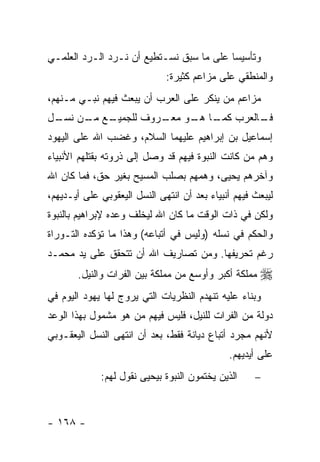 ‫ﻭﺘﺄﺴﻴ ‪‬ﺎ ﻋﻠﻰ ﻤﺎ ﺴﺒﻕ ﻨﺴـﺘﻁﻴﻊ ﺃﻥ ﻨـﺭﺩ ﺍﻟـﺭﺩ ﺍﻟﻌﻠﻤـﻲ‬
                                          ‫ﺴ‬
                              ‫ﻭﺍﻟﻤﻨﻁﻘﻲ ﻋﻠﻰ ﻤﺯﺍﻋﻡ ﻜﺜﻴﺭﺓ:‬
‫ﻤﺯﺍﻋﻡ ﻤﻥ ﻴﻨﻜﺭ ﻋﻠﻰ ﺍﻟﻌﺭﺏ ﺃﻥ ﻴﺒﻌﺙ ﻓﻴﻬﻡ ﻨﺒـﻲ ﻤـﻨﻬﻡ،‬
‫ـﻊ ـﻥ ـل‬
 ‫ـﺎﻟﻌﺭﺏ ـﺎ ـﻭ ـﺭﻭﻑ ﻟﻠﺠﻤﻴـ ﻤـ ﻨﺴـ‬
                  ‫ﻜﻤـ ﻫـ ﻤﻌـ‬   ‫ﻓـ‬
‫ﺇﺴﻤﺎﻋﻴل ﺒﻥ ﺇﺒﺭﺍﻫﻴﻡ ﻋﻠﻴﻬﻤﺎ ﺍﻟﺴﻼﻡ، ﻭﻏﻀﺏ ﺍﷲ ﻋﻠﻰ ﺍﻟﻴﻬﻭﺩ‬
‫ﻭﻫﻡ ﻤﻥ ﻜﺎﻨﺕ ﺍﻟﻨﺒﻭﺓ ﻓﻴﻬﻡ ﻗﺩ ﻭﺼل ﺇﻟﻰ ﺫﺭﻭﺘﻪ ﺒﻘﺘﻠﻬﻡ ﺍﻷﻨﺒﻴﺎﺀ‬
‫ﻭﺁﺨﺭﻫﻡ ﻴﺤﻴﻰ، ﻭﻫﻤﻬﻡ ﺒﺼﻠﺏ ﺍﻟﻤﺴﻴﺢ ﺒﻐﻴﺭ ﺤﻕ، ﻓﻤﺎ ﻜﺎﻥ ﺍﷲ‬
‫ﻟﻴﺒﻌﺙ ﻓﻴﻬﻡ ﺃﻨﺒﻴﺎﺀ ﺒﻌﺩ ﺃﻥ ﺍﻨﺘﻬﻰ ﺍﻟﻨﺴل ﺍﻟﻴﻌﻘﻭﺒﻲ ﻋﻠﻰ ﺃﻴـﺩﻴﻬﻡ،‬
‫ﻭﻟﻜﻥ ﻓﻲ ﺫﺍﺕ ﺍﻟﻭﻗﺕ ﻤﺎ ﻜﺎﻥ ﺍﷲ ﻟﻴﺨﻠﻑ ﻭﻋﺩﻩ ﻹﺒﺭﺍﻫﻴﻡ ﺒﺎﻟﻨﺒﻭﺓ‬
‫ﻭﺍﻟﺤﻜﻡ ﻓﻲ ﻨﺴﻠﻪ )ﻭﻟﻴﺱ ﻓﻲ ﺃﺘﺒﺎﻋﻪ( ﻭﻫﺫﺍ ﻤﺎ ﺘﺅﻜﺩﻩ ﺍﻟﺘـﻭﺭﺍﺓ‬
‫ﺭﻏﻡ ﺘﺤﺭﻴﻔﻬﺎ. ﻭﻤﻥ ﺘﺼﺎﺭﻴﻑ ﺍﷲ ﺃﻥ ﺘﺘﺤﻘﻕ ﻋﻠﻰ ﻴﺩ ﻤﺤﻤـﺩ‬
       ‫ﻤﻤﻠﻜﺔ ﺃﻜﺒﺭ ﻭﺃﻭﺴﻊ ﻤﻥ ﻤﻤﻠﻜﺔ ﺒﻴﻥ ﺍﻟﻔﺭﺍﺕ ﻭﺍﻟﻨﻴل.‬   ‫‪‬‬
‫ﻭﺒﻨﺎﺀ ﻋﻠﻴﻪ ﺘﻨﻬﺩﻡ ﺍﻟﻨﻅﺭﻴﺎﺕ ﺍﻟﺘﻲ ﻴﺭﻭﺝ ﻟﻬﺎ ﻴﻬﻭﺩ ﺍﻟﻴﻭﻡ ﻓﻲ‬
‫ﺩﻭﻟﺔ ﻤﻥ ﺍﻟﻔﺭﺍﺕ ﻟﻠﻨﻴل، ﻓﻠﻴﺱ ﻓﻴﻬﻡ ﻤﻥ ﻫﻭ ﻤﺸﻤﻭل ﺒﻬﺫﺍ ﺍﻟﻭﻋﺩ‬
‫ﻷﻨﻬﻡ ﻤﺠﺭﺩ ﺃﺘﺒﺎﻉ ﺩﻴﺎﻨﺔ ﻓﻘﻁ، ﺒﻌﺩ ﺃﻥ ﺍﻨﺘﻬﻰ ﺍﻟﻨﺴل ﺍﻟﻴﻌﻘـﻭﺒﻲ‬
                                              ‫ﻋﻠﻰ ﺃﻴﺩﻴﻬﻡ.‬
             ‫ﺍﻟﺫﻴﻥ ﻴﺨﺘﻤﻭﻥ ﺍﻟﻨﺒﻭﺓ ﺒﻴﺤﻴﻰ ﻨﻘﻭل ﻟﻬﻡ:‬     ‫−‬



‫- ٨٦١ -‬
 