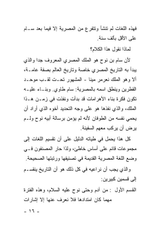 ‫ﻓﻬﺫﻩ ﺍﻟﻠﻐﺎﺕ ﻟﻡ ﺘﻨﺸﺄ ﻭﺘﺘﻔﺭﻉ ﻤﻥ ﺍﻟﻤﺼﺭﻴﺔ ﺇﻻ ﻓﻴﻤﺎ ﺒﻌﺩ ﺴـﺎﻡ‬
                                   ‫ﻋﻠﻰ ﺍﻷﻗل ﺒﺄﻟﻑ ﺴﻨﺔ.‬
                                ‫ﻟﻤﺎﺫﺍ ﻨﻘﻭل ﻫﺫﺍ ﺍﻟﻜﻼﻡ؟‬
‫ﻷﻥ ﺴﺎﻡ ﺒﻥ ﻨﻭﺡ ﻫﻭ ﺍﻟﻤﻠﻙ ﺍﻟﻤﺼﺭﻱ ﺍﻟﻤﻌﺭﻭﻑ ﺠﺩﺍ ﻭﺍﻟﺫﻱ‬
       ‫‪‬‬
‫ﻴﺒﺩﺃ ﺒﻪ ﺍﻟﺘﺎﺭﻴﺦ ﺍﻟﻤﺼﺭﻱ ﺨﺎﺼﺔ ﻭﺘﺎﺭﻴﺦ ﺍﻟﻌﺎﻟﻡ ﺒﺼﻔﺔ ﻋﺎﻤـﺔ،‬
‫ﺃﻻ ﻭﻫﻭ ﺍﻟﻤﻠﻙ ﻨﻌﺭﻤﺭ ﻤﻴﻨﺎ - ﺍﻟﻤﺸﻬﻭﺭ ﺘﺤـﺕ ﻟﻘـﺏ ﻤﻭﺤـﺩ‬
‫ﺍﻟﻘﻁﺭﻴﻥ ﻭﻴﻨﻁﻕ ﺍﺴﻤﻪ ﺒﺎﻟﻤﺼﺭﻴﺔ: ﺴﺎﻡ ﻁﺎﻭﻱ. ﻭﺒﻨـﺎﺀ ﻋﻠﻴـﻪ‬
‫ﺘﻜﻭﻥ ﻓﻜﺭﺓ ﺒﻨﺎﺀ ﺍﻷﻫﺭﺍﻤﺎﺕ ﻗﺩ ﺒﺩﺃﺕ ﻭﻨﻔﺫﺕ ﻓﻲ ﺯﻤـﻥ ﻫـﺫﺍ‬
‫ﺍﻟﻤﻠﻙ، ﻭﺍﻟﺫﻱ ﻨﻔﺫﻫﺎ ﻫﻭ ﻋﻠﻰ ﻭﺠﻪ ﺍﻟﺘﺤﺩﻴﺩ ﺃﺨﻭﻩ ﺍﻟﺫﻱ ﺃﺭﺍﺩ ﺃﻥ‬
‫ﻴﺤﻤﻲ ﻨﻔﺴﻪ ﻤﻥ ﺍﻟﻁﻭﻓﺎﻥ ﻷﻨﻪ ﻟﻡ ﻴﺅﻤﻥ ﺒﺭﺴﺎﻟﺔ ﺃﺒﻴﻪ ﻨﻭﺡ ﻭﻟـﻡ‬
                           ‫ﻴﺭﺽ ﺃﻥ ﻴﺭﻜﺏ ﻤﻌﻬﻡ ﺍﻟﺴﻔﻴﻨﺔ.‬
‫ﻜل ﻫﺫﺍ ﻴﺤﻤل ﻓﻲ ﻁﻴﺎﺘﻪ ﺍﻟﺩﻟﻴل ﻋﻠﻰ ﺃﻥ ﺘﻘﺴﻴﻡ ﺍﻟﻠﻐﺎﺕ ﺇﻟﻰ‬
‫ﻤﺠﻤﻭﻋﺎﺕ ﻗﺎﺌﻡ ﻋﻠﻰ ﺃﺴﺎﺱ ﺨﺎﻁﺊ، ﻭﻟﺫﺍ ﺤﺎﺭ ﺍﻟﻤﺼﻨﻔﻭﻥ ﻓـﻲ‬
‫ﻭﻀﻊ ﺍﻟﻠﻐﺔ ﺍﻟﻤﺼﺭﻴﺔ ﺍﻟﻘﺩﻴﻤﺔ ﻓﻲ ﺘﺼﻨﻴﻔﻬﺎ ﻭﺭﺘﺒﺘﻬﺎ ﺍﻟﺼﺤﻴﺤﺔ.‬
‫ﻭﺍﻟﺫﻱ ﻴﺠﺏ ﺃﻥ ﻨﺭﺍﻋﻴﻪ ﻓﻲ ﻜل ﺫﻟﻙ ﻫﻭ ﺃﻥ ﺍﻟﺘﺎﺭﻴﺦ ﻴﻨﻘﺴـﻡ‬
                                     ‫ﺇﻟﻰ ﻗﺴﻤﻴﻥ ﻜﺒﻴﺭﻴﻥ:‬
‫ﺍﻟﻘﺴﻡ ﺍﻷﻭل : ﻤﻥ ﺁﺩﻡ ﻭﺤﺘﻰ ﻨﻭﺡ ﻋﻠﻴﻪ ﺍﻟﺴﻼﻡ، ﻭﻫﺫﻩ ﺍﻟﻔﺘﺭﺓ‬
‫ﻤﻬﻤﺎ ﻜﺎﻥ ﺍﻤﺘﺩﺍﺩﻫﺎ ﻓﻼ ﻨﻌﺭﻑ ﻋﻨﻬﺎ ﺇﻻ ﺇﺸﺎﺭﺍﺕ‬
‫- ٦١ -‬
 