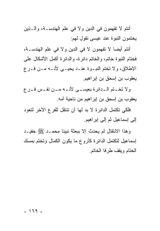 ‫ﺃﻨﺘﻡ ﻻ ﺘﻔﻬﻤﻭﻥ ﻓﻲ ﺍﻟﺩﻴﻥ ﻭﻻ ﻓﻲ ﻋﻠﻡ ﺍﻟﻬﻨﺩﺴـﺔ، ﻭﺍﻟـﺫﻴﻥ‬
                        ‫ﻴﺨﺘﻤﻭﻥ ﺍﻟﻨﺒﻭﺓ ﻋﻨﺩ ﻋﻴﺴﻰ ﻨﻘﻭل ﻟﻬﻡ:‬
‫ﺃﻨﺘﻡ ﺃﻴ ‪‬ﺎ ﻻ ﺘﻔﻬﻤﻭﻥ ﻻ ﻓﻲ ﺍﻟﺩﻴﻥ ﻭﻻ ﻓﻲ ﻋﻠﻡ ﺍﻟﻬﻨﺩﺴـﺔ،‬
                                         ‫ﻀ‬
‫ﻓﺨﺘﺎﻡ ﺍﻟﻨﺒﻭﺓ ﺨﺎﺘﻡ، ﻭﺍﻟﺨﺎﺘﻡ ﺩﺍﺌﺭﺓ، ﻭﺍﻟﺩﺍﺌﺭﺓ ﺃﻜﻤل ﺍﻷﺸﻜﺎل ﻋﻠﻰ‬
‫ﺍﻹﻁﻼﻕ، ﻭﻻ ﺘﺨﺘﻡ ﺍﻟﻨﺒـﻭﺓ ﻋﻨـﺩ ﻴﺤﻴـﻰ ﻷﻨـﻪ ﻤـﻥ ﻓـﺭﻉ‬
                              ‫ﻴﻌﻘﻭﺏ ﺒﻥ ﺇﺴﺤﻕ ﺒﻥ ﺇﺒﺭﺍﻫﻴﻡ.‬
‫ﻭﻻ ﺘﺨ ـﺘﻡ ﺍﻟ ـﺩﺍﺌﺭﺓ ﺒﻌﻴﺴ ـﻰ ﻷﻨ ـﻪ ﻤ ـﻥ ﻨﻔ ـﺱ ﻓ ـﺭﻉ‬
  ‫ـ ـ ـ ـ‬               ‫ـ‬           ‫ـ ـ‬
                ‫ﻴﻌﻘﻭﺏ ﺒﻥ ﺇﺴﺤﻕ ﺒﻥ ﺇﺒﺭﺍﻫﻴﻡ ﻤﻥ ﻨﺎﺤﻴﺔ ﺃﻤﻪ.‬
‫ﻓﻠﻜﻲ ﺘﻜﺘﻤل ﺍﻟﺩﺍﺌﺭﺓ ﻻ ﺒﺩ ﻟﻬﺎ ﺃﻥ ﺘﻨﺘﻘل ﻟﻠﻔﺭﻉ ﺍﻵﺨﺭ ﻟﺘﻌﻭﺩ‬
                              ‫ﺇﻟﻰ ﺇﺴﻤﺎﻋﻴل ﺜﻡ ﺇﻟﻰ ﺇﺒﺭﺍﻫﻴﻡ.‬
‫ﺤﻔﻴـﺩ‬   ‫ﻭﻫﺫﺍ ﺍﻻﻨﺘﻘﺎل ﻟﻡ ﻴﺤﺩﺙ ﺇﻻ ﺒﺒﻌﺜﺔ ﻨﺒﻴﻨﺎ ﻤﺤﻤـﺩ ‪‬‬
‫ﺇﺴﻤﺎﻋﻴل ﻟﺘﻜﺘﻤل ﺍﻟﺩﺍﺌﺭﺓ ﻜﺄﺭﻭﻉ ﻤﺎ ﻴﻜﻭﻥ ﺍﻟﻜﻤﺎل ﻭﺘﺨﺘﻡ ﺒﻤﺴﻙ‬
                                 ‫ﺍﻟﺨﺘﺎﻡ ﻭﻴﻘﻑ ﻁﺭﻓﺎ ﺍﻟﺨﺎﺘﻡ.‬




‫- ٩٦١ -‬
 