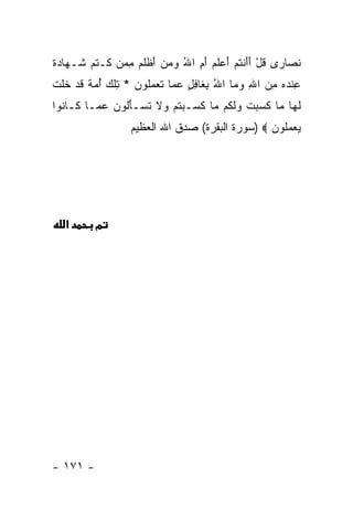 ‫ﻨ ‪‬ﺎ ‪‬ﻯ ﻗل ﺃﺃﻨﺘﻡ ﺃﻋﻠﻡ ﺃ ِ ﺍﷲ ﻭﻤﻥ ﺃﻅﻠﻡ ﻤﻤﻥ ﹶـﺘ ‪ ‬ﹶـ ‪‬ﺎ ‪ ‬ﹰ‬
‫ﹶ ﺼ ﺭ ﹸ ْ َ َ ﹾ ﹸ ‪  َ ‬ﹶ ‪َ ‬ﻡ ُ ‪ َ   ‬ﹾ ﹶ ‪   ِ ‬ﻜ ﹶﻡ ﺸ ﻬ ﺩ ﺓ‬
‫ﻋﻨﺩﻩ ﻤﻥ ﺍﷲ ﻭ ‪‬ﺎ ﺍﷲ ﺒ ﹶﺎﻓل ﻋ ‪‬ﺎ ﺘﻌﻤﹸﻭﻥ * ﺘﻠﻙ ﺃﻤﺔ ﻗﺩ ﺨﻠﺕ‬
‫ِ ﹾ ‪  ِ  ِ  ‬ﻤ ُ ِﻐ ِ ٍ ‪ ‬ﻤ ﹶ ‪  ‬ﻠ ‪ ِ ‬ﹾ ‪  ُ ‬ﹲ ﹶ ‪ ‬ﹶ ﹶ ﹾ‬
‫ﻟ ‪‬ﺎ ‪‬ﺎ ﻜ ‪ ‬ﺕ ﻭﻟ ﹸﻡ ‪‬ﺎ ﻜ ‪‬ـﺒﺘﻡ ‪‬ﻻ ﺘﺴ‪‬ـﺄﹸﻭﻥ ﻋ ‪‬ـﺎ ﹶـﺎ ﹸﻭﺍ‬
  ‫ﹶﻬ ﻤ ﹶﺴﺒ ﹾ ‪ ‬ﹶﻜ ﻤ ﹶﺴ ‪ ‬ﹸ ‪ ‬ﻭ ﹶ ﹸ َﻟ ‪ ‬ﻤ ﻜ ﻨ‬
                    ‫ﻴﻌﻤﹸﻭﻥ ‪) ‬ﺴﻭﺭﺓ ﺍﻟﺒﻘﺭﺓ( ﺼﺩﻕ ﺍﷲ ﺍﻟﻌﻅﻴﻡ‬
                                                  ‫‪  ‬ﻠ ‪‬‬




   ‫א‬       ‫מ‬




‫- ١٧١ -‬
 