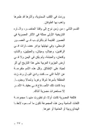 ‫ﻭﺭﺩﺕ ﻓﻲ ﺍﻟﻜﺘﺏ ﺍﻟﺴﻤﺎﻭﻴﺔ، ﻭﺁﺜﺎﺭﻫﺎ ﻗﺩ ﻁﻤﺭﻫﺎ‬
                         ‫ﻭﺫﻫﺏ ﺒﻬﺎ ﺍﻟﻁﻭﻓﺎﻥ.‬
‫ﺍﻟﻘﺴﻡ ﺍﻟﺜﺎﻨﻲ : ﻤﻥ ﺯﻤﻥ ﻨﻭﺡ ﺇﻟﻰ ﻭﻗﺘﻨﺎ ﺍﻟﺤﺎﻀـﺭ، ﻭﺁﺜـﺎﺭﻩ‬
‫ﺍﻟﺘﺎﺭﻴﺨﻴﺔ ﺍﻷﻭﻟﻰ ﻤﻤﺜﻠﺔ ﻓﻲ ﺍﻵﺜﺎﺭ ﺍﻟﻤﺼﺭﻴﺔ ﻓﻲ‬
‫ﺍﻟﻌﺼﻭﺭ ﺍﻟﻘﺩﻴﻤﺔ ﺜﻡ ﺒﺎﻟﺘﺭﺘﻴـﺏ ﻓـﻲ ﺍﻟﻌﺼـﻭﺭ‬
‫ﺍﻟﻭﺴﻁﻰ، ﻭﻓﻲ ﻨﻬﺎﻴﺘﻬﺎ ﺒﻭﺍﺩﺭ ﺤﻀـﺎﺭﺍﺕ ﻓـﻲ‬
‫ﺍﻟﺭﺍﻓﺩﻴﻥ، ﻭﻋﻴﻼﻡ، ﻭﻤﻴﺘﺎﻥ، ﻭﺍﻟﺤﻴﺜﻴﻴﻥ، ﻭﺍﻟﺸﺎﻡ،‬
‫ﻭﻜﻨﻌﺎﻥ، ﻭﺍﻟﺤﺒﺸﺔ، ﻭﻟﻡ ﻴﻜﻥ ﻓﻲ ﺍﻟﻴﻤﻥ ﻭﻻ ﻓـﻲ‬
‫ﺃﺭﺽ ﺍﻟﺠﺯﻴﺭﺓ ﺍﻟﻌﺭﺒﻴﺔ ﺤﺘﻰ ﻫﺫﺍ ﺍﻟﺘﺎﺭﻴﺦ ﺃﻱ ﺃﺜﺭ‬
‫ﻟﺤﻴﺎﺓ ﻋﻠﻰ ﺍﻹﻁﻼﻕ. ﻭﻜل ﻫﺫﻩ ﺍﻷﻤﻡ ﻤﺘﻔﺭﻋـﺔ‬
‫ﻋﻥ ﺍﻷﻤﺔ ﺍﻟﺘﻲ ﺴـﻜﻨﺕ ﻭﺍﺩﻱ ﺍﻟﻨﻴـل ﻭﻏـﺯﺕ‬
‫ﺍﻟﻤﻨﻁﻘﺔ ﺒﺄﺴﺭﻫﺎ ﺸﺭ ﹰﺎ ﻭﻏﺭ ‪‬ﺎ ﻭﺸﻤﺎﻻ ﻭﺠﻨﻭ ‪‬ـﺎ.‬
   ‫ﺒ‬      ‫ﹰ‬      ‫ﺒ‬      ‫ﻗ‬
‫ﻭﻤﺎ ﻜﺎﻨﺕ ﺘﻠﻙ ﺍﻷﺼـﻘﺎﻉ ﻓـﻲ ﺤﻘﻴﻘـﺔ ﺍﻷﻤـﺭ‬
                ‫ﺇﻻ ﻤﺴﺘﻌﻤﺭﺍﺕ ﻤﺼﺭﻴﺔ ﺁﻨﺫﺍﻙ.‬
‫ﻓﺎﻟﻠﻐﺔ ﺍﻟﻤﺼﺭﻴﺔ ﻜﺎﻨﺕ ﺃﻭﻻ، ﺜﻡ ﺘﻁﻭﺭﺕ ﻤﻨﻬـﺎ ﻤﺠﻤﻭﻋـﺔ‬
                        ‫ﹰ‬
‫ﺍﻟﻠﻐﺎﺕ ﺍﻟﺴﺎﻤﻴﺔ ﻭﻤﻥ ﻫﺫﻩ ﺍﻟﻤﺠﻤﻭﻋﺔ ﺘﻜﻭﻥ ﻤﺎ ﺃﺴـﻤﻭﻩ ﻻﺤ ﹰـﺎ‬
  ‫ﻘ‬
                        ‫ﺍﻟﻬﻨﺩﺃﻭﺭﻭﺒﻴﺔ ﺃﻭ ﺍﻟﺤﺎﻤﻴﺔ ﺃﻭ ﻏﻴﺭﻫﺎ.‬



‫- ٧١ -‬
 