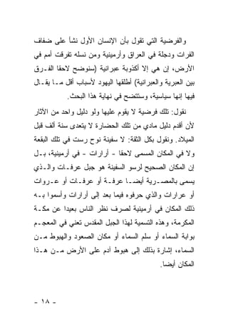 ‫ﻭﺍﻟﻔﺭﻀﻴﺔ ﺍﻟﺘﻲ ﺘﻘﻭل ﺒﺄﻥ ﺍﻹﻨﺴﺎﻥ ﺍﻷﻭل ﻨﺸﺄ ﻋﻠﻰ ﻀﻔﺎﻑ‬
‫ﺍﻟﻔﺭﺍﺕ ﻭﺩﺠﻠﺔ ﻓﻲ ﺍﻟﻌﺭﺍﻕ ﻭﺃﺭﻤﻴﻨﻴﺔ ﻭﻤﻥ ﻨﺴﻠﻪ ﺘﻔﺭﻗﺕ ﺃﻤﻡ ﻓﻲ‬
‫ﺍﻷﺭﺽ، ﺇﻥ ﻫﻲ ﺇﻻ ﺃﻜﺫﻭﺒﺔ ﻋﺒﺭﺍﻨﻴﺔ )ﺴﻨﻭﻀﺢ ﻻﺤ ﹰﺎ ﺍﻟﻔـﺭﻕ‬
        ‫ﻘ‬
‫ﺒﻴﻥ ﺍﻟﻌﺒﺭﻴﺔ ﻭﺍﻟﻌﺒﺭﺍﻨﻴﺔ( ﺃﻁﻠﻘﻬﺎ ﺍﻟﻴﻬﻭﺩ ﻷﺴﺒﺎﺏ ﺃﻗل ﻤـﺎ ﻴﻘـﺎل‬
           ‫ﻓﻴﻬﺎ ﺇﻨﻬﺎ ﺴﻴﺎﺴﻴﺔ، ﻭﺴﺘﺘﻀﺢ ﻓﻲ ﻨﻬﺎﻴﺔ ﻫﺫﺍ ﺍﻟﺒﺤﺙ.‬
‫ﻨﻘﻭل: ﺘﻠﻙ ﻓﺭﻀﻴﺔ ﻻ ﻴﻘﻭﻡ ﻋﻠﻴﻬﺎ ﻭﻟﻭ ﺩﻟﻴل ﻭﺍﺤﺩ ﻤﻥ ﺍﻵﺜﺎﺭ‬
‫ﻷﻥ ﺃﻗﺩﻡ ﺩﻟﻴل ﻤﺎﺩﻱ ﻤﻥ ﺘﻠﻙ ﺍﻟﺤﻀﺎﺭﺓ ﻻ ﻴﺘﻌﺩﻯ ﺴﻨﺔ ﺃﻟﻑ ﻗﺒل‬
‫ﺍﻟﻤﻴﻼﺩ. ﻭﻨﻘﻭل ﺒﻜل ﺍﻟﺜﻘﺔ: ﻻ ﺴﻔﻴﻨﺔ ﻨﻭﺡ ﺭﺴﺕ ﻓﻲ ﺘﻠﻙ ﺍﻟﺒﻘﻌﺔ‬
‫ﻭﻻ ﻓﻲ ﺍﻟﻤﻜﺎﻥ ﺍﻟﻤﺴﻤﻰ ﻻﺤ ﹰﺎ - ﺃﺭﺍﺭﺍﺕ - ﻓﻲ ﺃﺭﻤﻴﻨﻴﺔ، ﺒـل‬
                            ‫ﻘ‬
‫ﺇﻥ ﺍﻟﻤﻜﺎﻥ ﺍﻟﺼﺤﻴﺢ ﻟﺭﺴﻭ ﺍﻟﺴﻔﻴﻨﺔ ﻫﻭ ﺠﺒل ﻋﺭﻓـﺎﺕ ﻭﺍﻟـﺫﻱ‬
‫ﻴﺴﻤﻰ ﺒﺎﻟﻤﺼـﺭﻴﺔ ﺃﻴ ‪‬ـﺎ ﻋﺭﻓـﺔ ﺃﻭ ﻋﺭﻓـﺎﺕ ﺃﻭ ﻋـﺭﻭﺍﺕ‬
                            ‫ﻀ‬
‫ﺃﻭ ﻋﺭﺍﺭﺍﺕ ﻭﺍﻟﺫﻱ ﺤﺭﻓﻭﻩ ﻓﻴﻤﺎ ﺒﻌﺩ ﺇﻟﻰ ﺃﺭﺍﺭﺍﺕ ﻭﺃﺴﻤﻭﺍ ﺒـﻪ‬
‫ﺫﻟﻙ ﺍﻟﻤﻜﺎﻥ ﻓﻲ ﺃﺭﻤﻴﻨﻴﺔ ﻟﺼﺭﻑ ﻨﻅﺭ ﺍﻟﻨﺎﺱ ﺒﻌﻴ ‪‬ﺍ ﻋﻥ ﻤﻜـﺔ‬
         ‫ﺩ‬
‫ﺍﻟﻤﻜﺭﻤﺔ، ﻭﻫﺫﻩ ﺍﻟﺘﺴﻤﻴﺔ ﻟﻬﺫﺍ ﺍﻟﺠﺒل ﺍﻟﻤﻘﺩﺱ ﺘﻌﻨﻲ ﻓﻲ ﺍﻟﻤﻌﺠـﻡ‬
‫ﺒﻭﺍﺒﺔ ﺍﻟﺴﻤﺎﺀ ﺃﻭ ﺴﻠﻡ ﺍﻟﺴﻤﺎﺀ ﺃﻭ ﻤﻜﺎﻥ ﺍﻟﺼﻌﻭﺩ ﻭﺍﻟﻬﺒﻭﻁ ﻤـﻥ‬
‫ﺍﻟﺴﻤﺎﺀ، ﺇﺸﺎﺭﺓ ﺒﺫﻟﻙ ﺇﻟﻰ ﻫﺒﻭﻁ ﺁﺩﻡ ﻋﻠﻰ ﺍﻷﺭﺽ ﻤـﻥ ﻫـﺫﺍ‬
                                            ‫ﺍﻟﻤﻜﺎﻥ ﺃﻴ ‪‬ﺎ.‬
                                              ‫ﻀ‬



‫- ٨١ -‬
 