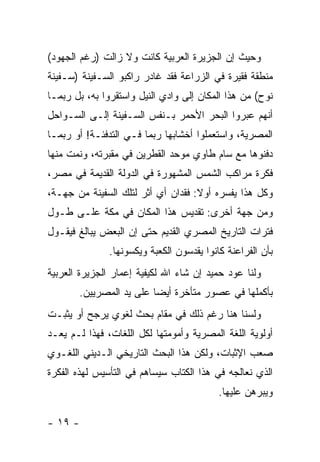 ‫ﻭﺤﻴﺙ ﺇﻥ ﺍﻟﺠﺯﻴﺭﺓ ﺍﻟﻌﺭﺒﻴﺔ ﻜﺎﻨﺕ ﻭﻻ ﺯﺍﻟﺕ )ﺭﻏﻡ ﺍﻟﺠﻬﻭﺩ(‬
‫ﻤﻨﻁﻘﺔ ﻓﻘﻴﺭﺓ ﻓﻲ ﺍﻟﺯﺭﺍﻋﺔ ﻓﻘﺩ ﻏﺎﺩﺭ ﺭﺍﻜﺒﻭ ﺍﻟﺴـﻔﻴﻨﺔ )ﺴـﻔﻴﻨﺔ‬
‫ﻨﻭﺡ( ﻤﻥ ﻫﺫﺍ ﺍﻟﻤﻜﺎﻥ ﺇﻟﻰ ﻭﺍﺩﻱ ﺍﻟﻨﻴل ﻭﺍﺴﺘﻘﺭﻭﺍ ﺒﻪ، ﺒل ﺭﺒﻤـﺎ‬
‫ﺃﻨﻬﻡ ﻋﺒﺭﻭﺍ ﺍﻟﺒﺤﺭ ﺍﻷﺤﻤﺭ ﺒـﻨﻔﺱ ﺍﻟﺴـﻔﻴﻨﺔ ﺇﻟـﻰ ﺍﻟﺴـﻭﺍﺤل‬
‫ﺍﻟﻤﺼﺭﻴﺔ، ﻭﺍﺴﺘﻌﻤﻠﻭﺍ ﺃﺨﺸﺎﺒﻬﺎ ﺭﺒﻤﺎ ﻓـﻲ ﺍﻟﺘﺩﻓﺌـﺔ! ﺃﻭ ﺭﺒﻤـﺎ‬
‫ﺩﻓﻨﻭﻫﺎ ﻤﻊ ﺴﺎﻡ ﻁﺎﻭﻱ ﻤﻭﺤﺩ ﺍﻟﻘﻁﺭﻴﻥ ﻓﻲ ﻤﻘﺒﺭﺘﻪ، ﻭﻨﻤﺕ ﻤﻨﻬﺎ‬
‫ﻓﻜﺭﺓ ﻤﺭﺍﻜﺏ ﺍﻟﺸﻤﺱ ﺍﻟﻤﺸﻬﻭﺭﺓ ﻓﻲ ﺍﻟﺩﻭﻟﺔ ﺍﻟﻘﺩﻴﻤﺔ ﻓﻲ ﻤﺼﺭ،‬
‫ﻭﻜل ﻫﺫﺍ ﻴﻔﺴﺭﻩ ﺃﻭﻻ: ﻓﻘﺩﺍﻥ ﺃﻱ ﺃﺜﺭ ﻟﺘﻠﻙ ﺍﻟﺴﻔﻴﻨﺔ ﻤﻥ ﺠﻬـﺔ،‬
                                    ‫ﹰ‬
‫ﻭﻤﻥ ﺠﻬﺔ ﺃﺨﺭﻯ: ﺘﻘﺩﻴﺱ ﻫﺫﺍ ﺍﻟﻤﻜﺎﻥ ﻓﻲ ﻤﻜﺔ ﻋﻠـﻰ ﻁـﻭل‬
‫ﻓﺘﺭﺍﺕ ﺍﻟﺘﺎﺭﻴﺦ ﺍﻟﻤﺼﺭﻱ ﺍﻟﻘﺩﻴﻡ ﺤﺘﻰ ﺇﻥ ﺍﻟﺒﻌﺽ ﻴﺒﺎﻟﻎ ﻓﻴﻘـﻭل‬
               ‫ﺒﺄﻥ ﺍﻟﻔﺭﺍﻋﻨﺔ ﻜﺎﻨﻭﺍ ﻴﻘﺩﺴﻭﻥ ﺍﻟﻜﻌﺒﺔ ﻭﻴﻜﺴﻭﻨﻬﺎ.‬
‫ﻭﻟﻨﺎ ﻋﻭﺩ ﺤﻤﻴﺩ ﺇﻥ ﺸﺎﺀ ﺍﷲ ﻟﻜﻴﻔﻴﺔ ﺇﻋﻤﺎﺭ ﺍﻟﺠﺯﻴﺭﺓ ﺍﻟﻌﺭﺒﻴﺔ‬
       ‫ﺒﺄﻜﻤﻠﻬﺎ ﻓﻲ ﻋﺼﻭﺭ ﻤﺘﺄﺨﺭﺓ ﺃﻴ ‪‬ﺎ ﻋﻠﻰ ﻴﺩ ﺍﻟﻤﺼﺭﻴﻴﻥ.‬
                         ‫ﻀ‬
‫ﻭﻟﺴﻨﺎ ﻫﻨﺎ ﺭﻏﻡ ﺫﻟﻙ ﻓﻲ ﻤﻘﺎﻡ ﺒﺤﺙ ﻟﻐﻭﻱ ﻴﺭﺠﺢ ﺃﻭ ﻴﺜﺒـﺕ‬
‫ﺃﻭﻟﻭﻴﺔ ﺍﻟﻠﻐﺔ ﺍﻟﻤﺼﺭﻴﺔ ﻭﺃﻤﻭﻤﺘﻬﺎ ﻟﻜل ﺍﻟﻠﻐﺎﺕ، ﻓﻬﺫﺍ ﻟـﻡ ﻴﻌـﺩ‬
‫ﺼﻌﺏ ﺍﻹﺜﺒﺎﺕ، ﻭﻟﻜﻥ ﻫﺫﺍ ﺍﻟﺒﺤﺙ ﺍﻟﺘﺎﺭﻴﺨﻲ ﺍﻟـﺩﻴﻨﻲ ﺍﻟﻠﻐـﻭﻱ‬
‫ﺍﻟﺫﻱ ﻨﻌﺎﻟﺠﻪ ﻓﻲ ﻫﺫﺍ ﺍﻟﻜﺘﺎﺏ ﺴﻴﺴﺎﻫﻡ ﻓﻲ ﺍﻟﺘﺄﺴﻴﺱ ﻟﻬﺫﻩ ﺍﻟﻔﻜﺭﺓ‬
                                           ‫ﻭﻴﺒﺭﻫﻥ ﻋﻠﻴﻬﺎ.‬

‫- ٩١ -‬
 