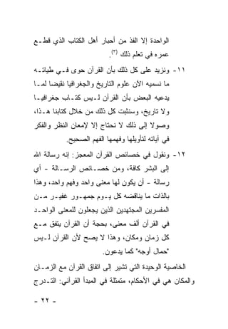 ‫ﺍﻟﻭﺍﺤﺩﺓ ﺇﻻ ﺍﻟﻔﺫ ﻤﻥ ﺃﺤﺒﺎﺭ ﺃﻫل ﺍﻟﻜﺘﺎﺏ ﺍﻟﺫﻱ ﻗﻁـﻊ‬
                          ‫ﻋﻤﺭﻩ ﻓﻲ ﺘﻌﻠﻡ ﺫﻟﻙ )٣(.‬
‫١١- ﻭﻨﺯﻴﺩ ﻋﻠﻰ ﻜل ﺫﻟﻙ ﺒﺄﻥ ﺍﻟﻘﺭﺁﻥ ﺤﻭﻯ ﻓـﻲ ﻁﻴﺎﺘـﻪ‬
‫ﻤﺎ ﻨﺴﻤﻴﻪ ﺍﻵﻥ ﻋﻠﻭﻡ ﺍﻟﺘﺎﺭﻴﺦ ﻭﺍﻟﺠﻐﺭﺍﻓﻴﺎ ﻨﻘﻴ ‪‬ﺎ ﻟﻤـﺎ‬
      ‫ﻀ‬
‫ﻴﺩﻋﻴﻪ ﺍﻟﺒﻌﺽ ﺒﺄﻥ ﺍﻟﻘﺭﺁﻥ ﻟـﻴﺱ ﻜﺘـﺎﺏ ﺠﻐﺭﺍﻓﻴـﺎ‬
‫ﻭﻻ ﺘﺎﺭﻴﺦ، ﻭﺴﻨﺜﺒﺕ ﻜل ﺫﻟﻙ ﻤﻥ ﺨﻼل ﻜﺘﺎﺒﻨﺎ ﻫـﺫﺍ،‬
‫ﻭﺼﻭﻻ ﺇﻟﻰ ﺫﻟﻙ ﻻ ﻨﺤﺘﺎﺝ ﺇﻻ ﻹﻤﻌﺎﻥ ﺍﻟﻨﻅﺭ ﻭﺍﻟﻔﻜﺭ‬
                                      ‫ﹰ‬
           ‫ﻓﻲ ﺁﻴﺎﺘﻪ ﻟﺘﺄﻭﻴﻠﻬﺎ ﻭﻓﻬﻤﻬﺎ ﺍﻟﻔﻬﻡ ﺍﻟﺼﺤﻴﺢ.‬
‫٢١- ﻭﻨﻘﻭل ﻓﻲ ﺨﺼﺎﺌﺹ ﺍﻟﻘﺭﺁﻥ ﺍﻟﻤﻌﺠﺯ: ﺇﻨﻪ ﺭﺴﺎﻟﺔ ﺍﷲ‬
‫ﺇﻟﻰ ﺍﻟﺒﺸﺭ ﻜﺎﻓﺔ، ﻭﻤﻥ ﺨﺼـﺎﺌﺹ ﺍﻟﺭﺴـﺎﻟﺔ - ﺃﻱ‬
‫ﺭﺴﺎﻟﺔ - ﺃﻥ ﻴﻜﻭﻥ ﻟﻬﺎ ﻤﻌﻨﻰ ﻭﺍﺤﺩ ﻭﻓﻬﻡ ﻭﺍﺤﺩ، ﻭﻫﺫﺍ‬
‫ﺒﺎﻟﺫﺍﺕ ﻤﺎ ﻴﻨﺎﻗﻀﻪ ﻜل ﻴـﻭﻡ ﺠﻤﻬـﻭﺭ ﻏﻔﻴـﺭ ﻤـﻥ‬
‫ﺍﻟﻤﻔﺴﺭﻴﻥ ﺍﻟﻤﺠﺘﻬﺩﻴﻥ ﺍﻟﺫﻴﻥ ﻴﺠﻌﻠﻭﻥ ﻟﻠﻤﻌﻨﻰ ﺍﻟﻭﺍﺤـﺩ‬
‫ﻓﻲ ﺍﻟﻘﺭﺁﻥ ﺃﻟﻑ ﻤﻌﻨﻰ، ﺒﺤﺠﺔ ﺃﻥ ﺍﻟﻘﺭﺁﻥ ﻴﺘﻔﻕ ﻤـﻊ‬
‫ﻜل ﺯﻤﺎﻥ ﻭﻤﻜﺎﻥ، ﻭﻫﺫﺍ ﻻ ﻴﺼﺢ ﻷﻥ ﺍﻟﻘﺭﺁﻥ ﻟـﻴﺱ‬
                        ‫"ﺤﻤﺎل ﺃﻭﺠﻪ" ﻜﻤﺎ ﻴﺩﻋﻭﻥ.‬
‫ﺍﻟﺨﺎﺼﻴﺔ ﺍﻟﻭﺤﻴﺩﺓ ﺍﻟﺘﻲ ﺘﺸﻴﺭ ﺇﻟﻰ ﺍﺘﻔﺎﻕ ﺍﻟﻘﺭﺁﻥ ﻤﻊ ﺍﻟﺯﻤـﺎﻥ‬
‫ﻭﺍﻟﻤﻜﺎﻥ ﻫﻲ ﻓﻲ ﺍﻷﺤﻜﺎﻡ، ﻤﺘﻤﺜﻠﺔ ﻓﻲ ﺍﻟﻤﺒﺩﺃ ﺍﻟﻘﺭﺁﻨﻲ: ﺍﻟﺘـﺩﺭﺝ‬

‫- ٢٢ -‬
 