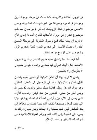 ‫ﻓﻲ ﻨﺯﻭل ﺃﺤﻜﺎﻤﻪ ﻭﺘﺸﺭﻴﻌﻪ، ﻜﻤﺎ ﺤﺩﺙ ﻓﻲ ﻤﻭﻀـﻭﻉ ﺍﻟـﺭﻕ‬
‫ﻭﻤﻭﻀﻭﻉ ﺍﻟﺨﻤﺭ، ﻭﻏﻴﺭﻫﺎ ﻤﻥ ﺍﻟﻤﻭﻀﻭﻋﺎﺕ ﺍﻟﻤﺸﺎﺒﻬﺔ، ﻭﻋﻠﻰ‬
‫ﺍﻷﺨﺹ ﻤﻭﻀﻭﻉ ﺘﻌﺩﺩ ﺍﻟﺯﻭﺠﺎﺕ ﺍﻟـﺫﻱ ﻫـﻭ ﻤـﻥ ﺼـﻠﺏ‬
‫ﻤﻭﻀﻭﻉ ﺍﻟﺘﺩﺭﺝ ﻓﻲ ﻨﺯﻭل ﺍﻷﺤﻜﺎﻡ، ﻟﻜـﻥ ﺃﺤـ ‪‬ﺍ ﺇﻟـﻰ ﺍﻵﻥ‬
          ‫ﺩ‬
‫ﻻ ﻴﺭﻴﺩ ﺃﻥ ﻴﺘﻨﺒﻪ ﻟﻬﺫﺍ، ﻓﻤﻊ ﻭﺼﻭل ﺍﻟﺒﺸﺭﻴﺔ ﺇﻟﻰ ﻤﺭﺤﻠﺔ ﺍﻟﻨﻀﺞ‬
‫ﻻﺒﺩ ﻭﺃﻥ ﻴﺼل ﺍﻹﻨﺴﺎﻥ ﺇﻟﻰ ﺘﺤﺭﻴﻡ ﺍﻟﺨﻤﺭ ﻟﻔ ﹰﺎ ﻭﺘﺤﺭﻴﻡ ﺍﻟﺭﻕ‬
             ‫ﻅ‬
                        ‫ﻭﺍﻟﺤﺭﺹ ﻋﻠﻰ ﺍﻟﺯﻭﺍﺝ ﺒﻭﺍﺤﺩﺓ ﻓﻘﻁ.‬
‫ﺃﻤﺎ ﻓﻴﻤﺎ ﻋﺩﺍ ﻤﺎ ﻴﻨﻁﺒﻕ ﻋﻠﻴﻪ ﻤﻨﻬﺞ ﺍﻟﺘـﺩﺭﺝ ﻓـﻲ ﻨـﺯﻭل‬
‫ﺍﻷﺤﻜﺎﻡ، ﻓﻜل ﺁﻴﺎﺕ ﺍﻟﻘﺭﺁﻥ ﻟﻬﺎ ﻤﻌﻨـﻰ ﻭﺍﺤـﺩ ﻏﻴـﺭ ﻤﺘﻐﻴـﺭ‬
                                   ‫ﻻ ﺒﺎﻟﺯﻤﺎﻥ ﻭﻻ ﺒﺎﻟﻤﻜﺎﻥ.‬
‫ﻭﻨﺤﻥ ﻻ ﻨﺭﻴﺩ ﺒﻬﺫﺍ ﺃﻥ ﻨﻤﻨﻊ ﺍﻻﺠﺘﻬﺎﺩ ﺃﻭ ﻨﺤﺠﺭ ﻋﻠﻴﻪ ﻭﻟﻜـﻥ‬
‫ﺃﻗﻭل: ﺍﺠﺘﻬﺩﻭﺍ ﻓﺎﻻﺠﺘﻬﺎﺩ ﻤﻔﻴﺩ ﻓﻲ ﺍﻟﻭﺼﻭل ﺇﻟﻰ ﺍﻟﻤﻌﻨﻰ ﺍﻟﺤﻘﻴﻘﻲ‬
‫ﻭﻫﻭ ﻤﺭﺍﺩ ﺍﷲ ﻋﺯ ﻭﺠل. ﻓﺩﺍﺌ ‪‬ﺎ ﻫﻨﺎﻙ ﻤﻌﻨﻰ ﻭﺍﺤـﺩ ﻟﻜـﻼﻡ ﺍﷲ‬
                               ‫ﻤ‬
‫ﻭﻟﻴﺱ ﺃﻜﺜﺭ ﻤﻥ ﻤﻌﻨﻰ، ﺍﻟﻘﺼﻭﺭ ﻤﻥ ﻋﻨﺩ ﺍﻟﺒﺸﺭ. ﻭﺘﻌـﺩﺩ ﺍﻵﺭﺍﺀ‬
‫ﺍﻟﺫﻱ ﻴﺼل ﺇﻟﻰ ﺍﻷﺭﺒﻌﻴﻥ ﺭﺃ‪‬ﺎ ﻓﻲ ﺍﻟﻤﺴﺄﻟﺔ ﺍﻟﻭﺍﺤﺩﺓ، ﻭﻭﻗﻭﻓﻬﺎ ﺠﻨ‪‬ﺎ‬
 ‫ﺒ‬                                ‫ﻴ‬
‫ﺇﻟﻰ ﺠﻨﺏ ﻜﻤﻌﺎﻥ ﺼﺤﻴﺤﺔ ﻟﻜﺘﺎﺏ ﺍﷲ، ﺒﻴﻨﻤﺎ ﻴﺘﻀﺎﺭﺏ ﻤﻌﻨﺎﻫﺎ ﺇﻟﻰ‬
‫ﺤﺩ ﺍﻟﺘﻨﺎﻗﺽ ﻟﻴﺱ ﺸﻴًﺎ ﺼﺤﻴﺎ ﻭﻻ ﺇﻴﺠﺎﺒﻴﺎ ﻭﻟﻴﺱ ﻤﻴـﺯﺓ ﻭﻟﻜﻨـﻪ‬
                       ‫‪‬‬          ‫‪‬‬     ‫ﺌ‬
‫ﻴﺴﻲﺀ ﺇﻟﻰ ﺍﻟﻌﻘﻴﺩﺓ ﻭﺇﻟﻰ ﻜﺘﺎﺏ ﺍﷲ، ﻭﻴﻭﻗﻊ ﺍﻟﻌﻘﻴﺩﺓ ﺍﻹﺴﻼﻤﻴﺔ ﻓـﻲ‬
                           ‫ﺸﺭﺍﻙ ﺍﻟﻤﺴﺘﺸﺭﻗﻴﻥ ﻭﺃﻋﺩﺍﺀ ﺍﻹﺴﻼﻡ.‬

‫- ٣٢ -‬
 